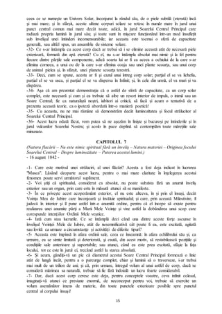 15
ceea ce se numeşte un Univers Solar, înconjurat la rândul său, de o piele subtilă (eterată) încă
şi mai mare; şi în sfârșit, aceste ultime corpuri solare se rotesc în număr mare în jurul unui
punct central comun mai mare decât toate, adică, în jurul Soarelui Central Principal care
radiază propria lumină în jurul său; şi toate sunt în mişcare funcţionând într-un mod însuflețit
sub învelişul unei întinderi incomensurabile; iar aceasta este tocmai o sferă de capacitate
generală, sau altfel spus, un ansamblu de sisteme solare.
-32- Ce s-ar întâmpla cu acest corp dacă ar trebui să i se elimine această atât de necesară piele
exterioară, formată din apă eterată? Cu el, nu s-ar întâmpla absolut mai nimic şi la fel pentru
fiecare dintre părţile sale componente, adică soarta lui ar fi ca aceea a ochiului de la care s-ar
elimina corneea, a unui ou de la care s-ar elimina coaja sau unei plante scoarţa, sau unui corp
de animal pielea şi, în sfârșit, unei planete scoarţa terestră.
-33- Deci, cum se spune, acesta ar fi şi cazul unui întreg corp solar; parţial el se va lichefia,
parţial el se va usca, şi parţial el se va dispersa în Infinit; şi, în cele din urmă, el va muri şi va
dispărea.
-34- Aşa că am prezentat demonstraţia că o astfel de sferă de capacitate, ca un corp solar
complet, este necesară şi cum și ea trebuie să aibe un resort interior de impuls, o inimă sau un
Soare Central; fie ca naturaliştii noştri, iubitori ai criticii, să facă și acum o tentativă de a
prezenta această teorie, ca o ipoteză abordată într-o manieră poetică!
-35- Cu aceasta, nu ne mai rămâne să demonstrăm decât luminozitatea şi focul strălucitor al
Soarelui Central Principal.
-36- Acest lucru odată făcut, vom putea să ne aşezăm în linişte şi bucuroși pe întinderile şi în
jurul vulcanilor Soarelui Nostru; şi acolo în pace deplină să contemplăm toate măreţiile sale
minunate.
CAPITOLUL 7
(Natura flacării – Nu este nimic spiritual fără un înveliş – Natura materiei – Originea focului
Soarelui Central – Despre luminozitate – Puterea acestei lumini.)
- 16 august 1842 -
-1- Care este motivul unei străluciri, al unei flăcări? Acesta a fost deja indicat în lucrarea
"Musca". Lăsând deoparte acest lucru, pentru o mai mare claritate în înţelegerea acestui
fenomen poate servi următorul supliment.
-2- Voi ştiţi că spiritualul, considerat ca absolut, nu poate subzista fără un anumit înveliş
exterior sau un organ, prin care este în măsură atunci să se manifeste.
-3- În ce priveşte acest acoperământ exterior, el nu este altceva, în şi prin el însuşi, decât
Voinţa Mea de Iubire care înconjoară şi învăluie spiritualul; şi care, prin această Milostivire, îl
judecă în interior şi îl pune astfel într-o anumită ordine, pentru că el începe să existe pentru
realizarea unei anumite părţi a Marii Mele Voinţe şi vine astfel la dobândirea unui scop care
corespunde intenţiilor Ordinii Mele veșnice.
-4- Iată cum stau lucrurile. Ce se întâmplă deci când una dintre aceste forţe ascunse în
învelişul Voinţei Mele de Iubire, atât de nesemnificativă cât poate fi ea, este excitată, agitată
sau lovită ca urmare a circumstanţe şi activităţi de diferite tipuri?
-5- Aceasta este împinsă în afara ordinii sale, ceea ce înseamnă: în afara echilibrului său și, ca
urmare, ea se simte limitată şi deteriorată, şi caută, din acest motiv, să restabilească poziţiile şi
condiţiile sale anterioare şi suportabile; sau atunci, când ea este prea excitată, sfâşie la faţa
locului, tot ce este în jurul ei, trecând astfel la starea absolută.
-6- Şi acum, gândiţi-vă un pic că diametrul acestui Soare Central Principal formează o linie
atât de lungă încât, pentru a o parcurge complet, chiar şi luminii să o traverseze, i-ar trebui
mai mult de un trilion de ani; şi că, prin urmare, întregul volum al unui astfel de corp, dacă se
consideră mărimea sa naturală, trebuie să fie fără îndoială un lucru foarte considerabil.
-7- Dar, dacă acest corp ceresc este deja, pentru conceptele voastre, ceva infinit colosal,
imaginaţi-vă atunci ce presiune enormă, de neconceput pentru voi, trebuie să exercite un
volum asemănător imens de materie, din toate punctele exterioare posibile spre punctul
central al corpului însuşi!
 