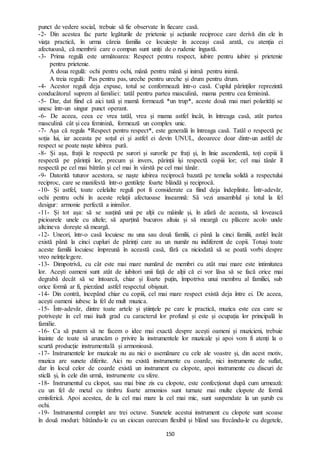 150
punct de vedere social, trebuie să fie observate în fiecare casă.
-2- Din acestea fac parte legăturile de prietenie și acțiunile reciproce care derivă din ele în
viața practică, în urma căreia familia ce locuiește în aceeași casă arată, cu atenția ei
afectuoasă, că membrii care o compun sunt uniți de o rudenie îngustă.
-3- Prima regulă este următoarea: Respect pentru respect, iubire pentru iubire și prietenie
pentru prietenie.
A doua regulă: ochi pentru ochi, mână pentru mână și inimă pentru inimă.
A treia regulă: Pas pentru pas, ureche pentru ureche și drum pentru drum.
-4- Acestor reguli deja expuse, totul se conformează într-o casă. Cuplul părinților reprezintă
conducătorul suprem al familiei: tatăl pentru partea masculină, mama pentru cea feminină.
-5- Dar, dat fiind că aici tată și mamă formează *un trup*, aceste două mai mari polarități se
unesc într-un singur punct operant.
-6- De aceea, ceea ce vrea tatăl, vrea și mama astfel încât, în întreaga casă, atât partea
masculină cât și cea feminină, formează un complex unic.
-7- Așa că regula *Respect pentru respect*, este generală în întreaga casă. Tatăl o respectă pe
soția lui, iar aceasta pe soțul ei și astfel ei devin UNUL, deoarece doar dintr-un astfel de
respect se poate naște iubirea pură.
-8- Și așa, frații le respectă pe surori și surorile pe frați și, în linie ascendentă, toți copiii îi
respectă pe părinții lor, precum și invers, părinții își respectă copiii lor; cel mai tânăr îl
respectă pe cel mai bătrân și cel mai în vârstă pe cel mai tânăr.
-9- Datorită tuturor acestora, se naște iubirea reciprocă bazată pe temelia solidă a respectului
reciproc, care se manifestă într-o gentilețe foarte blândă și reciprocă.
-10- Și astfel, toate celelalte reguli pot fi considerate ca fiind deja îndeplinite. Într-adevăr,
ochi pentru ochi în aceste relații afectuoase înseamnă: Să vezi ansamblul și totul la fel
desigur: armonie perfectă a inimilor.
-11- Și tot așa: să se susțină unii pe alții cu mâinile și, în afară de aceasta, să lovească
picioarele unele cu altele; să aparțină bucuros altuia și să meargă cu plăcere acolo unde
altcineva dorește să meargă.
-12- Uneori, într-o casă locuiesc nu una sau două familii, ci până la cinci familii, astfel încât
există până la cinci cupluri de părinți care au un număr nu indiferent de copii. Totuși toate
aceste familii locuiesc împreună în această casă, fără ca niciodată să se poată vorbi despre
vreo neînțelegere.
-13- Dimpotrivă, cu cât este mai mare numărul de membri cu atât mai mare este intimitatea
lor. Acești oameni sunt atât de iubitori unii față de alții că ei vor lăsa să se facă orice mai
degrabă decât să se întoarcă, chiar și foarte puțin, împotriva unui membru al familiei, sub
orice formă ar fi, pierzând astfel respectul obișnuit.
-14- Din contră, începând chiar cu copiii, cel mai mare respect există deja între ei. De aceea,
acești oameni iubesc la fel de mult muzica.
-15- Într-adevăr, dintre toate artele și științele pe care le practică, muzica este cea care se
potrivește în cel mai înalt grad cu caracterul lor profund și este și ocupația lor principală în
familie.
-16- Ca să putem să ne facem o idee mai exactă despre acești oameni și muzicieni, trebuie
înainte de toate să aruncăm o privire la instrumentele lor muzicale și apoi vom fi atenți la o
scurtă producție instrumentală și armonioasă.
-17- Instrumentele lor muzicale nu au nici o asemănare cu cele ale voastre și, din acest motiv,
muzica are sunete diferite. Aici nu există instrumente cu coarde, nici instrumente de suflat,
dar în locul celor de coarde există un instrument cu clopote, apoi instrumente cu discuri de
sticlă și, în cele din urmă, instrumente cu sfere.
-18- Instrumentul cu clopot, sau mai bine zis cu clopote, este confecționat după cum urmează:
cu un fel de metal cu timbru foarte armonios sunt turnate mai multe clopote de formă
emisferică. Apoi acestea, de la cel mai mare la cel mai mic, sunt suspendate la un șurub cu
ochi.
-19- Instrumentul complet are trei octave. Sunetele acestui instrument cu clopote sunt scoase
în două moduri: bătându-le cu un ciocan oarecum flexibil și blând sau frecându-le cu degetele,
 