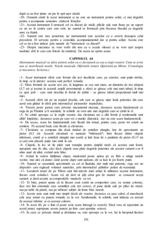 151
după ce au fost ținute un pic în apă ușor sărată.
-20- Oamenii cântă la acest instrument și nu este un instrument pentru solist, ci mai degrabă
pentru a acompania armonios cântecul femeilor.
-21- Acestui instrument îi urmează cel cu discuri de sticlă; plăcile sale sunt fixate pe un suport
cu un ax în centru care este rotit, iar sunetul se formează prin frecarea discului cu degetele
unse cu rășină.
-22- Sunetul este tare penetrant, iar instrumentul este acordat cu o octavă deasupra celui
precedent. El servește pentru a consolida acompaniamentul dar și pentru soliști. Acesta este
cel ce ne-a fost indicat prin numele de *instrument cu discuri*.
-23- Despre mecanica sa vom vorbi din nou cu o ocazie viitoare și ne vom opri asupra
modului abil în care este folosit de cântăreți. De aceea ne oprim acum.
CAPITOLUL 64
(Instrument muzical cu sfere pentru solist cu o claviatură ca cea a orgii voastre. Cum se scriu
sau se marchează notele. Notele muzicale. Diferitele tonuri. Opticienii pe Miron. Cronologia
și mecanica. Scrierea.)
-1- Acest instrument sferic este format din țevi încolăcite care, pe exterior, sunt puțin strivite,
în timp ce în interior acestea sunt perfect rotunde.
-2- Sfera formată de aceste țevi are, în lungimea sa cea mai mare, un diametru de trei stânjeni
(5,7 m) și tocmai în această amplă proeminență a sferei se găsesc cele mai mari tuburi, în timp
ce spre poli – care sunt deschiși în formă de pâlnii – se găsesc tuburi proporțional mult mai
mici.
-3- Această sferă stă pe un trepied deschis, sub care se găsesc niște foale puternice din care
aerul este ghidat în sferă prin intermediul picioarelor trepiedului.
-4- Trecem peste partea care privește mecanismul mecanic, deoarece acesta funcționează ca
orga de pe Pământ și îi seamănă; în schimb ne vom uita mai degrabă cum se cântă la el.
-5- Se cântă aproape ca la orgile voastre, dar claviatura are o altă formă și semitonurile sunt
altfel împărțite, deoarece scara pe care voi o numiți diatonică, aici nu este scara fundamentală.
-6- De aceea, scara lor fundamentală este făcută din tonuri, printre care, peste tot există un
semiton. Pe această bază, este făcută și claviatura.
-7- Claviatura se compune din două rânduri de emisfere alungite, late de aproximativ un
picior (0,3 m). Această claviatură se numește *inferioară*; între fiecare dintre clapele
inferioare, există și o emisferă alungită mai scurtă și lată doar de o jumătate de picior (0,15 m)
și care este plasată puțin mai mult în sus.
-8- Clapele, în loc să fie plate sunt rotunjite pentru simplul motiv că acestea sunt foarte
apropiate una de alta, căci dacă clapele erau plate degetele puternice ale acestor oameni s-ar fi
atins unul de altul, creând note false.
-9- Având în vedere înălțimea clapei, muzicantul poate apăsa pe ea fără a atinge tastele
vecine; mai ales că atunci când aceste clape sunt apăsate, ele se lasă în jos foarte puțin.
-10- Sunetul se aseamănă aproximativ cu cel al flautului, dar mult mai puternic; orga are un
dispozitiv care reglează volumul sunetelor, prin intermediul pâlniilor polare de rezonanță.
-11- Locuitorii noștri de pe Miron sunt într-adevăr mari artiști în utilizarea acestui instrument,
fiecare casă avându-l. Acum voi ați dori să știți cărui gen de muzică se consacră acești
oameni și dacă aceștia au compozițiile muzicale ca voi.
-12- Ei bine, putem spune că în fiecare casă există un compozitor care, cu semne colorate,
face trei linii orizontale care semnifică cele trei octave; el pune ideile sale pe plăci de metal,
sau pe table de piatră, sau pe tablouri subțiri de lemn bine netezit.
-13- Aceste note sunt mult mai simple decât ale voastre, deoarece cu șase culori, el marchează
cele șase tonuri cu puncte rotunde ca la voi. Semitonurile, în schimb, sunt indicate cu zerouri
de aceeași mărime și cu aceeași culoare.
-14- În acest fel, pe o linie el poate scrie scara întreagă (o octavă). Dacă vrea să reprezinte un
acord atunci suprapune aceste puncte pe linia care aparține octavei.
-15- În ceea ce privește ritmul și diviziunea sa, este aproape ca la voi. Iar la începutul fiecărei
 