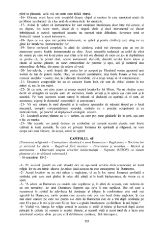 152
părți se plasează, ca la voi, un semn care indică timpul.
-16- Oricum, acest lucru este esențialul despre chipul și maniera în care muzicienii noștri de
pe Miron au obiceiul de a lua notă de sentimentele lor muzicale.
-17- Având în vedere că instrumentele lor sunt menținute întotdeauna doar între trei octave, ei
nu dispun, din acest motiv, decât de o singură cheie și dacă instrumentul cu discuri
îmbrățișează o octavă superioară aceasta nu creează nicio dificultate, deoarece totul se
limitează numai la acest instrument.
-18- Apoi ce s-a spus aici pentru instrumente, se aplică și pentru cântăreți care ating rar cu
gâtul lor întinderea instrumentelor lor.
-19- Într-o orchestră completă, în afară de cântăreți, există trei elemente plus un om de
manevrare pentru foalele instrumentului cu sfere. Acest ansamblu realizează un astfel de efect
de sunete pe care voi le-ați putea auzi chiar și la trei ore distanță de mers pe jos în deplinătatea
sa pentru că, în primul rând, aceste instrumente dezvoltă, datorită aerului foarte intens și
elastic al acestei planete, un sunet extraordinar de puternic și apoi, aici și cântăreții stau
extraordinar de bine, din punct de vedere al vocii.
-20- Într-adevăr, o notă forțată din partea lor ar acoperi pe Pământul vostru zgomotul unei
lovituri de tun de putere medie. Deci, un concert asemănător, deși foarte frumos și bun, n-ar
conveni urechilor voastre; dar, la o distanță favorabilă, el va reuși totuși să vă entuziasmeze.
-21- Deoarece compozițiile lor au un caracter foarte înalt, ele sunt de obicei cântate în ton
minor și, rar, în ton major.
-22- Și cu asta, noi știm acum și esența muzicii locuitorilor lui Miron. Nu ne rămâne acum
decât să adăugăm că aceștia sunt, de asemenea, foarte versați și în optică așa cum sunt și în
acustică. Pe baza acestora acum sunteți în măsură să deduceți cu ușurință că ei sunt, de
asemenea, experți în domeniul matematicii și astronomiei.
-23- Vă veți minuna în mod deosebit și la vederea aparatelor de măsurat timpul pe o bază
mecanică, complet corespunzătoare scopului, realizate cu o precizie scrupuloasă și cu
meticulozitate, pe punctul să depășească orologiile voastre.
-24- Locuitorii acestei planete au și o scriere, cu care pot pune gândurile lor în scris, așa cum
o fac cu muzica.
-25- Din aceasta voi puteți deduce cu certitudine că oamenii acestei planete sunt foarte
cultivați în toate ramurile. În ceea ce privește formarea lor spirituală și religioasă, ne vom
ocupa aici data viitoare; de aceea, astăzi ne oprim!
CAPITOLUL 65
(Formarea religioasă – Cunoașterea lăuntrică a unui Dumnezeu – Rugăciunea – Doctrina lor
și serviciul lor divin – Rugați-vă fără încetare – Procrearea și moartea – Muzică și
astronomie – Observații asupra criticilor intelectualiști – Neptune (MIRON) ca sistem
planetar și o învățătură valoroasă.)
- 10 noiembrie 1842 -
-1- Pe această planetă nu este absolut nici un așa-numit serviciu divin ceremonial, iar toată
religia lor nu are nimic altceva de arătat dacă aceasta nu este cunoașterea lui Dumnezeu.
-2- Acești locuitori nu au nici măcar o rugăciune, ci au în loc numai formarea profundă a
spiritului, prin care sunt ghidați în orice altă știință și în toată înțelepciunea, de vreme ce ei
spun:
-3- "A adora un Dumnezeu cu cuvinte este copilăresc și, în afară de aceasta, este nedemn de
un om nemuritor, iar unui Dumnezeu Suprem așa ceva îi este neplăcut. Dar cel care a
recunoscut în spiritul lui adevărata lui destinație și trăiește în conformitate este mult mai
agreabil lui Dumnezeu, motiv pentru care aceasta este cea mai bună dintre rugăciuni. Și cea
mai mare onoare pe care noi putem s-o dăm lui Dumnezeu este de a trăi după destinația pe
care El a pus-o în noi și pe care EL ne face s-o găsim întotdeauna cu fidelitate în noi înșine."
-4- Vedeți voi, întrega lor religie constă în aceasta și astfel ei trăiesc și lucrează după aceste
principii în calitate de oameni ai acestei planete; și această viață și acest mod de a lucra este
adevăratul serviciu divin pe care ei îl sărbătoresc continuu, fără întrerupere.
 