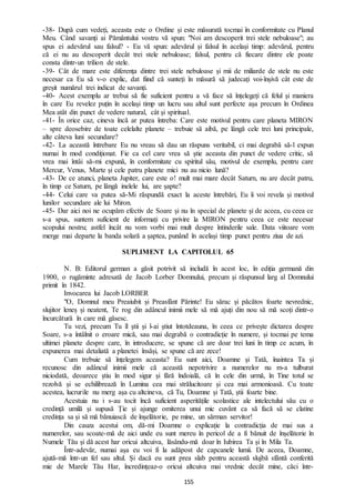 155
-38- După cum vedeți, aceasta este o Ordine și este măsurată tocmai în conformitate cu Planul
Meu. Când savanți ai Pământului vostru vă spun: "Noi am descoperit trei stele nebuloase"; au
spus ei adevărul sau falsul? - Eu vă spun: adevărul și falsul în același timp: adevărul, pentru
că ei nu au descoperit decât trei stele nebuloase; falsul, pentru că fiecare dintre ele poate
consta dintr-un trilion de stele.
-39- Cât de mare este diferența dintre trei stele nebuloase și mii de miliarde de stele nu este
necesar ca Eu să v-o explic, dat fiind că sunteți în măsură să judecați voi-înșivă cât este de
greșit numărul trei indicat de savanți.
-40- Acest exemplu ar trebui să fie suficient pentru a vă face să înțelegeți că felul și maniera
în care Eu revelez puțin în același timp un lucru sau altul sunt perfecte așa precum în Ordinea
Mea atât din punct de vedere natural, cât și spiritual.
-41- În orice caz, cineva încă ar putea întreba: Care este motivul pentru care planeta MIRON
– spre deosebire de toate celelalte planete – trebuie să aibă, pe lângă cele trei luni principale,
alte câteva luni secundare?
-42- La această întrebare Eu nu vreau să dau un răspuns veritabil, ci mai degrabă să-l expun
numai în mod condiționat. Fie ca cel care vrea să știe aceasta din punct de vedere critic, să
vrea mai întâi să-mi expună, în conformitate cu spiritul său, motivul de exemplu, pentru care
Mercur, Venus, Marte și cele patru planete mici nu au nicio lună?
-43- De ce atunci, planeta Jupiter, care este o! mult mai mare decât Saturn, nu are decât patru,
în timp ce Saturn, pe lângă inelele lui, are șapte?
-44- Celui care va putea să-Mi răspundă exact la aceste întrebări, Eu îi voi revela și motivul
lunilor secundare ale lui Miron.
-45- Dar aici noi ne ocupăm efectiv de Soare și nu în special de planete și de aceea, cu ceea ce
s-a spus, suntem suficient de informați cu privire la MIRON pentru ceea ce este necesar
scopului nostru; astfel încât nu vom vorbi mai mult despre întinderile sale. Data viitoare vom
merge mai departe la banda solară a șaptea, punând în același timp punct pentru ziua de azi.
SUPLIMENT LA CAPITOLUL 65
N. B: Editorul german a găsit potrivit să includă în acest loc, în ediția germană din
1900, o rugăminte adresată de Jacob Lorber Domnului, precum și răspunsul larg al Domnului
primit în 1842.
Invocarea lui Jacob LORBER
"O, Domnul meu Preaiubit și Preasfânt Părinte! Eu sărac și păcătos foarte nevrednic,
slujitor leneș și neatent, Te rog din adâncul inimii mele să mă ajuți din nou să mă scoți dintr-o
încurcătură în care mă găsesc.
Tu vezi, precum Tu îl știi și l-ai știut întotdeauna, în ceea ce privește dictarea despre
Soare, s-a întâlnit o eroare mică, sau mai degrabă o contradicție în numere, și tocmai pe tema
ultimei planete despre care, în introducere, se spune că are doar trei luni în timp ce acum, în
expunerea mai detaliată a planetei însăși, se spune că are zece!
Cum trebuie să înțelegem aceasta? Eu sunt aici, Doamne și Tată, înaintea Ta și
recunosc din adâncul inimii mele că această nepotrivire a numerelor nu m-a tulburat
niciodată, deoarece știu în mod sigur și fără îndoială, că în cele din urmă, în Tine totul se
rezolvă și se echilibrează în Lumina cea mai strălucitoare și cea mai armonioasă. Cu toate
acestea, lucrurile nu merg așa cu altcineva, că Tu, Doamne și Tată, știi foarte bine.
Acestuia nu i s-au tocit încă suficient asperitățile scolastice ale intelectului său cu o
credință umilă și supusă Ție și ajunge omiterea unui mic cuvânt ca să facă să se clatine
credința sa și să mă bănuiască de înșelătorie, pe mine, un sărman servitor!
Din cauza acestui om, dă-mi Doamne o explicație la contradicția de mai sus a
numerelor, sau scoate-mă de aici unde eu sunt mereu în pericol de a fi bănuit de înșelătorie în
Numele Tău și dă acest har oricui altcuiva, lăsându-mă doar în Iubirea Ta și în Mila Ta.
Într-adevăr, numai așa eu voi fi la adăpost de capcanele lumii. De aceea, Doamne,
ajută-mă într-un fel sau altul. Și dacă eu sunt prea slab pentru această slujbă sfântă conferită
mie de Marele Tău Har, încredințeaz-o oricui altcuiva mai vrednic decât mine, căci într-
 
