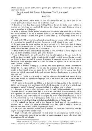 156
adevăr, aceasta a devenit pentru mine o povară prea apăsătoare și o cruce prea grea pentru
umerii mei sărmani.
Dar și de această dată, Doamne, fie întotdeauna Voia Ta și nu a mea!
Amin!
RĂSPUNS
-1- Scrie, prin urmare, fiul lui Adam, tu care încă invoci focul din Cer, ori de câte ori ești
criticat, pentru că din izvoare vechi ești un adevărat Jacob.
-2- Privește ce n-au făcut deja oamenii din Mine! Cât de des am fost definit ca un înșelător, un
răzvrătit, un evreu leneș, un vagabond fără dorința de a lucra, un creier țăcănit, un nebun și
chiar și un slujitor al lui Belzebut.
-3- Chiar și acum pe Pământ aceasta nu merge mai bine pentru Mine: ei își bat joc de Mine,
Mă iau în derâdere și Mă iau în zeflemea peste tot, sau Mă reneagă complet și cu asta cu
siguranță se distruge Cuvântul Meu până la ultima silabă și, în același timp, Harul Meu și
Mila Mea.
-4- Acolo unde Mă servesc încă, cel puțin în aparență, nu este necesar ca Eu să intru în detalii,
în ce constă de fapt un astfel de serviciu, din moment ce tu îl știi deja în mare parte!
-5- Cu toate astea, Eu nu fac să plouă din cer cu pucioasă și foc! Deci, la fel și tu, fii blând și
modest și fii întotdeauna plin de iubire și de răbdare față de frații tăi, pentru că atunci vei
obține de la ei mai mult decât cu sulf și foc din Cer!
-6- Dacă A.H.W.14 ridică uneori obiecții cu privire la ceva, nu trebuie să ne fie antipatic; el nu
face asta pentru a te bănui, ci numai prin iubirea Luminii.
-7- Așa că Dragă Jacob, nici un foc din Cer și nu mai este necesar ca din acest motiv să vrei
să-Mi dai înapoi serviciul Harului, ci mai degrabă continuă ca până acum și Lumina necesară
va fi dată la fiecare contradicție aparentă la exterior, la momentul potrivit și la locul potrivit.
Într-adevăr "dacă legământul dintâi ar fi fost fără cusur, cu siguranță, nu ar face loc unui al
doilea." (Pavel – Evrei 8:7)
-8- Aceasta tu trebuie s-o înțelegi și s-o observi bine, adică, pentru că Vechiul Testament este
blamat, lui i s-a opus unul nou. Tu vezi aici, de asemenea: trei semințe sunt puse în sol și
poartă un fruct înzecit; și de ce numai de trei ori? Pentru că cele trei semințe puse în sol
trebuie mai întâi să putrezească și să moară, pentru a lăsa apoi liberă trecerea la creșterea celor
zece copii noi?
-9- La voi pe Pământ treiul și zecele se contrazic, din cauza împietririi inimii voastre; în timp
ce la Mine nu este așa deoarece în Împărăția Mea, o mie este ca unu și unu este ca un număr
infinit de mare!
-10- De aceea și tu așteaptă cu răbdare și ai încredere în Mine, pentru că Eu sunt serios și
înțelept mai presus de orice exprimare; și la locul și la momentul potrivit, ți se va arăta în mod
clar de ce în vechiul *testament* au existat trei luni și, în schimb, zece în cel nou!
-11- Pentru ca tu să nu te inflamezi din nou cu un foc inutil, Eu îți spun dinainte că în revelația
*Soarelui Natural*, se poate întâlni încă o pereche de contradicții, pe tema constituției sale și
încă o pereche vor apărea în viitor. Cu toate acestea, când întreaga revelație privind Soarele va
fi fost completă, toate contradicțiile vor fi dezlegate. De aceea nu te înfierbânta și nu te lua cu
A.H.W. din moment ce, ceea ce primești este treaba Mea și Eu voi ști să prevăd bine tot ceea
ce apare că ar trebui să fie; în timp ce tu faci destul când împlinești Voința Mea!
-12- Cu intelectul pur lumesc, totul se ține departe de Darul Meu; el este asemănător cu
sămânța care a scăpat din mâna semănătorului, cade între spini și mărăcini; pentru că
intelectul este doar sediul a tot felul de preocupări și griji.
-13- De aceea cine măsoară Cuvântul Meu cu intelectul său, în loc să-l măsoare cu inima lui,
cu greu va culege fructele seminței Mele.
-14- După Matei (28-1/7): La Mormânt vin două femei; este un cutremur de pământ, apare un
înger care rostogolește piatra de pe mormânt, se așează deasupra și spune celor două femei
despre ceea ce Mi s-a întâmplat.
14 Vezi: Jakob Lorber și Gottfried Mayerhofer – Cartea Domnului despre Viaţă şi Sănătate și Jakob
Lorber – Copilăria lui Iisus și mai ales Jacob Lorber – Educarea și instruirea copiilor noștri (NTRo)
 