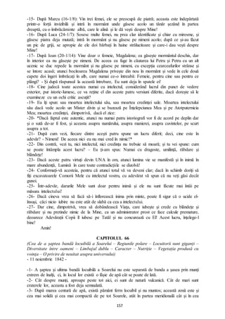 157
-15- După Marcu (16-1/8): Vin trei femei, ele se preocupă de piatră; aceasta este îndepărtată
printr-o forță invizibilă și intră în mormânt unde găsesc acolo un tânăr șezând în partea
dreaptă, cu o îmbrăcăminte albă, care le alină și le dă vești despre Mine!
-16- După Luca (24-1/7): Sosesc multe femei, nu prea clar identificate și chiar cu miresme, și
găsesc piatra deja mutată; intră în mormânt și nu găsesc pe nimeni acolo; după ce și-au făcut
un pic de griji, se apropie de ele doi bărbați în haine strălucitoare și care-i dau vești despre
Mine!
-17- După Ioan (20-1/14): Vine doar o femeie, Magdalena; ea găsește mormântul deschis, dar
în interior ea nu găsește pe nimeni. De aceea ea fuge în căutarea lui Petru și Petru cu un alt
ucenic se duc repede la mormânt și nu găsesc pe nimeni, cu excepția cearceafurilor strânse și
se întorc acasă; atunci bocitoarea Magdalena privește din nou în mormânt și vede în cele două
capete doi îngeri îmbrăcați în alb, care numai ce-o întreabă: Femeie, pentru cine sau pentru ce
plângi? - Și după răspunsul la această întrebare, Eu sunt deja în spatele ei!
-18- Cine judecă toate acestea numai cu intelectul, considerând lucrul din punct de vedere
exterior, pur istoric-lumesc, ce va reține el din aceste patru versiuni diferite, dacă dorește să le
examineze cu un ochi critic ascuțit?
-19- Eu îți spun: sau moartea intelectului său, sau moartea credinței sale. Moartea intelectului
său dacă vede acolo un Mister divin și se bazează pe Înțelepciunea Mea și pe Atotputernicia
Mea; moartea credinței, dimpotrivă, dacă el zice:
-20- *Dacă faptul este autentic, atunci nu numai patru istoriografi vor fi de acord pe deplin dar
și o sută de-ar fi fost, și aceasta asupra numărului, asupra manierei, asupra cuvintelor, pe scurt
asupra a tot.
-21- După cum vezi, fiecare dintre acești patru spune un lucru diferit; deci, cine este în
adevăr? - Nimeni! De aceea nici eu nu mai cred în nimic!*
-22- Din contră, vezi tu, nici intelectul, nici credința nu trebuie să moară; și tu vei spune: cum
se poate întâmpla acest lucru? – Eu ți-am spus: Numai cu dragoste, umilință, răbdare și
blândețe!
-23- Dacă aceste patru virtuți devin UNA în om, atunci lumina vie se manifestă și în inimă în
mare abundență, Lumină în care toate contradicțiile se dizolvă!
-24- Conformați-vă acesteia, pentru că atunci totul vă va deveni clar; dacă în schimb doriți să
fiți excavatoarele Comorii Mele cu intelectul vostru, cu adevărat vă spun că nu veți găsi decât
gunoi.
-25- Într-adevăr, darurile Mele sunt doar pentru inimă și ele nu sunt făcute mai întâi pe
măsura intelectului!
-26- Dacă cineva vrea să facă să-i înflorească inima prin minte, poate fi sigur că o ucide el-
însuși, căci nicio iubire nu este atât de slabă ca cea a intelectului.
-27- Dar cine, dimpotrivă, vrea să dobândească Viața, care iubește și crede cu blândețe și
răbdare și nu pretinde nimic de la Mine, ca un administrator prost ce face calcule premature,
deoarece Adevărații Copii îl iubesc pe Tatăl și nu concurează cu El! Acest lucru, înțelege-l
bine!
Amin!
CAPITOLUL 66
(Cea de a șaptea bandă locuibilă a Soarelui – Regiunile polare – Locuitorii sunt giganți –
Diversitate între oameni – Limbajul dublu – Caracter – Nutriție – Vegetația produsă cu
voința – O privire de neuitat asupra universului)
- 11 noiembrie 1842 -
-1- A șaptea și ultima bandă locuibilă a Soarelui nu este separată de banda a șasea prin munți
extrem de înalți, ci, în locul lor există o fâșie de apă cât se poate de lată.
-2- Cât despre munți, aproape peste tot aici, ei sunt de natură vulcanică. Cât de mari sunt
craterele lor, aceasta a fost deja semnalată.
-3- După marea centură de apă, există pământ ferm locuibil și nu muntos; această zonă este și
cea mai solidă și cea mai compactă de pe tot Soarele, atât în partea meridională cât și în cea
 