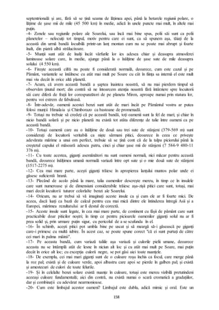 158
septentrională și are, fără să se țină seama de lățimea apei, până la hotarele regiunii polare, o
lățime de șase mii de mile (45 500 km) în medie, adică în unele puncte mai mult, în altele mai
puțin.
-4- Zonele sau regiunile polare ale Soarelui, sau încă mai bine spus, polii săi sunt ca polii
planetelor – nelocuiți tot timpul, motiv pentru care ei sunt, ca să spunem așa, tăiați de la
această din urmă bandă locuibilă printr-un lanț montan cum nu se poate mai abrupt și foarte
înalt, din piatră albă strălucitoare.
-5- Munții sunt atât de înalți încât vârfurile lor ies adesea chiar și deasupra atmosferei
luminoase solare care, în medie, ajunge până la o înălțime de șase sute de mile deasupra
solului (4 550 km).
-6- Firește această cifră nu poate fi considerată normală, deoarece, cum este cazul și pe
Pământ, variantele se întâlnesc cu atât mai mult pe Soare cu cât în ființa sa internă el este mult
mai viu decât în orice altă planetă.
-7- Acum, că avem această bandă a șaptea înaintea noastră, să nu mai pierdem timpul să
observăm ținutul mort; din contră să ne întoarcem atenția noastră fără întârziere spre locuitorii
săi care diferă de frații lor corespunzători de pe planeta Miron, aproape numai prin statura lor,
pentru voi extrem de fabuloasă.
-8- Într-adevăr, oamenii acestei benzi sunt atât de mari încât pe Pământul vostru ar putea
folosi munții Himalaia și Chimborazo ca bastoane de promenadă.
-9- Totuși nu trebuie să credeți că pe această bandă, toți oamenii sunt la fel de mari; și chiar în
nicio bandă solară și pe nicio planetă nu există tot atâta diferențe de talie între oameni ca pe
această bandă.
-10- Totuși oamenii care au o înălțime de două sau trei sute de stânjeni (379-569 m) sunt
considerați de locuitorii veritabili ca niște sărmani pitici, deoarece în ceea ce privește
adevărata mărime a unui om perfect, trebuie să se țină cont că de la talpa piciorului până la
creștetul capului el măsoară adesea patru, cinci și chiar șase mii de stânjeni (7 584-9 480-11
376 m).
-11- Cu toate acestea, giganți asemănători nu sunt oameni normali, nici măcar pentru această
bandă, deoarece înălțimea umană normală variază între opt sute și o mie două sute de stânjeni
(1517-2275 m).
-12- Cea mai mare parte, acești giganți trăiesc în apropierea lanțului muntos polar unde ei
găsesc suficientă hrană.
-13- Plecând de acolo până la mare, talia oamenilor descrește mereu, în timp ce în insulele
care sunt numeroase și de dimensiuni considerabile trăiesc așa-zișii pitici care sunt, totuși, mai
mari decât locuitorii tuturor celorlalte benzi ale Soarelui.
-14- Oricum, nu ar trebui să vă imaginați aceste insule ca și cum ele ar fi foarte mici. De
aceea, dacă luați ca bază de calcul pentru cea mai mică dintre ele întinderea întregii Asii și a
Europei, mărimea rezultatului ar fi destul de corectă.
-15- Aceste insule sunt legate, în cea mai mare parte, de continent cu fâșii de pământ care sunt
practicabile doar piticilor noștri; în timp ce pentru picioarele oamenilor giganți solul nu ar fi
prea solid și, prin urmare puțin sigur, cu pericolul de a se scufunda în el.
-16- În schimb, acești pitici pot umbla bine pe uscat și să meargă să-i găsească pe giganți
care-i primesc cu multă iubire. În acest caz, se poate spune corect "că ei sunt purtați de către
cei mari în palma mâinii".
-17- Pe aceasta bandă, cum variază taliile așa variază și culorile pielii umane, deoarece
aceasta nu se întâmplă atât de lesne în niciun alt loc și cu atât mai mult pe Soare, mai puțin
decât în orice alt loc; cu excepția culorii negre, se pot găsi aici toate nuanțele.
-18- De exemplu, cei mai mari giganți sunt de o culoare roșu închis ca focul, care merge până
la roz pal; există și de culoare verde, apoi albastru care apoi se pierde în galben pal; și există
și amestecuri de culori de toate felurile.
-19- Și în celelalte benzi solare există nuanțe în culoare, totuși este mereu vizibilă pretutindeni
aceeași culoare fundamentală; aici din contră, nu există numai o scară cromatică a gradațiilor,
dar și combinații cu adevărat nearmonioase.
-20- Cum este limbajul acestor oameni? Limbajul este dublu, adică mimic și oral. Este un
 