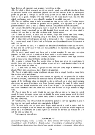159
lucru demn de a fi cunoscut: când un gigant vorbește cu un pitic.
-21- De îndată ce își dă seama că un pitic ar vrea să-i spună ceva, el îl ridică imediat și îl ține
în apropierea urechii; dacă, dimpotrivă, gigantul este cel care vorbește, îl ține cât mai departe
posibil de gura lui și vorbește cu un ton ascuțit și slab cât de mult îi este lui posibil, astfel
încât să nu se poată întâmpla ceva rău pentru pitic din cauza puterii vocii, căci mai întâi
piticul n-ar înțelege nimic și, apoi, vibrațiile specifice îl vor zgâlțîi prea mult.
-22- Dacă un astfel de gigant ar trebui să pronunțe cu voce tare un cuvânt pe Pământul vostru,
acesta ar produce un cutremur de pământ atât de puternic, încât zgâlțâirea sa ar pune la
pământ numeroase orașe și chiar și vârfurile munților s-ar deteriora în mod considerabil.
-23- Unii ar putea întreba: "Și cum este atunci cu casele lor de locuit? - Eu vă spun: Înainte de
toate acești giganți excepționali nu au altă locuință decât terenul solar; ei trăiesc deci în
totalitate sub cerul liber și cum solul este foarte solid, îi poate susține.
-24- În afară de aceasta, în ciuda taliei lor masive, acești mari oameni sunt foarte sensibili,
astfel încât atât în modul în care merg, cât și în orice lucru, ei sunt de o mare delicatețe.
-25- Ei trăiesc între ei foarte pașnic, iar dacă se deplasează ei o fac – proporțional cu mărimea
lor – cu pași ușori, scurți și foarte lenți, iar la fiecare pas, ei examinează terenul de teama de a
strivi ceva viu.
-26- Dacă observă așa ceva, ei se apleacă fără întârziere și examinează despre ce este vorba.
Și dacă este într-adevăr ceva în viață, ei îl pun deoparte cu cea mai mare precauție, după care
avansează un alt pas.
-27- De aceea acești giganți sunt foarte rari în regiuni apropiate de mare care sunt dens
populate; dat fiind că acolo ei trebuie să fie foarte atenți ca să nu zdrobească ceva.
-28- Dacă doresc să efectueze vreo călătorie, ei preferă calea fluviilor foarte largi, deoarece
acolo ei nu au nevoie să curețe terenul ca să poată merge.
-29- În ceea ce privește hrana lor, aceștia trăiesc cu fructe care cresc pe copaci uriași, în
cantități foarte mari; și apoi, din acele produse pe care ei, la fel cu alți locuitori solari, le fac să
iasă din teren numai cu voința lor.
-30- O a treia sursă de hrană, se găsește în aerul solar aici foarte bogat în meteori ca pe
planeta Miron, dar, așa cum este firesc, de proporții gigantice.
-31- Așa că și aici există o pâine zburătoare, din care doar o singură bucată ar putea foarte
bine servi ca satelit unei planete.
-32- Dacă voi luați în considerație toate acestea, cu siguranță vă va apărea clar că Marele
Invitator la Banchet, care trebuie să hrănească miriade de miriade de Sori Centrali, astfel încât
aceștia să fie întotdeauna sătui, cu siguranță va găsi și mijloacele de a sătura acești oameni,
din moment ce hrana și întreținerea unui Soare Central, considerat din punct de vedere natural
– față de care Soarele nostru este abia ca un fir mic de praf – vor necesita cu siguranță mai
mult decât întreținerea unui om, chiar dacă el este atât de mare că de pe Pământ el atinge
Luna.
-33- Așa că nimic din ce poate fi infinit de mare sau infinit de mic nu va putea într-o zi să
moară de foame, deoarece cămara mea este infinită. De aceea nu este necesar să vă faceți griji
pentru întreținerea unor astfel de oameni mari, pentru că înaintea Mea nu există nici foarte
mic, nici foarte mare.
-34- Omul cosmic, care este constituit din nenumărate grupuri de sfere de capacitate nu este în
fața Mea mai mare decât un foarte mic punct pierdut în Infinit!
-35- Din acest puțin care s-a putut spune despre acești oameni ai benzii a șaptea, înalți de
câteva mii de stânjeni, ei vă vor apărea mai degrabă modești; de aceea nu ne mai ocupăm de
statura lor și de subzistența lor, ci mai degrabă de condițiile lor de viață, de instituțiile lor și în
cele din urmă de religia lor.
Pentru moment este suficient.
CAPITOLUL 67
(Condițiile și relațiile sociale – Locuințe vii – Bună armonie între oamenii benzii a șaptea –
Nu există nici un fel de industrie – Există unelte? – Cunoștințele lor spirituale și științifice. –
Nu există muzică exterioară, în schimb ei au o muzică interioară – Astronomia – Contradicție
 
