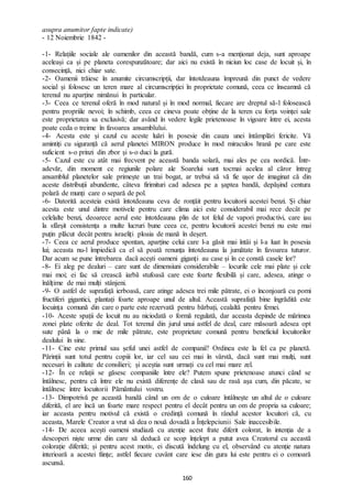 160
asupra anumitor fapte indicate)
- 12 Noiembrie 1842 -
-1- Relațiile sociale ale oamenilor din această bandă, cum s-a menționat deja, sunt aproape
aceleași ca și pe planeta corespunzătoare; dar aici nu există în niciun loc case de locuit și, în
consecință, nici chiar sate.
-2- Oamenii trăiesc în anumite circumscripții, dar întotdeauna împreună din punct de vedere
social și folosesc un teren mare al circumscripției în proprietate comună, ceea ce înseamnă că
terenul nu aparține nimănui în particular.
-3- Ceea ce terenul oferă în mod natural și în mod normal, fiecare are dreptul să-l folosească
pentru propriile nevoi; în schimb, ceea ce cineva poate obține de la teren cu forța voinței sale
este proprietatea sa exclusivă; dar având în vedere legile prietenoase în vigoare între ei, acesta
poate ceda o treime în favoarea ansamblului.
-4- Acesta este și cazul cu aceste luări în posesie din cauza unei întâmplări fericite. Vă
amintiți cu siguranță că aerul planetei MIRON produce în mod miraculos hrană pe care este
suficient s-o prinzi din zbor și s-o duci la gură.
-5- Cazul este cu atât mai frecvent pe această banda solară, mai ales pe cea nordică. Într-
adevăr, din moment ce regiunile polare ale Soarelui sunt tocmai acelea al căror întreg
ansamblul planetelor sale primește un trai bogat, ar trebui să vă fie ușor de imaginat că din
aceste distribuții abundente, câteva firimituri cad adesea pe a șaptea bandă, depășind centura
polară de munți care o separă de pol.
-6- Datorită acesteia există întotdeauna ceva de ronțăit pentru locuitorii acestei benzi. Și chiar
acesta este unul dintre motivele pentru care clima aici este considerabil mai rece decât pe
celelalte benzi, deoarece aerul este întotdeauna plin de tot felul de vapori productivi, care iau
la sfârșit consistența a multe lucruri bune ceea ce, pentru locuitorii acestei benzi nu este mai
puțin plăcut decât pentru israeliți ploaia de mană în deșert.
-7- Ceea ce aerul produce spontan, aparține celui care l-a găsit mai întâi și l-a luat în posesia
lui; aceasta nu-l împiedică ca el să poată renunța întotdeauna la jumătate în favoarea tuturor.
Dar acum se pune întrebarea dacă acești oameni giganți au case și în ce constă casele lor?
-8- Ei aleg pe dealuri – care sunt de dimensiuni considerabile – locurile cele mai plate și cele
mai moi; ei fac să crească iarbă stufoasă care este foarte flexibilă și care, adesea, atinge o
înălțime de mai mulți stânjeni.
-9- O astfel de suprafață ierboasă, care atinge adesea trei mile pătrate, ei o înconjoară cu pomi
fructiferi gigantici, plantați foarte aproape unul de altul. Această suprafață bine îngrădită este
locuința comună din care o parte este rezervată pentru bărbați, cealaltă pentru femei.
-10- Aceste spații de locuit nu au niciodată o formă regulată, dar aceasta depinde de mărimea
zonei plate oferite de deal. Tot terenul din jurul unui astfel de deal, care măsoară adesea opt
sute până la o mie de mile pătrate, este proprietate comună pentru beneficiul locuitorilor
dealului în sine.
-11- Cine este primul sau șeful unei astfel de companii? Ordinea este la fel ca pe planetă.
Părinții sunt totul pentru copiii lor, iar cel sau cei mai în vârstă, dacă sunt mai mulți, sunt
necesari în calitate de consilieri; și aceștia sunt urmați cu cel mai mare zel.
-12- În ce relații se găsesc companiile între ele? Putem spune prietenoase atunci când se
întâlnesc, pentru că între ele nu există diferențe de clasă sau de rasă așa cum, din păcate, se
întâlnesc între locuitorii Pământului vostru.
-13- Dimpotrivă pe această bandă când un om de o culoare întâlnește un altul de o culoare
diferită, el are încă un foarte mare respect pentru el decât pentru un om de propria sa culoare;
iar aceasta pentru motivul că există o credință comună în rândul acestor locuitori că, cu
aceasta, Marele Creator a vrut să dea o nouă dovadă a Înțelepciunii Sale inaccesibile.
-14- De aceea acești oameni studiază cu atenție acest frate diferit colorat, în intenția de a
descoperi niște urme din care să deducă ce scop înțelept a putut avea Creatorul cu această
colorație diferită; și pentru acest motiv, ei discută îndelung cu el, observând cu atenție natura
interioară a acestei ființe; astfel fiecare cuvânt care iese din gura lui este pentru ei o comoară
ascunsă.
 