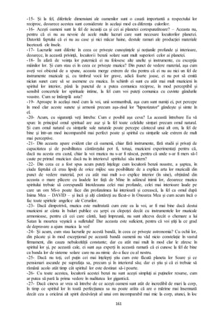 161
-15- Și la fel, diferitele dimensiuni ale oamenilor sunt o cauză importantă a respectului lor
reciproc, deoarece acestea sunt considerate în același mod ca diferența culorilor.
-16- Acești oameni sunt la fel de iscusiți ca și cei ai planetei corespunzătoare? – Aceasta nu,
pentru că ei nu au nevoie de acele multe lucruri care sunt necesare locuitorilor planetei.
Datorită faptului că ei nu au case și nici măcar haine, destule ramuri ale producției materiale
încetează ele însele.
-17- Lucrurile sunt diferite în ceea ce privește cunoștințele și noțiunile profunde și interioare,
deoarece, în această privință, locuitorii benzii solare sunt mult superiori celor ai planetei.
-18- În afară de voința lor puternică ei nu folosesc alte unelte și instrumente, cu excepția
mâinilor lor. Și cum stau ei în ceea ce privește muzica? Din punct de vedere material, așa cum
aveți voi obiceiul de a spune, aceasta merge extrem de rău pentru că ei nu au nici un fel de
instrumente muzicale și, cu timbrul vocii lor grave, adică foarte joase, ei nu pot să emită
niciun sunet care să se asemene cu muzica. În schimb ei sunt cu atât mai mult muzicieni în
spiritul lor interior, până la punctul de a putea comunica reciproc, în mod perceptibil și
sensibil concertele lor spirituale intime, la fel cum voi puteți comunica cu cuvinte gândurile
voastre. Cum se întâmplă asta?
-19- Aproape în același mod cum la voi, unii somnambuli, așa cum sunt numiți ei, pot percepe
în mod clar aceste sunete și armonii precum așa-zisul lor "hipnotizator" gândește și simte în
el.
-20- Acum, cu siguranță veți întreba: Cum e posibil așa ceva? La această întrebare Eu vă
spun: în principal omul spiritual are auz și la fel toate celelalte simțuri precum omul natural.
Și cum omul natural cu simțurile sale naturale poate percepe cântecul unui alt om, la fel de
bine și într-un mod incomparabil mai perfect poate și spiritul cu simțurile sale extrem de mult
mai perceptive.
-21- Din aceasta apare evident clar că oamenii, chiar fără instrumente, fără studii și privați de
capacitatea și de posibilitatea cântărețului pot fi, totuși, muzicieni experimentați pentru că,
dacă nu acesta era cazul, chiar la voi muzica nu s-ar fi născut, pentru că unde s-ar fi mers să-l
caute pe primul muzician dacă nu în interiorul spiritului său intern?
-22- Din ceea ce a fost spus acum puteți înțelege cum locuitorii benzii noastre, a șaptea, în
ciuda faptului că erau lipsiți de orice mijloc sau posibilitate de a explica arta lor muzicală din
punct de vedere material, pot cu atât mai mult s-o explice interior (în sine), obținând din
aceasta o mare plăcere cu laudele lor față de Mine în adâncul inimii lor, deoarece muzica
spiritului trebuie să corespundă întotdeauna celei mai profunde, celei mai interioare laude pe
care un om Mi-o poate face din profunzimea lui interioară și cerească, la fel ca omul după
Inima Mea – DAVID – și încă și alți cântăreți au făcut-o în Onoarea Mea și cum acum încă o
fac toate spiritele angelice ale Cerurilor.
-23- Dacă dimpotrivă, muzica este maltratată cum este ea la voi, ar fi mai bine dacă destui
muzicieni ar cânta în baluri publice cu șerpi cu clopoței decât cu instrumentele lor muzicale
armonioase, pentru că cei care cântă, luați împreună, nu sunt altceva decât o chemare a lui
Satan la moartea veșnică a sufletului! Dar aceasta este suficient, pentru că voi știți la ce grad
de depravare a ajuns muzica la voi!
-24- Și acum, cum stau lucrurile pe acestă bandă, în ceea ce privește astronomia? Cu ochii lor,
din păcate și în mod excepțional pe această bandă oamenii nu văd nicio constelație în vastul
firmament, din cauza nebulozității constante; dar cu atât mai mult în mod clar le zăresc în
spiritul lor și, pe această cale, ei sunt așa experți în această ramură că ei cunosc la fel de bine
ca banda lor de sisteme solare care nu au nimic de-a face cu al nostru.
-25- Dacă nu toți, cel puțin cei mai înțelepți știu cum este făcută planeta lor Soare și ce
pensionari ascunde pe suprafața sa, precum și în interiorul său; dar ei știu și că ei trebuie să
rămână acolo atât timp cât spiritul lor este destinat să-i poarte.
-26- Cu toate acestea, locuitorii acestei benzi nu sunt acești simpluți ai puținelor resurse, cum
ar putea să pară la prima vedere în nuditatea lor gigantică.
-27- Dacă cineva ar vrea să întrebe de ce acești oameni sunt atât de incredibil de mari la corp,
în timp ce spiritul lor în toată perfecțiunea sa nu poate arăta că are o mărime mai însemnată
decât cea a oricărui alt spirit desăvârșit al unui om incomparabil mai mic la corp, atunci, în loc
 