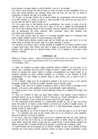 162
de un răspuns s-ar putea replica cu câteva întrebări, cum ar fi, de exemplu:
-28- Din ce motiv stejarul este atât de mare, cu toate că poartă un fruct insignifiant? Și de ce
acest măr (pomul fructifer) care produce fructe mult mai mari este mai mic, nu numai în
comparație cu stejarul, dar chiar și cu ceilalți meri?
-29- În plus, voi ați putea întreba: De ce marele elefant are, proporțional, ochii mai mici decât
cei ai altor animale; și o muscă, și chiar și o mică musculiță și alte insecte de acest gen, de ce
au ochi mult mai mari în raport cu talia lor?
-30- S-ar putea pune și alte întrebări vesele asemănătoare, dar acestea ar trebui să ne fie
suficiente pentru a face clar, atât vouă cât și altora că Eu am o mulțime de particularități de
care Eu nu sunt totdeauna dispus să dau socoteală, mai ales oamenilor în starea lor naturală, în
care ei, întotdeauna din cauza motivelor Mele particulare mereu bine cântărite, sunt
inaccesibili unei înțelepciuni superioare.
-31- Dar, când această stare de testare va fi complet depășită, atunci va fi totdeauna timp
pentru a ghida spiritele perfecte în toată cunoașterea prin Infinit.
-32- Să lăsăm pentru moment oamenii noștri mari pe bandă așa cum sunt; într-o zi va veni
pentru spirit un moment mai potrivit unde el va putea pătrunde și aceasta.
-33- Deoarece am aruncat acum o privire generală la condițiile în care trăiesc locuitorii acestei
a șaptea benzi solare, data viitoare vom trece la religie; cu această ocazie, destule contradicții
aparente care subzistă încă în expozeul despre Soare, vor fi aplanate și, de aceea, astăzi
încheiem capitolul.
CAPITOLUL 68
(Religia pe banda a șaptea – Raport fundamental al stării solare cu cea planetară – Esența
spiritualului – Cele două reguli fundamentale în revelațiile Grației Domnului)
- 14 Noiembrie 1842 -
-1- Dacă ați examinat cu atenție religia locuitorilor planetei MIRON, ați avut deja, ca să
spunem așa, o anticipare din ceea poate fi religia pe banda a șaptea solară. Numai, că voi nu
trebuie să pierdeți din vedere faptul că centura corespunzătoare sau banda solară nu se
comportă niciodată pe baza aceleiași polarități ca și planeta, ci mai degrabă, în totală
*antipolaritate* în toate relațiile cu planeta însăși și, prin urmare, este și cazul în ceea ce
privește religia.
-2- Pe o planetă, religia trece de la material la spiritual și de aceea și ceea ce este material
predomină spiritualul. Pe Soare, în schimb, lucrurile merg în direcția opusă.
-3- Religia, acolo, trece de la spiritual la material și apare ca baza creativă și esențială a toate
lucrurile și de aceea, acolo, spiritualul este cel care predomină asupra materialului.
-4- Totuși, pentru a face mai clară această diferență, trebuie să vă figurați lucrul după cum
urmează:
-5- Dacă voi, locuitori ai uneia sau alteia dintre planete, aveți înaintea voastră materia și
produsele formate de ea, le admirați; și dacă le observați cu o privire pătrunzătoare, atunci vă
vine ideea să întrebați: Cum s-a făcut aceasta sau aceea? Care este originea sa?
-6- Prin intermediul acestor întrebări și a răspunsurilor posibile pe care le dați, veți avansa
mereu mai adânc în voi înșivă; și când studiați și cercetați care ar putea fi regulile corecte, voi
trebuie în mod necesar să ajungeți la spiritual, deci la o viață independentă, deoarece imobila
materie moartă vă strigă la final:
-7- "Este imposibil ca eu să mă fi format de mine și, cu atât mai puțin ca eu să mă fi făcut
vie". – Ce înseamnă asta, spus cu alte cuvinte, dacă nu că voi avansați pe calea antisolară,
adică de la material voi treceți la spiritual.
-8- Pe Soare, calea este complet opusă, așa cum s-a menționat deja mai sus; acolo, nimeni nu
se uită cum un lucru stă în fața lui, ci mai degrabă, prima sa privire merge la origine și, de
acolo îndată, traversează treptat aceeași cale de-a lungul căreia o formă naturală esențială este
sfârșită sau mai bine s-a format pornind de la spiritual; și această cale se numește solară.
-9- Astfel formată este la fel aproape de voi fiecare revelație; ea trece de la spiritual, în forma
materială. De aceea adesea formele exterioare trebuie să apară ca fiind contradictorii, în timp
 