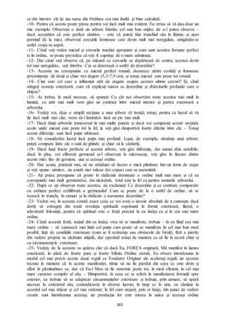 163
ce din interior ele își iau sursa din Ordinea cea mai înaltă și bine calculată.
-10- Pentru că acesta poate părea pentru voi încă mult mai evident, Eu vreau să vă dau doar un
mic exemplu: Observați o dată un arbore bătrân; cel mai bun mijloc de a-l putea observa –
dacă acceptăm că este perfect sănătos – este că puteți tăia trunchiul său în lățime; și apoi
pornind de la miez, observați cercurile lemnoase care devin mult mai neregulate, atingându-se
astfel coaja sa aspră.
-11- Când veți vedea miezul și cercurile imediat apropiate și cum sunt acestea formate perfect
și în ordine, se poate prevedea că veți fi cuprinși de o mare admirație.
-12- Dar când veți observa că, pe măsură ce cercurile se depărtează de centru, acestea devin
tot mai neregulate, veți întreba: Cui se datorează o astfel de dezordine?
-13- Aceasta nu corespunde cu miezul perfect rotund, deoarece zărim cavități și frumoase
proeminențe de două și chiar trei degete (5,3-7,9 cm); și totuși miezul este peste tot rotund.
-14- Cine este cel care a influențat atât de negativ asupra acestor ultime cercuri? Și, când
atingeți scoarța exterioară, cum vă explicați marea sa dezordine și zbârciturile profunde care o
sluțesc?
-15- Ar trebui, în mod necesar, să spuneți: Cu cât noi observăm toate acestea mai mult în
lumină, cu atât mai mult vom găsi un contrast între miezul interior și partea exterioară a
arborelui.
-16- Vedeți voi, deja o simplă secțiune a unui arbore vă învață; totuși, pentru ca lucrul să vă
fie încă mult mai clar, vrem să-l luminăm încă un pic mai mult.
-17- Dacă tăiați arborele transversal în mai multe puncte și dacă voi comparați aceste secțiuni,
acolo unde miezul este peste tot la fel, le veți găsi dimpotrivă foarte diferite între ele. - Totuși
aceste diferențe sunt încă puțin izbitoare.
-18- Să considerăm lucrul încă puțin mai profund. Luați, de exemplu, sămânța unui arbore;
puteți compara între ele o sută de ghinde și chiar să le cântăriți.
-19- Dacă luați fructe perfecte al acestui arbore, veți găsi diferențe, dar numai abia sensibile;
dacă în plus, voi eliberați germenul și-l observați la microscop, veți găsi în fiecare dintre
aceste mici fire de germeni, una și aceeași ordine.
-20- Dar acum, prietenii mei, să ne străduim să facem o mică plimbare într-un lemn de stejar
și veți spune: uimitor, nu există nici măcar doi copaci care se aseamănă.
-21- Ați putea presupune că poate în rădăcină domnește o ordine mult mai mare și că ea
corespunde mai mult germenului; dar niciodată, totul este la fel ca pentru ramurile arborelui.
-22- După ce ați observat toate acestea, nu exclamați: Ce dezordine și ce contrast, comparativ
cu ordinea perfect echilibrată a germenului! Cum se poate de la o astfel de ordine, să se
ivească în trunchi, în ramuri și în rădăcini o asemenea dezordine?
-23- Vedeți voi, în aceasta constă exact ceea ce voi aveți o nevoie absolută de a cunoaște dacă
doriți să extrageți din toată revelația spirituală exprimată în formă exterioară, literal, o
adevărată folosință, pentru că spiritual este o forță precisă în ea însăși cu și în cea mai mare
ordine.
-24- Când această forță, ieșind din ea însăși, vrea să se manifeste, trebuie – în ea fiind cea mai
mare ordine – să cunoască mai întâi cel puțin cum poate să se manifeste în cel mai bun mod
posibil, față de condițiile exterioare (cum ar fi rezistențe sau obstacole de biruit), fără a pierde
din vedere propria sa alcătuire inițială, dar operând totuși de maniera ca să fie în acord chiar și
cu circumstanțele exterioare.
-25- Vedeți, de la aceasta va apărea clar că dacă Eu, FORȚA originară, Mă manifest în lumea
exterioară, în afară de foarte pura și foarte Sfânta Ordine eternă, Eu observ întotdeauna în
modul cel mai precis aceste două reguli ca Fondator Originar ale acelorași reguli; iar aceasta
tocmai în maniera că în aceste manifestări, nimic să nu fie pierdut din ceea ce este divin și
sfânt în plenitudinea sa, dar că Eu-l Meu să fie statornic peste tot, în mod eficient, în cel mai
mare caracter complet al său. - Dimpotrivă, în ceea ce se referă la manifestarea formală spre
exterior, ea trebuie să se adapteze circumstanțelor exterioare și trebuie, prin urmare, să apară
necesar în exteriorul său, contradictorie în diverse lucruri, în timp ce în sine, ea rămâne în
acordul cel mai ridicat și cel mai ordonat; la fel cum stejarii, prin ei înșiși, din punct de vedere
creativ sunt întotdeauna aceeași, iar producția lor este mereu în unica și aceeași ordine
 
