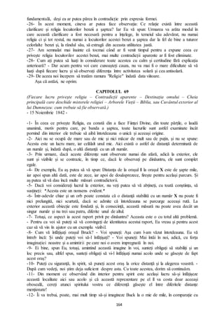 164
fundamentală, deși ea ar putea părea în contradicție prin expresia formei.
-26- În acest moment, cineva ar putea face observația: Ce relație există între această
clarificare și religia locuitorilor benzii a șaptea? Iar Eu vă spun: Urmarea va arăta modul în
care această clarificare a fost necesară pentru a înțelege, în temeiul său adevărat, nu numai
religia ci și tot restul, nu numai a locuitorilor acestei benzi a șaptea dar la fel de bine a tuturor
celorlalte benzi și, la rândul său, să extragă din aceasta utilitatea justă.
-27- Am semnalat mai înainte că tocmai când ar fi venit timpul pentru a expune ceea ce
privește religia locuitorilor acestei benzi, mai multe contradicții aparente ar fi fost eliminate.
-28- Cum ați putea să luați în considerare toate acestea cu calm și certitudine fără explicația
anterioară? - Dar acum pentru voi care cunoașteți cauza, nu va mai fi o mare dificultate să vă
luați după fiecare lucru și să observați diferența între activitatea solară și cea antisolară.
-29- De aceea noi începem să tratăm ramura "Religie" îndată data viitoare.
Așa că astăzi, ne oprim.
CAPITOLUL 69
(Fiecare lucru privește religia – Contradicții aparente – Destinația omului – Cheia
principală care deschide misterele religiei – Arborele Vieții – Biblia, sau Cuvântul exterior al
lui Dumnezeu: cum trebuie să fie observată.)
- 15 Noiembrie 1842 -
-1- În ceea ce privește Religia, ea constă din a face Ființei Divine, din toate părțile, o laudă
unanimă, motiv pentru care, pe banda a șaptea, toate lucrurile sunt astfel examinate încât
pornind din interior ele trebuie să aibă întotdeauna o unică și aceeași origine.
-2- Aici nu se ocupă de mare sau de mic și nici măcar de mult sau de puțin, și nu se spune:
Acesta este un lucru mare, iar celălalt unul mic. Aici există o astfel de distanță determinată de
un număr și, îndată după, o altă distanță cu un alt număr.
-3- Prin urmare, dacă aceste diferențe sunt observate numai din afară, adică la exterior, ele
sunt și vizibile și se contrazic, în timp ce, dacă le observați pe dinăuntru, ele sunt complet
egale.
-4- De exemplu, Eu aș putea să vă spun: Distanța de la orașul I la orașul X este de șapte mile,
iar apoi spun altă dată, este de zece, iar apoi de douăsprezece, firește pentru același parcurs. Și
aș putea să vă dau încă multe măsuri contradictorii.
-5- Dacă voi considerați lucrul la exterior, nu veți putea să vă abțineți, cu toată conștiința, să
susțineți: *Acesta este un nonsens evident.*
-6- Într-adevăr chiar și un orb poate constata că o distanță stabilită cu un număr X nu poate fi
nici prelungită, nici scurtată, dacă se admite că întotdeauna se parcurge aceeași rută. La
exterior această obiecție este fondată și, în consecință, această măsură nu poate avea decât un
singur număr și nu trei sau patru, diferite unul de altul.
-7- Totuși, ce aspect ia acest raport privit pe dinăuntru? Aceasta este o cu totul altă problemă.
- Pentru ca voi să puteți să vă convingeți de identitatea acestui raport, Eu vreau și pentru acest
caz să vă vin în ajutor cu un exemplu vizibil.
-8- Cum vă înfățișați orașul Bruck? - Voi spuneți: Așa cum l-am văzut întotdeauna. Eu vă
întreb încă: Și unde puteți voi să-l înfățișați? - Voi spuneți: Mai întâi în noi, adică, cu forța
imaginației noastre și a amintirii pe care noi o avem impregnată în noi.
-9- Ei bine, spun Eu, totuși, amintind această imagine în voi, sunteți obligați să stabiliți și un
loc precis sau, altfel spus, sunteți obligați să vi-l înfățișați numai acolo unde se găsește de fapt
acest oraș?
-10- Puteți cu siguranță, în spirit, să puneți acest oraș la orice distanță și la alegerea voastră. -
După cum vedeți, noi știm deja suficient despre asta. Cu toate acestea, dorim să continuăm.
-11- Din moment ce observând din interior pentru spirit este același lucru să-și înfățișeze
această localitate aici sau acolo și că această reprezentare pe el îl va costa doar aceeași
oboseală, cereți atunci spiritului vostru ce diferență găsește el între diferitele distanțe
menționate!
-12- Îi va trebui, poate, mai mult timp să-și imagineze Buck la o mie de mile, în comparație cu
 
