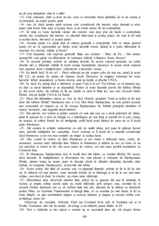 165
un alt oraș îndepărtat abia la o milă?
-13- Cine cunoaște, chiar și doar un pic, ceea ce înseamnă viteza gândului, își va da seama și
că distanțele nu există pentru spirit.
-14- Așa că, dacă pentru spirit aceasta este considerată din interior, orice distanță și orice
punct sunt foarte bine unul și același lucru și nu există niciun fel de contradicție.
-15- În timp ce toate lucrurile văzute din exterior sunt deja prin ele însele o contradicție
eternă, dar considerate din interior, ca plecând dintr-unul și același punct, ele sunt la fel unul
și același lucru, într-unul și același punct.
-16- Aceasta puteți s-o găsiți deja în sinteza generală a conceptului. Sub ce nume general
puteți voi să vă reprezentați pe înțeles toate lucrurile create, lăsând la o parte diferențele în
structura lor externă, calități și forme?
-17- Veți răspunde, sub expresia generală: ființe sau creaturi. - Bine, zic Eu. - Dar atunci,
spuneți-Mi cum găsiți voi diferențele în varietatea infinită a ființelor foarte diverse?
-18- În această privință, trebuie să admiteți deschis: În aceste expresii generale, nu există
absolut nici o diferență vizibilă în toată creația nenumărată, deoarece în aceste două expresii
este cuprinsă doar o multiplicitate echivalentă a lucrurilor create.
-19- Eu întreb încă: Și de ce? - Dacă reflectați un pic asupra celor de mai sus, atunci la acest
DE CE, nu puteți da niciun alt răspuns decât: Deoarece la originea existenței lor toate
lucrurile infinit nenumărate și foarte diverse sunt pe deplin și absolut UNUL.
-20- Și, dacă Eu adaug încă o întrebare și spun: Cum și în ce? Voi trebuie, ca să spunem așa,
să dați cu nasul înăuntru și să răspundeți: Pentru că toate lucrurile provin din Iubirea Divină
și, din acest motiv, ele trebuie să fie pe deplin ca unul în ființa lor, așa cum Această Iubire
Divină este pe deplin UNA în Ea Însăși.
-21- Dacă din întâmplare cineva ar vrea să facă obiecții, spunând: Totul ar trebui să fie ieșit
doar din Iubirea Divină? Dumnezeu este și Cea Mai Mare Înțelepciune; nu este pentru aceasta
mai convenabil să reținem ca să fie tocmai Înțelepciunea Sa Infinită principiul zămislitor al
tuturor lucrurilor, mai degrabă decât Iubirea?
-22- Într-adevăr, noi vedem și printre oameni că sunt unii care au o doză puternică de iubire,
până la punctul de a dori să strângă cu o îmbrățișare pe toți frații și surorile lor și care, totuși,
nu reușesc să cultive forţele lor de inteligență, astfel încât toată iubirea lor mare nu va fi decât
puțin folositoare.
-23- Alți oameni în schimb, neînzestrați cu atât de multă iubire, pot pune în aplicare lucruri
mari, datorită multiplelor lor cunoștințe. Acest concept ar fi demn de o anumită considerație
dacă Dumnezeu și un om erau complet un singur și același lucru.
-24- Dar, având în vedere că între Dumnezeu și om există o diferență mare, există, de
asemenea, aceeași mare diferență între Iubirea în Dumnezeu și iubirea în om, cu toate că un
om adevărat ar trebui să fie, din acest punct de vedere, cel mai mare posibil asemănător cu
Creatorul Său.
-25- În Dumnezeu, Înțelepciunea iese la iveală deci din iubire, ca Lumina flăcării. De aceea,
dacă lucrurile, în multiplicitatea și diversitatea lor, sunt plasate și ordonate de Înțelepciunea
Divină, nimeni totuși nu poate pune în discuție decât la sfârșitul sfârșitului, lucrurile chiar
trebuie, în compania Înțelepciunii, să provină din Iubire.
-26- Acum vedeți, dat fiind că aceasta este cu siguranță limpede, trebuie să fie la fel de clar
că, în adâncul cel mai interior, toate lucrurile trebuie să se înțeleagă și să fie în cea mai mare
ordine, cum dacă în fond, la exterior, nu exista nicio diferență.
-27- Diversitatea deja observată anterior între arbori nu se găsește din nou în sămânță, în
vechea și simpla ordine eternă unde nu există diferență; prin urmare: cine, pornind de la
această Ordine interioară sau ca să vorbim mult mai clar, plecând de la iubirea sa interioară
pentru Mine, ca Germene Fundamental al întregii ființe, se va examina pe sine însuși, la fel ca
toate ființele, va găsi pretutindeni singura și aceeași unicitate și singura și aceeași ordine care
se înțelege peste tot!
Observați, de exemplu, Arborele Vieții sau Cuvântul Scris atât al Vechiului cât și al
Noului Testament câte mii de ramuri, de crengi și de rădăcini puteți întâlni în El!
-28- Nici o rădăcină și nici măcar o ramură nu se aseamănă între ele, cât despre forma
 
