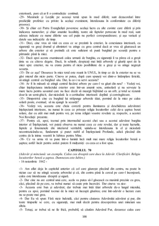 166
exterioară, pare că ar fi o contradicție continuă.
-29- Maximele și Lecțiile pe aceeași temă spun în mod diferit; sunt dezacorduri între
predicțiile profetice cu privire la același eveniment, întotdeauna în conformitate cu diferiți
prooroci.
-30- Și chiar cei Patru Evangheliști povestesc același lucru cu alte cuvinte care diferă și prin
indicarea numerelor; și chiar anumite localități, teatre ale faptelor petrecute în mod real, sunt
adesea indicate cu nume diferite sau cel puțin nu perfect corespunzătoare; și așa variază și
datele sau indicațiile de timp.
-31- Deci, cine vrea să vină cu ceea ce se prezintă la exterior, la conexiunea interioară, cu
siguranță va greși drumul și altminteri va atinge cu greu centrul dacă ar vrea să găurească un
arbore din exterior și să pretindă că este suficient să pună burghiul pe scoarță pentru a
pătrunde până la miez.
-32- Dacă apoi acesta examinează calea urmată de burghiu, cu siguranță îi va părea că a greșit
ținta sa cu câteva degete. Dacă, în schimb, despicați mai întâi arborele și găuriți apoi de la
miez spre exterior, nu va exista pentru el nicio posibilitate de a greși și va atinge negreșit
scoarța.
-33- De ce așa? Deoarece în miez totul este reunit în UNUL, în timp ce de la exterior nu se va
găsi miezul din nicio parte. Cineva ar putea, după cum spuneți voi dintr-o întâmplare fericită,
să atingă centrul cu burghiul său. Dar, la ce-i va servi aceasta?
-34- Ar fi în măsură să atingă centrul fiecărui arbore pe care-l va găuri din nou? – Vedeți voi,
chiar înțelepciunea intelectului exterior este într-un anumit sens, antisolară și nu servește la
mare lucru pentru savantul care nu face decât să meargă bâjbâind ca un orb; și totul se rezumă
doar la un semi-ghicit, dar niciodată la o certitudine interioară deplină și convingătoare.
-35- Dimpotrivă cine cu burghiul lui străpunge arborele tăiat, pornind de la miez pe calea
solară poate, eventual, să nu ajungă la scoarță?
-36- Vedeți voi, aceasta este cheia corectă pentru iluminarea și deschiderea adevăratei
înțelepciunii interioare, nu numai în ceea ce privește religia locuitorilor celei de-a șaptea benzi
solare, dar cu atât mai mult pentru voi, pe tema religiei voastre revelate și, respectiv, a acestei
Noi Revelații prezente.
-37- Pentru că, apoi, tocmai prin intermediul acestei chei sau a acestui adevărat burghiu
interior al Înțelepciunii, voi puteți observa nu numai ceea ce este revelat, dar și toate lucrurile,
faptele și fenomenele din interiorul verritabil, unindu-se întotdeauna în el și niciodată
necontrazicându-se, fundament și punct stabil al Înțelepciunii Profunde, adică plecând din
centru de la inima voastră în Iubirea pentru Mine.
-38- Ce va urma vă va pune într-o lumină încă mult mai mare religia locuitorilor benzii a
șaptea; astfel încât pentru astăzi putem fi mulțumiți cu ceea ce a fost spus.
CAPITOLUL 70
(Adevăr și minciună: un exemplu. Calea cea dreaptă care duce la Adevăr. Clarificări. Religia
locuitorilor benzii a șaptea. Dumnezeu este Iubire.)
- 16 noiembrie 1842 -
-1- Am aflat deja în capitolul anterior că cel care găurește plecând din centru, nu poate în
niciun caz să nu atingă scoarța arborelui și că, din centru până la cercul pe care-l înconjoară,
calea este întotdeauna dreaptă și sigură.
-2- Dar cine nu are centrul unui cerc, acela va putea să-l găsească cu maximă precizie cu greu,
căci, plecând de pe cerc, va trebui numai să caute prin încercări. Dar cineva va zice:
-3- Aceasta este bun și adevărat; dar trebuie mai întâi tăiat arborele de-a lungul miezului,
pentru ca apoi, pornind tocmai de la miez să înceapă găurirea; este într-adevăr o lucrare cum
nu se poate mai grea.
-4- Dar Eu vă spun: Fără nicio îndoială, căci pentru căutarea Adevărului adevărat și pur, din
toate timpurile se cere, cu siguranță, mai mult decât pentru descoperirea unei minciuni sau
alteia.
-5- Totuși, ar trebui să ne fie frică, probabil, să căutăm Adevărul Pur, deoarece calea care
 