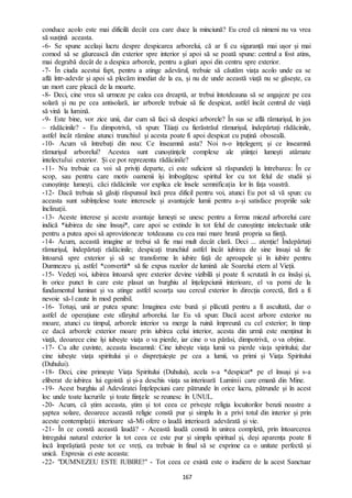 167
conduce acolo este mai dificilă decât cea care duce la minciună? Eu cred că nimeni nu va vrea
să susțină aceasta.
-6- Se spune același lucru despre despicarea arborelui, că ar fi cu siguranță mai ușor și mai
comod să se găurească din exterior spre interior și apoi să se poată spune: centrul a fost atins,
mai degrabă decât de a despica arborele, pentru a găuri apoi din centru spre exterior.
-7- În ciuda acestui fapt, pentru a atinge adevărul, trebuie să căutăm viața acolo unde ea se
află într-adevăr și apoi să plecăm imediat de la ea, și nu de unde această viață nu se găsește, ca
un mort care pleacă de la moarte.
-8- Deci, cine vrea să urmeze pe calea cea dreaptă, ar trebui întotdeauna să se angajeze pe cea
solară și nu pe cea antisolară, iar arborele trebuie să fie despicat, astfel încât centrul de viață
să vină la lumină.
-9- Este bine, vor zice unii, dar cum să faci să despici arborele? În sus se află rămurișul, în jos
– rădăcinile? - Eu dimpotrivă, vă spun: Tăiați cu fierăstrăul rămurișul, îndepărtați rădăcinile,
astfel încât rămâne atunci trunchiul și acesta poate fi apoi despicat cu puțină oboseală.
-10- Acum vă întrebați din nou: Ce înseamnă asta? Noi n-o înțelegem; și ce înseamnă
rămurișul arborelui? Acestea sunt cunoștințele complexe ale științei lumești atârnate
intelectului exterior. Și ce pot reprezenta rădăcinile?
-11- Nu trebuie ca voi să priviți departe, ci este suficient să răspundeți la întrebarea: În ce
scop, sau pentru care motiv oamenii își îmbogățesc spiritul lor cu tot felul de studii și
cunoștințe lumești, căci rădăcinile vor explica ele însele semnificația lor în fața voastră.
-12- Dacă trebuia să găsiți răspunsul încă prea dificil pentru voi, atunci Eu pot să vă spun: cu
aceasta sunt subînțelese toate interesele și avantajele lumii pentru a-și satisface propriile sale
înclinații.
-13- Aceste interese și aceste avantaje lumești se unesc pentru a forma miezul arborelui care
indică *iubirea de sine însuși*, care apoi se extinde în tot felul de cunoștințe intelectuale utile
pentru a putea apoi să aprovizioneze totdeauna cu cea mai mare hrană propria sa ființă.
-14- Acum, această imagine ar trebui să fie mai mult decât clară. Deci ... atenție! Îndepărtați
rămurișul, îndepărtați rădăcinile; despicați trunchiul astfel încât iubirea de sine însuși să fie
întoarsă spre exterior și să se transforme în iubire față de aproapele și în iubire pentru
Dumnezeu și, astfel *convertit* să fie expus razelor de lumină ale Soarelui etern al Vieții.
-15- Vedeți voi, iubirea întoarsă spre exterior devine vizibilă și poate fi scrutată în ea însăși și,
în orice punct în care este plasat un burghiu al înțelepciunii interioare, el va porni de la
fundamentul luminat și va atinge astfel scoarța sau cercul exterior în direcția corectă, fără a fi
nevoie să-l caute în mod penibil.
-16- Totuși, unii ar putea spune: Imaginea este bună și plăcută pentru a fi ascultată, dar o
astfel de operațiune este sfârșitul arborelui. Iar Eu vă spun: Dacă acest arbore exterior nu
moare, atunci cu timpul, arborele interior va merge la ruină împreună cu cel exterior; în timp
ce dacă arborele exterior moare prin iubirea celui interior, acesta din urmă este menținut în
viață, deoarece cine își iubește viața o va pierde, iar cine o va părăsi, dimpotrivă, o va obține.
-17- Cu alte cuvinte, aceasta înseamnă: Cine iubește viața lumii va pierde viața spiritului; dar
cine iubește viața spiritului și o disprețuiește pe cea a lumii, va primi și Viața Spiritului
(Duhului).
-18- Deci, cine primește Viața Spiritului (Duhului), acela s-a *despicat* pe el însuși și s-a
eliberat de iubirea lui egoistă și și-a deschis viața sa interioară Luminii care emană din Mine.
-19- Acest burghiu al Adevăratei Înțelepciuni care pătrunde în orice lucru, pătrunde și în acest
loc unde toate lucrurile și toate ființele se reunesc în UNUL.
-20- Acum, că știm aceasta, știm și tot ceea ce privește religia locuitorilor benzii noastre a
șaptea solare, deoarece această religie constă pur și simplu în a privi totul din interior și prin
aceste contemplații interioare să-Mi ofere o laudă interioară adevărată și vie.
-21- În ce constă această laudă? - Această laudă constă în unirea completă, prin întoarcerea
întregului natural exterior la tot ceea ce este pur și simplu spiritual și, deși aparența poate fi
încă împrăștiată peste tot ce vreți, ea trebuie în final să se exprime ca o unitate perfectă și
unică. Expresia ei este aceasta:
-22- "DUMNEZEU ESTE IUBIRE!" - Tot ceea ce există este o iradiere de la acest Sanctuar
 