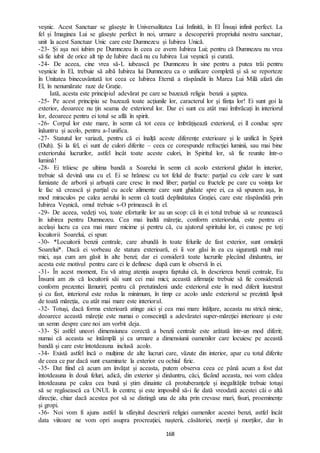 168
veșnic. Acest Sanctuar se găsește în Universalitatea Lui Infinită, în El Însuși infinit perfect. La
fel și Imaginea Lui se găsește perfect în noi, urmare a descoperirii propriului nostru sanctuar,
unit la acest Sanctuar Unic care este Dumnezeu și Iubirea Unică.
-23- Și așa noi iubim pe Dumnezeu în ceea ce avem Iubirea Lui; pentru că Dumnezeu nu vrea
să fie iubit de orice alt tip de Iubire dacă nu cu Iubirea Lui veșnică și curată.
-24- De aceea, cine vrea să-L iubească pe Dumnezeu în sine pentru a putea trăi pentru
veșnicie în El, trebuie să aibă Iubirea lui Dumnezeu ca o unificare completă și să se reporteze
în Unitatea binecuvântată tot ceea ce Iubirea Eternă a răspândit în Marea Lui Milă afară din
El, în nenumărate raze de Grație.
Iată, acesta este principiul adevărat pe care se bazează religia benzii a șaptea.
-25- Pe acest principiu se bazează toate acțiunile lor, caracterul lor și ființa lor! Ei sunt goi la
exterior, deoarece nu țin seama de exteriorul lor. Dar ei sunt cu atât mai îmbrăcați în interiorul
lor, deoarece pentru ei totul se află în spirit.
-26- Corpul lor este mare, în semn că tot ceea ce îmbrățișează exteriorul, ei îl conduc spre
înăuntru și acolo, pentru a-l unifica.
-27- Statutul lor variază, pentru că ei înalță aceste diferențe exterioare și le unifică în Spirit
(Duh). Și la fel, ei sunt de culori diferite – ceea ce corespunde refracției luminii, sau mai bine
exteriorului lucrurilor, astfel încât toate aceste culori, în Spiritul lor, să fie reunite într-o
lumină!
-28- Ei trăiesc pe ultima bandă a Soarelui în semn că acolo exteriorul ghidat în interior,
trebuie să devină una cu el. Ei se hrănesc cu tot felul de fructe: parțial cu cele care le sunt
furnizate de arborii și arbuștii care cresc în mod liber; parțial cu fructele pe care cu voința lor
le fac să crească și parțial cu acele alimente care sunt ghidate spre ei, ca să spunem așa, în
mod miraculos pe calea aerului în semn că toată deplinătatea Grației, care este răspândită prin
Iubirea Veșnică, omul trebuie s-O primească în el.
-29- De aceea, vedeți voi, toate eforturile lor au un scop: că în ei totul trebuie să se reunească
în iubirea pentru Dumnezeu. Cea mai înaltă măreție, conform exteriorului, este pentru ei
același lucru ca cea mai mare micime și pentru că, cu ajutorul spiritului lor, ei cunosc pe toți
locuitorii Soarelui, ei spun:
-30- *Locuitorii benzii centrale, care abundă în toate felurile de fast exterior, sunt omuleții
Soarelui*. Dacă ei vorbeau de statura exterioară, ei îi vor găsi în ea cu siguranță mult mai
mici, așa cum am găsit în alte benzi; dar ei consideră toate lucrurile plecând dinăuntru, iar
acesta este motivul pentru care ei le definesc după cum le observă în ei.
-31- În acest moment, Eu vă atrag atenția asupra faptului că, în descrierea benzii centrale, Eu
Însumi am zis că locuitorii săi sunt cei mai mici; această afirmație trebuie să fie considerată
conform prezentei lămuriri; pentru că pretutindeni unde exteriorul este în mod diferit înzestrat
și cu fast, interiorul este redus la minimum, în timp ce acolo unde exteriorul se prezintă lipsit
de toată măreția, cu atât mai mare este interiorul.
-32- Totuși, dacă forma exterioară atinge aici și cea mai mare înălțare, aceasta nu strică nimic,
deoarece această măreție este numai o consecință a adevăratei super-măreției interioare și este
un semn despre care noi am vorbit deja.
-33- Și astfel uneori dimensiunea corectă a benzii centrale este arătată într-un mod diferit;
numai că aceasta se întâmplă și ca urmare a dimensiunii oamenilor care locuiesc pe această
bandă și care este întotdeauna inclusă acolo.
-34- Există astfel încă o mulțime de alte lucruri care, văzute din interior, apar cu totul diferite
de ceea ce par dacă sunt examinate la exterior cu ochiul fizic.
-35- Dat fiind că acum am învățat și aceasta, putem observa ceea ce până acum a fost dat
întotdeauna în două feluri, adică, din exterior și dinăuntru, căci, făcând aceasta, noi vom cădea
întotdeauna pe calea cea bună și știm dinainte că protuberanțele și inegalitățile trebuie totuși
să se regăsească ca UNUL în centru; și este imposibil să-i fie dată vreodată acestei căi o altă
direcție, chiar dacă acestea pot să se distingă una de alta prin crevase mari, fisuri, proeminențe
și gropi.
-36- Noi vom fi ajuns astfel la sfârșitul descrierii religiei oamenilor acestei benzi, astfel încât
data viitoare ne vom opri asupra procreației, nașterii, căsătoriei, morții și morților, dar în
 