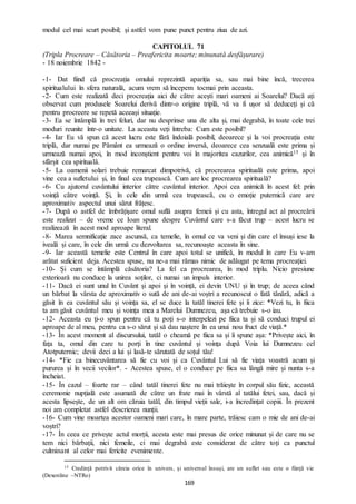 169
modul cel mai scurt posibil; și astfel vom pune punct pentru ziua de azi.
CAPITOLUL 71
(Tripla Procreare – Căsătoria – Preafericita moarte; minunată desfășurare)
- 18 noiembrie 1842 -
-1- Dat fiind că procreația omului reprezintă apariția sa, sau mai bine încă, trecerea
spiritualului în sfera naturală, acum vrem să începem tocmai prin aceasta.
-2- Cum este realizată deci procreația aici de către acești mari oameni ai Soarelui? Dacă ați
observat cum produsele Soarelui derivă dintr-o origine triplă, vă va fi ușor să deduceți și că
pentru procreere se repetă aceeași situație.
-3- Ea se întâmplă în trei feluri, dar nu desprinse una de alta și, mai degrabă, în toate cele trei
moduri reunite într-o unitate. La aceasta veți întreba: Cum este posibil?
-4- Iar Eu vă spun că acest lucru este fără îndoială posibil, deoarece și la voi procreația este
triplă, dar numai pe Pământ ea urmează o ordine inversă, deoarece cea senzuală este prima și
urmează numai apoi, în mod inconștient pentru voi în majoritea cazurilor, cea animică15 și în
sfârșit cea spirituală.
-5- La oamenii solari trebuie remarcat dimpotrivă, că procrearea spirituală este prima, apoi
vine cea a sufletului și, în final cea trupească. Cum are loc procrearea spirituală?
-6- Cu ajutorul cuvântului interior către cuvântul interior. Apoi cea animică în acest fel: prin
voință către voință. Și, în cele din urmă cea trupească, cu o emoție puternică care are
aproximativ aspectul unui sărut frățesc.
-7- După o astfel de îmbrățișare omul suflă asupra femeii și cu asta, întregul act al procreării
este realizat – de vreme ce Ioan spune despre Cuvântul care s-a făcut trup – acest lucru se
realizează în acest mod aproape literal.
-8- Marea semnificație zace ascunsă, ca temelie, în omul ce va veni și din care el însuși iese la
iveală și care, în cele din urmă cu dezvoltarea sa, recunoaște aceasta în sine.
-9- Iar această temelie este Centrul în care apoi totul se unifică, în modul în care Eu v-am
arătat suficient deja. Acestea spuse, nu ne-a mai rămas nimic de adăugat pe tema procreației.
-10- Și cum se întâmplă căsătoria? La fel ca procrearea, în mod triplu. Nicio presiune
exterioară nu conduce la unirea soților, ci numai un impuls interior.
-11- Dacă ei sunt unul în Cuvânt și apoi și în voință, ei devin UNU și în trup; de aceea când
un bărbat la vârsta de aproximativ o sută de ani de-ai voștri a recunoscut o fată tânără, adică a
găsit în ea cuvântul său și voința sa, el se duce la tatăl tinerei fete și îi zice: *Vezi tu, în fiica
ta am găsit cuvântul meu și voința mea a Marelui Dumnezeu, așa că trebuie s-o iau.
-12- Aceasta eu ți-o spun pentru că tu poți s-o interpelezi pe fiica ta și să conduci trupul ei
aproape de al meu, pentru ca s-o sărut și să dau naștere în ea unui nou fruct de viață.*
-13- În acest moment al discursului, tatăl o cheamă pe fiica sa și îi spune așa: *Privește aici, în
fața ta, omul din care tu porți în tine cuvântul și voința după Voia lui Dumnezeu cel
Atotputernic; devii deci a lui și lasă-te sărutată de soțul tău!
-14- *Fie ca binecuvântarea să fie cu voi și ca Cuvântul Lui să fie viața voastră acum și
pururea și în vecii vecilor*. - Acestea spuse, el o conduce pe fiica sa lângă mire și nunta s-a
încheiat.
-15- În cazul – foarte rar – când tatăl tinerei fete nu mai trăiește în corpul său fizic, această
ceremonie nupțială este asumată de către un frate mai în vârstă al tatălui fetei, sau, dacă și
acesta lipsește, de un alt om căruia tatăl, din timpul vieții sale, i-a încredințat copiii. În prezent
noi am completat astfel descrierea nunții.
-16- Cum vine moartea acestor oameni mari care, în mare parte, trăiesc cam o mie de ani de-ai
voștri?
-17- În ceea ce privește actul morții, acesta este mai presus de orice minunat și de care nu se
tem nici bărbații, nici femeile, ci mai degrabă este considerat de către toți ca punctul
culminant al celor mai fericite evenimente.
15 Credință potrivit căreia orice în univers, și universul însuși, are un suflet sau este o ființă vie
(Dexonline –NTRo)
 