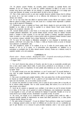 17
-24- Pe planeta voastră Pământ, de exemplu, puteţi contempla cu uşurinţă flacăra unei
lumânări. Şi de ce? Pentru că în zelul lor, spiritele prizoniere în fitilul şi în ceara ei sunt
excitate doar într-un mod limitat; ele pot distruge cu uşurinţă învelişurile lor şi să câştige apoi
o mai mare libertate de acţiune cu un grad minim de efort şi deci de vibraţii.
-25- Într-o forjă, puteţi nu privi cu aşa mare uşurinţă deoarece spiritele rămase încă în cărbune
au nevoie de o mai mare excitaţie ca să se elibereze din închisoarea lor cu ajutorul unor
vibraţii mai violente.
-26- Şi voi veţi reuşi chiar mai dificil să suportaţi lumina acestor flăcări care ţâşnesc arzând
dintr-un vulcan în erupție, pentru că ele sunt create de o excitaţie foarte importantă a spiritelor
care se află în interiorul Pământului.
-27- Deplasaţi-vă acum, cu gândul, pe Soare, unde fiecare situaţie de acest gen trebuie să fie
înmulţită cu un milion şi veţi găsi cu uşurinţă în ce măsură fiecare Soare poate dezvolta
lumina lui cu ajutorul vulcanilor săi.
-28- Această lumină proprie a unui Soare va fi totuşi prea slabă pentru a ilumina şi a încălzi
complet planetele îndepărtate; dar această lumină proprie serveşte totuşi de minune Soarelui
pentru a menţine în mod constant, în cea mai mare puritate şi claritate, suprafaţa atmosferei
solare şi pentru a o face astfel pură şi mereu perfect aptă să primească lumina Soarelui Central
şi, cu aceasta, a tuturor celorlalţi Sori, ei înşişi iluminaţi de cel Principal.
-29- În acest fel vom depăşi și dificultatea principală şi vom răspunde la întrebările puse
anterior, astfel încât vom putea face, în linişte, o vizită pe Soarele nostru şi acesta să înceapă
să ne uimească cu minunăţiile sale.
-30- Dar pregătiţi-vă, pentru că în realitate el nu va fi vorba de jocuri pentru copii, din
moment ce tot ce va fi expus, va fi extraordinar prin dimensiunea sa, înălţimea sa şi
seriozitatea sa profundă (dar în afara măsurii noastre terestre). Pentru azi e suficient; restul, în
capitolul următor şi în cele următoare.
CAPITOLUL 8
(Petele solare – Despre credinţă – Respingerile solare – Corpurile universului pot fi bolnave
– Şanţurile sau meterezele în jurul petelor solare şi torţele solare)
- 17 august 1842 -
-1- Voi veţi fi observat deja adesea că Soarele, mai ales în zona sa ecuatorială, prezintă pete
mici şi mari, uneori puţine alteori multe, în jurul cărora, privindu-le cu un telescop, se vede o
muchie în jurul căreia se răspândesc în toate părţile unde luminoase pe care unii astronomi le-
au numit "torţe".
-2- Nu puţini savanţi şi-au pus deja întrebarea: ce pot fi aceste pete? Şi această întrebare a
avut deja nu puţine răspunsuri ipotetice, dar printre care niciunul n-a fost încă pe deplin
mulţumitor.
-3- Dar acum voi primiți unul complet hotărâtor. Dar cum putem face să dăm acestui fenomen
un răspuns pe deplin satisfăcător? Şi de a gândi în cel mai simplu mod: Este suficient că Eu vă
spun cum stau lucrurile, iar voi să credeţi aceasta cu totul.
-4- Aceasta este adevărat! Cu toate acestea, ceea ce spun Eu aici ar putea, într-o zi sau alta, să
fie în vederea ştiinţei mondiale. Dar va crede această ştiinţă, fără rezerve, la ce am Eu să vă
spun despre acest subiect?
-5- Acest tip de oameni cu siguranţă n-are credinţă; ei nici măcar nu cred în termeni absoluţi
şi cu inima, că Eu Sunt, sau în general că există un Dumnezeu, cum menţionează Apocalipsa,
ci mai degrabă ei cred, cel mult cum intelectul lor înţelept Îl reprezintă. Rezultă că ei nu vor
crede decât ca pe o simplă poveste, declarându-l un produs al unui vis poetic.
-6- De aceea, noi trebuie să ne comportăm altfel şi să pregătim pentru astfel de vulpi, o
capcană specială capabilă să impresioneze nu numai unul dintre picioarele lor, ci chiar pentru
a captura imediat întregul lor corp.
-7- De unde trebuie să începem? - Un pic de răbdare! Dacă perforaţi o minge exact în punctul
de a străpunge punctul central, iar dacă voi înfiletaţi aici un pivot (un ax) şi o scufundaţi aşa
apoi în apă făcând-o să se rotească în jurul pivotului menţionat; când o veţi scoate apoi din
 