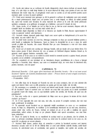 170
-18- Acolo nici măcar nu se vorbește de boală; dimpotrivă, dacă cineva trebuie să moară după
trup, el o știe deja cu mult timp înainte și, în acest interval de timp, care pentru el este cea mai
luminoasă din toată viața lui, el pregătește totul cum se cuvine și cel mai potrivit pentru acest
moment unde va trece în purul spiritual.
-19- Când acest moment este aproape se dă în general o serbare de mulțumire care este urmată
de o masă prietenească; după care cel pentru care a venit timpul, se ridică, își salută parinții
săi, apoi toți vecinii care locuiesc în zona marcată de arbori și în cele din urmă părăsește
sprinten compania și se grăbește să ajungă pe o înălțime care pot fi văzută de toți.
-20- Ajuns acolo, el se întinde pe sol cu fața în sus și, într-un scurt moment, dispare atât de
complet încât nu rămâne nici cea mai mică urmă din el.
-21- Imediat după dispariția sa fizică el se întoarce pe deplin în Duh; fiecare supraviețuitor îl
vede cu ajutorul vederii sale interioare.
-22- Această viziune durează puțin timp; după care acest spirit se îndepărtează și în acest loc
mai nimic nu este vizibil din el.
-23- Și când toate acestea au avut loc, întreaga companie se duce pe această înălțime pentru a
oferi laudă și mulțumire lui Dumnezeu. Apoi se întorc la domiciliul lor și au o stare de spirit
veselă și plină de bucurie, din cauza Marelui Har pe care Dumnezeu a vrut să-l dea unuia
dintre frații lor.
-24- Acest act al morții este același pe întreaga bandă, atât pe insule cât și pe tărâm ferm. Un
lucru curios poate fi încă observat de voi, și anume că bărbatul dispare înaintea femeii și, în
general, marii giganți înaintea oamenilor mici.
-25- Aceasta ar fi tot ceea ce se referă la actul morții la oamenii acestei a șaptea benzi, precum
și pentru cei ai celeilalte corespunzătoare.
-26- Se consideră că am terminat să ne întreținem despre posibilitatea de a locui a întregii
suprafețe a Soarelui, data viitoare, așa cum s-a menționat deja, ne vom duce în interiorul său;
pentru moment, este de ajuns!
CAPITOLUL 72
(Interiorul Soarelui – Cele șapte sfere interioare ale Soarelui, locuite – De ce soi sunt acești
locuitori? Spirite ale Luminii fundamentale solare – Proces intern al unei erupții exterioare,
cauza petelor solare!)
- 19 noiembrie 1842 -
-1- Am aflat deja de la început că Soarele nu este un corp compact, dar că este alcătuit din
șapte sori interni între care se află perpetuu un spațiu gol de mai multe mii de mile.
-2- De asemenea s-a semnalat și că acești sori interni sunt locuiți. Acum se pune întrebarea: ce
fel de locuitori? Sunt ei oameni care au efectiv un corp fizic sau poate au ei unele asemănări
cu gnomii voștri din munți, sau cu așa-numitele spirite ale aerului, ale focului, ale apei sau ale
pământului?
-3- Sau este vorba de o specie particulară de ființe care nu se găsesc în niciun alt loc decât
exclusiv pe Soare?
-4- Ar fi trei supoziții din care nici una, nici alta, nu poate fi complet exclusă, dar nici mai
mult confirmată în totalitate.
-5- În aparență acești locuitori au cu siguranță multă asemănare cu ceea ce s-a menționat
acum, în timp ce, dimpotrivă, în realitate și în semnificația interioară nu au nici una, deoarece,
atunci când vine vorba de Soare, trebuie să rețineți că pe el se află o mulțime de specii
primordiale, adică solare, în timp ce pe planete ființele sunt specii secundare, sau mai bine
spus, antisolare.
-6- Dacă vă opriți la formă, ea se manifestă în același mod ca pe planete, dar în schimb, în
ceea ce privește constituția interioară și baza sa, totul este în contrast total cu tot ceea ce, de
acest fel, se găsește pe aceste planete.
-7- Acestea fiind spuse, putem deja să aruncăm o privire la locuitorii acestor sori interni;
deoarece aceștia sunt tot la fel de diferiți între ei cum sunt diferite culorile irisului, astfel încât
n-avem, în adevăratul sens al cuvântului, nici gnomi ai munților, nici spirite ale aerului, ale
 