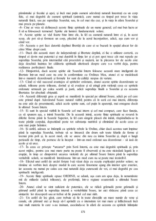 171
pământului și focului și apei, și încă mai puțin oameni adevărați naturali înzestrați cu un corp
fizic, ci mai degrabă de oameni spirituali (animici), care numai cu timpul pot trece în viața
naturală fizică, sau pe suprafața Soarelui, sau, în cel mai rău caz, și în viața în afara Soarelui și
mai precis pe planete.
-8- Cine ar vrea să definească aceste ființe spirituale de un nume general, cel mai bun lucru ar
fi să se folosească termenul: Spirite ale luminii fundamentale solare.
-9- Aceste spirite se văd foarte bine între ele, la fel ca oamenii naturali între ei și, în acest
scop, ele pot să-și formeze un corp, plecând de la aerul înconjurător, adică, așa cum vor și
când vor.
-10- Aceasta o pot face datorită deplinei libertăți de care ei se bucură în spațiul alocat lor de
către Mine drept casă.
-11- Dacă din această stare de independență și libertate deplină, ei fac o utilizare corectă, cu
timpul ei devin mai puternici și mai durabili în ființa lor și ei pot apoi trece cât mai repede pe
suprafața Soarelui, prin intermediul căii procreării și nașterii, iar la plecarea lor de acolo este
deja deschisă înaintea lor călătoria spirituală ulterioară despre care s-a vorbit deja, pentru
realizarea perfecțiunii finale.
-12- Dimpotrivă, dacă aceste spirite ale Soarelui Intern folosesc această stare inteligentă de
libertate într-un mod care nu este în conformitate cu Ordinea Mea, atunci ei se modelează
într-o manieră dezordonată și formele lor sunt de calități nespus de variate.
-13- Când ei văd succesul avantajos al spiritelor ordonate, atunci aceste spirite dezordonate se
adună, trilioane peste trilioane, dorind și să evadeze și să atingă prin violență ceea ce spiritele
ordonate urmează pe calea scurtă și justă, adică suprafața finală a Soarelui și cu aceasta
libertatea lor absolută obișnuită.
-14- Această diferență grea și aspră se manifestă în special pe ultimul Soare, adică pe cel care
este primul după Adevăratul Soare natural vizibil; pentru că în sorii cei mai interni, diferența
nu este atât de proeminentă, adică acolo spirite sunt, cel puțin în aparență, mai omogene decât
în ultimul Soare Intern.
-15- Ei sunt în special vizibili în Soarele cel mai intern și cel mai compact, care face funcția,
ca să spunem așa, a inimii Soarelui. De la această inimă, aceste ființe spirituale se revarsă în
diferite forme până la Soarele Superior, la fel cum sângele pleacă din inimă, răspândindu-se în
toate părțile corpului, depozitând peste tot substanța nutritivă și eliminând de acolo ceea ce
este mai puțin hrănitor.
-16- Și astfel, adesea se întâmplă ca spiritele rebele la Ordine, chiar dacă acestea sunt împinse
până la suprafața Soarelui, trebuie să se întoarcă din drum sub toate felurile de forme și
tocmai prin poli și, în acest mod, ele se unesc din nou cu inima Soarelui și, după o lungă
perioadă de timp, ele pornesc de la început – într-un mod ordonat sau dezordonat – să iasă de
acolo și să urce.
-17- În ceea ce privește *urcarea* prin Sorii Interni, ea este mai degrabă spirituală și, prin
acest mijloc, pentru cea mai mare parte nu poate fi observată și nu este niciodată legată la o
erupție, în timp ce dimpotrivă urcarea violentă de pe ultimul Soare Intern până la suprafața
veritabilă solară, se manifestă întotdeauna într-un mod cum nu se poate mai irezistibil.
-18- Efectul unei astfel de urcări forțate l-ați văzut deja cu ocazia explicației petelor solare; ne
rămâne să vorbim încă despre modul în care aceste fenomene ajung din interior spre exterior,
iar aceasta nu numai pe calea cea mai naturală deja cunoscută de voi, ci mai degrabă pe cea
spirituală inteligentă.
-19- Aceste ființe spirituale opuse ORDINII, se adună, așa cum am spus deja, în nenumărate
mii de miliarde (adică trilioane), de preferință, într-o regiune ecuatorială a ultimului Soare
Intern.
-20- Atunci când se simt suficient de puternice, ele se ridică grămadă peste grămadă și
pătrund astfel până la suprafața internă a veritabilului Soare, iar aici rătăcesc până ceea ce
simțurile lor descoperă sau ar trebui să fie punctul cel mai slab.
-21- Un astfel de loc găsit, care trebuie să fie în toate direcțiile un mare număr de vene și
canale, ele pătrund aici și încep să-l aprindă cu o intensitate tot mai mare și înflăcărează încă
mai mult materia în care s-au insinuat, asociindu-se în afară de aceasta cu spiritele înlănțuite
 