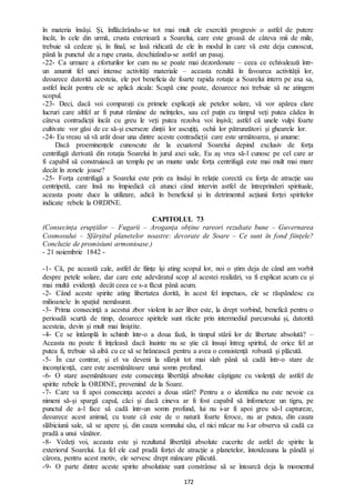 172
în materia însăși. Și, înflăcărându-se tot mai mult ele exercită progresiv o astfel de putere
încât, în cele din urmă, crusta exterioară a Soarelui, care este groasă de câteva mii de mile,
trebuie să cedeze și, în final, se lasă ridicată de ele în modul în care vă este deja cunoscut,
până la punctul de a rupe crusta, deschizându-se astfel un pasaj.
-22- Ca urmare a eforturilor lor cum nu se poate mai dezordonate – ceea ce echivalează într-
un anumit fel unei intense activități materiale – aceasta rezultă în favoarea activității lor,
deoarece datorită acesteia, ele pot beneficia de foarte rapida rotație a Soarelui intern pe axa sa,
astfel încât pentru ele se aplică zicala: Scapă cine poate, deoarece noi trebuie să ne atingem
scopul.
-23- Deci, dacă voi comparați cu primele explicații ale petelor solare, vă vor apărea clare
lucruri care altfel ar fi putut rămâne de neînțeles, sau cel puțin cu timpul veți putea cădea în
câteva contradicții încât cu greu le veți putea rezolva voi înșivă; astfel că unele vulpi foarte
cultivate vor găsi de ce să-și exerseze dinții lor ascuțiți, ochii lor pătrunzători și ghearele lor.
-24- Eu vreau să vă arăt doar una dintre aceste contradicții care este următoarea, și anume:
Dacă proeminențele cunoscute de la ecuatorul Soarelui depind exclusiv de forța
centrifugă derivată din rotația Soarelui în jurul axei sale, Eu aș vrea să-l cunosc pe cel care ar
fi capabil să construiască un templu pe un munte unde forța centrifugă este mai mult mai mare
decât în zonele joase?
-25- Forța centrifugă a Soarelui este prin ea însăși în relație corectă cu forța de atracție sau
centripetă, care însă nu împiedică că atunci când intervin astfel de întreprinderi spirituale,
aceasta poate duce la utilizare, adică în beneficiul și în detrimentul acțiunii forței spiritelor
indicate rebele la ORDINE.
CAPITOLUL 73
(Consecința erupțiilor – Fugarii – Aroganța obține rareori rezultate bune – Guvernarea
Cosmosului – Sfârșitul planetelor noastre: devorate de Soare – Ce sunt în fond ființele?
Concluzie de promisiuni armonioase.)
- 21 noiembrie 1842 -
-1- Că, pe această cale, astfel de ființe își ating scopul lor, noi o știm deja de când am vorbit
despre petele solare, dar care este adevăratul scop al acestei realizări, va fi explicat acum cu și
mai multă evidență decât ceea ce s-a făcut până acum.
-2- Când aceste spirite ating libertatea dorită, în acest fel impetuos, ele se răspândesc cu
milioanele în spațiul nemăsurat.
-3- Prima consecință a acestui zbor violent în aer liber este, la drept vorbind, benefică pentru o
perioadă scurtă de timp, deoarece spiritele sunt răcite prin intermediul parcursului și, datorită
acesteia, devin și mult mai liniștite.
-4- Ce se întâmplă în schimb într-o a doua fază, în timpul stării lor de libertate absolută? –
Aceasta nu poate fi înțeleasă dacă înainte nu se știe că însuși întreg spiritul, de orice fel ar
putea fi, trebuie să aibă cu ce să se hrănească pentru a avea o consistență robustă și plăcută.
-5- În caz contrar, și el va deveni la sfârșit tot mai slab până să cadă într-o stare de
inconștiență, care este asemănătoare unui somn profund.
-6- O stare asemănătoare este consecința libertății absolute câștigate cu violență de astfel de
spirite rebele la ORDINE, provenind de la Soare.
-7- Care va fi apoi consecința acestei a doua stări? Pentru a o identifica nu este nevoie ca
nimeni să-și spargă capul, căci și dacă cineva ar fi fost capabil să înfometeze un tigru, pe
punctul de a-l face să cadă într-un somn profund, lui nu i-ar fi apoi greu să-l captureze,
deoarece acest animal, cu toate că este de o natură foarte feroce, nu ar putea, din cauza
slăbiciunii sale, să se apere și, din cauza somnului său, el nici măcar nu l-ar observa să cadă ca
pradă a unui vânător.
-8- Vedeți voi, aceasta este și rezultatul libertății absolute cucerite de astfel de spirite la
exteriorul Soarelui. La fel ele cad pradă forței de atracție a planetelor, întotdeauna la pândă și
cărora, pentru acest motiv, ele servesc drept mâncare plăcută.
-9- O parte dintre aceste spirite absolutiste sunt constrânse să se întoarcă deja la momentul
 