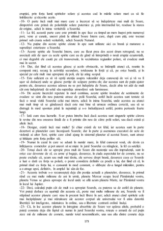 173
erupției, prin forța lumii spiritelor solare și acestea cad în mările solare mari ca să fie
îmblânzite și răcorite acolo.
-10- O parte încă mult mai mare care a încercat să se îndepărteze mai mult de Soare,
dimpotrivă este prinsă de polaritățile solare puternice și, prin intermediul lor, readuse la starea
de origine, adică în inima veritabilă a Soarelui.
-11- La fel, această parte care este primită în ape face cu timpul un mers înapoi prin numeroși
pori, vene și canale, uneori până la ultimul Soare Intern care, după cum știți, este tocmai
primul sub crusta solară veritabilă, adică Soarele Natural.
-12- Nu puține din aceste spirite căzute în ape sunt utilizate aici ca hrană și maturare a
suprafeței exterioare a Soarelui.
-13- Aceste spirite ale Soarelui Intern, care au făcut prea des acest drum retrograd, nu se
asociază atât de ușor cu acele spirite care au de gând să întreprindă o nouă erupție ecuatorială,
ci mai degrabă ele caută pe căi transversale, în vecinătatea regiunilor polare, să evadeze mult
mai în secret.
-14- Dar, dat fiind că acestea găsesc și acolo obstacole, se întâmplă atunci că, reunite în
companii mici, recurg la activități secundare, totdeauna în forță și că, pe orice bandă, și în
special pe cele mult mai apropiate de poli, ele își ating scopul.
-15- Este suficient ca să vă opriți atenția asupra vulcanilor deja cunoscuți de voi și vă va fi
ușor să deduceți unde se găsesc portițe de scăpare pentru ele; dar acestea sunt de puțin ajutor
pentru ele, deoarece acestea adesea nu se pot îndepărta de Soare, decât abia tot atât de mult
cât este îndepărtată de solul său suprafața atmosferei sale luminoase.
-16- De aceste încercări repetate în mod continuu, aceste spirite invadate de sentimente de
evadare se simt din nou puternic atrase de polii Soarelui, astfel încât acestea sunt tentate să
facă o nouă vizită Soarelui celui mai intern, adică în inima Soarelui, unde acestea au atunci
mai mult timp să se gândească dacă este mai bine să urmeze ordinea corectă, sau să se
distrugă în mod spontan până la neputință și s-o înrăutățească astfel, pentru perioade foarte
lungi.
-17- Iată cum stau lucrurile. S-ar putea întreba încă dacă acestea sunt singurele spirite cărora
le revine din nou onoarea fatală de a fi primite din nou de către polii solari, sau dacă există și
altele încă.
-18- Desigur, există încă mai multe! Și chiar există de tot felul, iar acestea sunt în parte
dezertori ai planetelor care înconjoară Soarele; dar în parte și asemenea executori de acte de
violență ai altor Sori, spirite care când ajung în sistemul planetar al acestui Soare, sunt atrase
și înhățate prin forța polilor săi.
-19- Numai în cazul în care se adună în număr mare, în felul cunoscut vouă, ele devin ca
înfățișarea cometelor și pot uneori să se miște în jurul Soarelui cu stângăcie, la fel ca sateliții.
-20- Totuși dacă ele se apropie prea mult de Soare din neatenție sau din imprudență, sunt în
orice caz devorate de el, cu arme și bagaje, deoarece, în ciuda aspectului lor de comete, nu se
poate exclude că, acum sau mult mai târziu, ele servesc drept hrană, deoarece ceea ce Soarele
a luat o dată cu forța sa polară, o poate considera definitiv ca pradă a lui, dat fiind că el, în
primul rând cu forța lui, o consumă în mod constant, o slăbește de-a lungul mileniilor, pentru
a o atrage apoi, definitiv, în amplul lui sân de foc.
-21- Aceasta trebuie s-o recunoașteți deja din poziția actuală a planetelor, deoarece, în primul
rând cu mai multe milioane de ani în urmă, planeta Mercur ocupa locul Pământului vostru,
planeta Venus se găsea aproape de locul unde se află acum planeta Marte, iar Pământul vostru
în locul lui Jupiter.
-22- Deci, calculați puțin cât de mult s-a apropiat Soarele, cu puterea sa de astfel de planete.
Voi puteți deduce cu ușurință din aceasta că, peste mai multe milioane de ani, Soarele va fi
stăpânul acestor planete care stau în prezent încă libere în aer; adică atunci când spiritele cele
mai încăpățânate și mai stăruitoare ale acestor corpuri ale universului vor fi atins datorită
libertății lor inteligente, mântuirea în ordine, sau o libertate contrară ordinii însăși.
-23- Că, în loc acestor planete în întregime absorbite de Soare vor apărea altele, probabil o
puteți constata deja din faptul că numai în jurul Soarelui vostru, roiește o armată de cel puțin
zece mii de milioane de comete, număr total nesemnificativ, una sau alta dintre comete deja
 