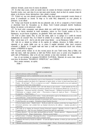 174
suficient formată, poate trece la starea de planetă.
-24- Și chiar deja acum, există un număr mare de comete de formare avansată în vasta sferă a
Soarelui vostru, care sunt deja în cea mai mare parte locuite, dacă nu încă de oameni, totuși de
plante și de diverse forme intermediare între plantă și animal.
-25- Vedeți voi, așa este plasată această ordine, chiar dacă pentru conceptele voastre durata ei
poate fi considerată ca eternă. În timp ce în ochii Mei, dimpotrivă, ea este plasată, în
principiu, ca un sfârșit.
-26- Totuși cum Soarele își dizolvă din nou planetele sale, la fel se comportă și Sorii Centrali,
ei dizolvând Sorii lor Secundari; și, în sfârșit, Sorii Centrali principali dizolvă batalioane
întregi de sisteme și de universuri solare.
-27- În locul celor consumate sunt plasate altele noi, astfel încât mersul în ordinea lucrurilor
Mele nu va înceta niciodată în toată eternitatea, mereu cu Noi Creații, pentru că Eu, ca
Dumnezeu, nu pot înceta să gândesc, iar gândurile Mele sunt existența ființelor.
-28- Unii ar putea spune: Dar, în cele din urmă, unde se va ajunge cu o astfel de imensă
multiplicitate de creaturi? Dar, Eu îi întreb în schimb: În ce relație este un număr de creaturi și
ființe, cât de mare ar fi – dar în cele din urmă totuși limitat – cu un Dumnezeu Infinit?
-29- Iată de ce nimeni nu trebuie să fie cuprins de neliniște, deoarece în Infinit, există cu
siguranță și un spațiu infinit care nu va putea fi umplut niciodată, chiar dacă creșterea
constantă a ființelor ar fi negrăit mult mai mare și mult mai numeroasă decât este oricum,
urmare a ORDINII în vigoare.
-30- Această privire trebuie să vă dea tocmai pacea de care Tatăl vostru, Bun și Sfânt, este
mult mai mare, mult mai puternic și mult mai Perfect decât ceea ce poate să-și imagineze un
spirit slab al Pământului, chiar și în cele mai solemne și mai clare momente ale sale.
Așa că am terminat să expunem SOARELE NATURAL, Material; de aceea data viitoare
vom trece la descrierea "SOARELUI SPIRITUAL" sau CERESC.
Deci, pentru moment, ne oprim.
Amin !
CUPRINS
Capitolul și conținutul său Pg.
Sorii în diverse ordine de mărime 2
Prezentarea pe scurt a conţinutului acestei cărţi: Index 2
Prefaţă 3
1
Poziţia sa – Unde este Soarele şi ceea ce este el pentru noi, o stea fixă; în realitate şi în el însuşi
o planetă perfectă, dat fiind că el, împreună cu multe altele, se rotesc în jurul unui Soare mai
mare – În cât timp? – Pe el, ce creşte şi ce se vede? – Sămânţa universală, şi cea care reglează
creşterea pe Soare este voinţa umană.
3
2
Diferenţa în privinţa formelor între cele din Soare şi ale noastre – Cum suntem noi Fii ai
oamenilor Soarelui? Şi totuşi de asemenea părinţii lor? Noi mergem la Dumnezeu, ei vin de la
Dumnezeu – Structura internă a Soarelui – Inima Soarelui – Numărul locuitorilor Soarelui –
Substanţe ce compun corpul solar – Procrearea şi legea de viaţă pe Soare – Formarea
cometelor – "Tatăl Nostru…..."
5
3
Ordinea şi progresul spiritelor solare – Calea adevăraţilor copii ai lui Dumnezeu şi cea a celor
necredincioşi – Calea spiritelor pe planetele vecine nouă.
8
4
Calota de lumină a Soarelui deschisă, în principal, spre exterior şi mai puţin sau dimpotrivă pe
solul Soarelui; un exemplu – Învăţătura despre lumina Soarelui
10
5
Teoria luminii solare – Simbol relativ – În fiecare sferă de conţinut,există doar un singur Soare
Central adevărat; toţi ceilalţi Sori au lumină electrică şi de reflexie – Lumina specifică a
Soarelui.
11
6
De unde îşi ia lumina lui Soarele Central Principal originar? Oglinda concavă a sferei de
capacitate, etc ... Oul. Un ceas. O plantă. Crearea unei sfere de capacitate.
12
7
Natura flacării – Nu este nimic spiritual fără un înveliş – Natura materiei – Originea focului
Soarelui Central – Despre luminozitate – Puterea acestei lumini
15
8
Petele solare – Credinţa – Respingerile solare – Corpurile universului pot fi bolnave – Şanţurile
sau meterezele în jurul petelor solare şi torţele solare
17
9
Oamenii din Soare şi rasele lor diferite – Ei sunt de diferite mărimi; ei trăiesc pe zone sau benzi
separate
20
10 Banda centrală locuită a Soarelui – Constituţia solului – Peisaj – Scena unei erupţii gigantice – 22
 