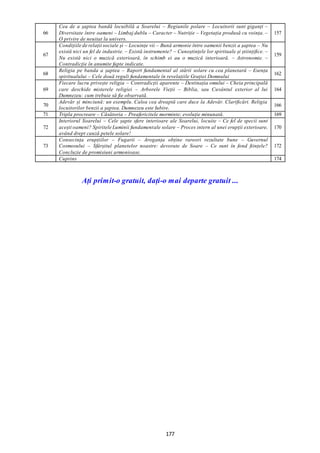 177
66
Cea de a șaptea bandă locuibilă a Soarelui – Regiunile polare – Locuitorii sunt giganți –
Diversitate între oameni – Limbaj dublu – Caracter – Nutriție – Vegetația produsă cu voința. –
O privire de neuitat la univers.
157
67
Condițiile de relații sociale și – Locuințe vii – Bună armonie între oamenii benzii a șaptea – Nu
există nici un fel de industrie. – Există instrumente? – Cunoștințele lor spirituale și științifice. –
Nu există nici o muzică exterioară, în schimb ei au o muzică interioară. – Astronomie. –
Contradicție în anumite fapte indicate.
159
68
Religia pe banda a șaptea – Raport fundamental al stării solare cu cea planetară – Esența
spiritualului – Cele două reguli fundamentale în revelațiile Grației Domnului
162
69
Fiecare lucru privește religia – Contradicții aparente – Destinația omului – Cheia principală
care deschide misterele religiei – Arborele Vieții – Biblia, sau Cuvântul exterior al lui
Dumnezeu: cum trebuie să fie observată.
164
70
Adevăr și minciună: un exemplu. Calea cea dreaptă care duce la Adevăr. Clarificări. Religia
locuitorilor benzii a șaptea. Dumnezeu este Iubire.
166
71 Tripla procreare – Căsătoria – Preafericitele morminte; evoluție minunată. 169
72
Interiorul Soarelui – Cele șapte sfere interioare ale Soarelui, locuite – Ce fel de specii sunt
acești oameni? Spiritele Luminii fundamentale solare – Proces intern al unei erupții exterioare,
având drept cauză petele solare!
170
73
Consecința erupțiilor – Fugarii – Aroganța obține rareori rezultate bune – Guvernul
Cosmosului – Sfârșitul planetelor noastre: devorate de Soare – Ce sunt în fond ființele?
Concluzie de promisiuni armonioase.
172
Cuprins 174
Ați primit-o gratuit, dați-o mai departe gratuit ...
 