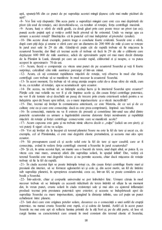 18
apă, spuneţi-Mi din ce punct de pe suprafaţa acestei mingii ţâşnesc cele mai multe picături de
apă?
-8- Voi Îmi veţi răspunde: Din acea parte a suprafeţei mingiei care este cea mai depărtată de
pivot (de axul de rotaţie), aici dezvoltându-se, ca rezultat al rotaţiei, forţa centrifugă maximă.
-9- Acum, luaţi o sferă de sticlă goală, cu două găuri prin care poate trece un pivot (un ax);
puneţi acolo puţină apă şi rotiţi-o astfel încât pivotul să fie orizontal. Unde va merge apa ca
urmare a acestei rotaţii? Bineînţeles că în punctul cel mai îndepărtat al pivotului (axului).
-10- Din aceste două exemple, putem trage o concluzie foarte evidentă. Soarele este o sferă,
după cum ştiţi deja şi anume o sferă care are un diametru de 200 000 de mile şi care se roteşte
în jurul axei sale în 29 de zile. Gândiţi-vă puţin cât de rapidă trebuie să fie mişcarea la
ecuatorul Soarelui, dat fiind că tocmai acolo el trebuie să facă în 29 de zile o călătorie care
depăşeşte 600 000 de mile austriece, adică de aproximativ şapte ori mai mare decât distanţa
de la Pământ la Lună, distanță pe care un cavaler rapid, călătorind zi și noapte, o va putea
acoperi în aproximativ 70 de ani.
-11- Acum, faceţi o comparaţie cu viteza unui punct de pe ecuatorul Soarelui şi veţi fi foarte
surprinşi, calculând câte mile austriece parcurge el într-un minut.
-12- Acum, că aţi constatat rapiditatea mişcării de rotaţie, veţi observa în mod clar forţa
centrifugă care trebuie să se manifeste în mod necesar la ecuatorul Soarelui.
-13- În acest moment, Eu trebuie să vă atrag atenţia asupra celei de-a doua sfere de sticlă, cum
în ea, ca rezultat al rotaţiei, apa se acumulează spre ecuator.
-14- De aceea, nu trebuie să se întâmple același lucru şi în interiorul Soarelui spre ecuator?
Părţile cele mai volatile nu vor fi și ele împinse acolo şi, din cauza forţei centrifuge puternice,
nu vor fi ele tentate să-și deschidă un pasaj de trecere prin crusta exterioară solară pentru a se
îndepărta apoi de Soare spre infinit, cu o mare impetuozitate şi o viteză incredibilă?
-15- Dar, tocmai aţi învăţat în comunicarea anterioară, ce este Materia, de ce soi şi de ce
calitate este ea şi care este consecința dacă ea este prea comprimată, împinsă sau bătută.
-16- În consecință, materia nu va fi extrem de presată şi constrânse într-unul sau altul dintre
punctele ecuatorului ca urmare a îngrămădirii enorme datorate forţei nemăsurate şi rapidității
mişcării de rotaţie şi forţei centrifuge consecvente care se manifestă acolo?
-17- Acum capcana este gata şi nu trebuie nimic altceva decât o „vulpe” (adică un om şiret); şi
voi puteţi fi siguri că nu va scăpa.
-18- Voi aţi învățat de la început că terenul planetei Soare nu este la fel de tare şi uscat ca, de
exemplu, cel al Pământului, ci este mai degrabă elastic pretutindeni, și aceasta mai ales spre
ecuator.
-19- Să presupunem cazul că și acolo solul este la fel de tare şi uşor casabil; care ar fi
consecinţa, având în vedere forţa centrifugă enormă a Soarelui în jurul ecuatorului?
-20- Şi că, în urma acestui fapt, un munte sau o bucată de teren, unul după altul, ar putea fi, cu
viteza cea mai mare, aruncaţi afară din suprafaţa solară, în spaţiul infinit! Dar, vedeţi că
terenul Soarelui este mai degrabă vâscos şi nu permite aceasta, chiar dacă mişcarea de rotaţie
trebuie să fie la fel de rapidă.
-21- În ciuda acestui fapt se poate întâmpla totuși ca, din cauza forţei centrifuge foarte mari şi
presiunii din interior, să se formeze aglomerări ici şi colo şi, din acest motiv, un fel de întărire
sub suprafaţa planetei, în apropierea ecuatorului; ceea ce, într-un fel, se poate considera ca o
boală a Soarelui.
-22- Într-adevăr, chiar şi corpurile universului se pot îmbolnăvi fizic. Urmare căruia în mod
necesar trebuie să se întâmple ca această ridicătură de teren întărită să sfâşie la un moment
dat, în vreun punct, crusta solară în ciuda rezistenţei sale şi mai ales cu ajutorul inflamaţiei
produsă tocmai prin presiunea puternică spre exterior; şi aceasta se îndepărtează apoi de
suprafaţa Soarelui cu mare impetuozitate, ajungând la distanţe infinite, sau cel puţin un punct
echidistant între planete.
-23- Iată deci care este originea petelor solare, deoarece ca o consecință a unei astfel de erupţii
puternice, nu numai crusta Soarelui este ruptă, ci şi calota de lumină. Astfel că în acest punct
Soarele nu mai este apt să reflecte lumina primită de la alţi Sori şi, pe de altă parte, să lase să
curgă lumina sa caracteristică care emană în mod constant din terenul elastic al Soarelui,
 