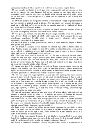 19
deoarece ruperea bruscă îl face nepotrivit să contribuie la dezvoltarea propriei lumini.
-24- Am semnalat mai înainte că aceste pete solare negre, privite printr-un telescop, par tivite
ca de un meterez mai puţin întunecat. Iată de ce: aceasta nu este nimic altceva decât
consecinţa erupţiei survenite unei astfel de întăriri, adică marginile deschiderii astfel cauzate
au luat spre exterior forma unui perete ca o pâlnie care se îngustează la vârf, iar noi o vom
vedea înclinată.
-25- Doriţi un exemplu mai clar pentru formarea acestui meterez? Formaţi cu pământ rezistent
dar încă maleabil o emisferă goală la interior. Apoi din interior spre exterior faceţi acolo o
gaură cu o suliţă fără vârf şi veţi zări imediat pe suprafaţa exterioară o ridicătură sub forma
unei incinte ca efect al loviturii aplicate.
-26- Numai în cazul vostru acest meterez va apărea mai dantelat, deoarece pământul pe care l-
ați folosit, are proprietăţi inferioare de coeziune decât terenul Soarelui.
-27- Ca apoi acest meterez, spre deosebire de pata neagră veritabilă, apare chiar şi luminat
mat. Aceasta derivă din faptul că părţile astfel rupte, chiar dacă deasupra lor nu este
splendoarea atmosferei, dezvoltă totuși o lumină proprie suficientă, adică lumina
caracteristică provenind de la planeta Soare.
-28- De acolo puteţi și deduce gradul în care Soarele ar putea ilumina cu propria sa lumină,
fără ajutorul celei generale.
-29- Am învățat că deasupra acestor metereze se formează nişte unde de lumină solară sau
torţe. Acestea, cauzate de erupţie, se ridică într-o unduire a luminozităţii aerului solar; apoi un
val se reflectă în vecinătatea sa, astfel încât splendoarea creşte în putere, în timp ce brazdele
dintre unde trebuie să apară în mod normal mai opace.
-30- După cum vedeţi, totul nu numai că este clar, dar este și expus pe înţelesul tuturor.
Totuși, Eu văd deja nişte „vulpoi” (oameni şireţi) foarte cultivaţi, care-şi dau aere şi apoi
întreabă cu expresia celei mai mari înţelepciuni: "Bine, bine, aceasta se poate asculta, iar
ipoteza are unele avantaje, dar Autorul pare să fi uitat până acum că aceste pete solare dispar
din nou şi că, treptat, îşi schimbă chiar şi forma."
-31 "Acum, cum iese el din încurcătură, cu teoria sa despre metereze, aceste consecinţe ale
erupţiei? S-a observat chiar şi în multe locuri, cu telescoape puternice, mişcări incredibil de
rapide ale acestor metereze. Aceasta ar putea influenţa în mare măsură teoria pereţilor produşi
de erupţii, prezentate de autorul nostru şi chiar s-o anuleze complet?"
-32- Oh! Nu, dragii mei vulpoi (şireţilor). Această apa este tocmai pentru moara noastră,
pentru că dacă vreţi să reflectaţi un pic, vă veţi aminti că deja la început, şi chiar şi până în
prezent, din motive foarte bune şi dovedite, am insistat asupra terenului elastic al Soarelui.
Acest teren, după erupţie, nu va rămâne în mod constant ferm şi solid, ca peretele unui vulcan
de pe Pământ, ci mai degrabă – tocmai datorită elasticităţii sale – se va retrage din nou, astfel
încât rana se va cicatriza şi vindeca, întocmai ca cea lăsată pe corpul nostru printr-un abces
care, după supuraţie, se închide şi, în final, zona rănită se vindecă complet, astfel încât după
ceva timp, noi nu mai zărim nicio urmă.
-33- Aşa că, dacă acest meterez nu este solid ca un zid, ci doar elastic, sunt foarte uşor de
explicat și mişcările rapide şi întinse, ca şi variaţiile lor precum şi dispariţia lor treptată,
întotdeauna pe baza comparaţiei expuse mai sus. Mai este încă vreo obiecţie de facut?
-34- Priviţi acolo, în fundal, există încă un vulpoi (adică un om şiret)! El a măsurat mai multe
dintre aceste pete cu instrumentele sale şi a constatat că unele sunt atât de mari încât, în zona
lor neagră, şi-ar putea găsi loc, în mod confortabil, treizeci de planete ca Pământul. Ce vrea el
să spună cu asta? Nimic altceva cu excepţia faptului că:
-35- Dacă o astfel de pată îşi are originea sa aşa cum ea a fost descrisă, ar trebui – în primul
rând – ca atunci când ea este vizibilă de pe Pământ la marginea Soarelui, să se vadă ca un
astfel de meterez să fie mai ieșit în relief, acesta nefiind cazul în mod obişnuit; dar de la o
astfel de proeminenţă nu se observă nimic.
-36- În al doilea rând, aceasta dă naştere la o altă întrebare, şi anume: Dacă în aceste ocazii
Soarele îşi expulzează acele mase din interiorul său, unde merg ele să-şi găsească sfârşitul? Şi
astfel de pierderi considerabile nu aduc ele prejudicii volumului Soarelui?
-37- Luând în considerare într-adevăr, cele mai mari pete solare, trebuie să se calculeze că în
 