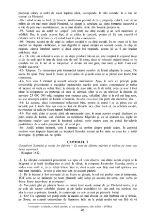 20
proporţii cubice o astfel de masă împinsă afară, corespunde, în cifre rotunde, la o mie de
corpuri ca Pământul.
-38- Luând acum ca bază că Soarele, întotdeauna pornind de la o proporţie cubică, este de un
milion de ori mai mare decât Pământul, se ajunge la concluzia că, după formarea succesivă a
o mie de pete mari asemănătoare, nu ar mai rămâne nimic din Soarele propriu-zis.
-39- Vedeţi voi, un astfel de „vulpoi” (om şiret) are dinţi ascuţiţi şi un ochi matematic şi
infailibil. Dar, în ciuda acestui fapt, el va cădea în capcană, pentru că Eu sunt capabil să
calculez tot la fel de bine ca el, având însă în plus cunoaşterea.
-40- Oricum, acestui tip de vulpi cu vedere ascuțită şi cu dinţi ascuţiţi, Eu nu vreau să le dau
imediat un răspuns clarificator, ci mai degrabă le supun atenției cu această ocazie, în chip de
răspuns, câteva întrebări scurte; şi dacă cineva îmi răspunde, acesta îşi va fi dat imediat
satisfacţie sieşi.
-41- De câte ori volumul a ceea ce un stejar produce într-un an, este conţinut în copacul însuşi
şi cât de mult apoi în timp de două sute de ani? Şi totuşi, dacă se măsoară stejarul anual, se va
constata rar că, în loc să se micşoreze, el devine tot mai gros, mai mare şi înalt. Cum este
posibil aşa ceva?
-42- Răspuns: Cu restaurarea prin intermediul tuturor surselor de hrană adaptate la copac. De
aceea Eu spun: Pune nasul în Soare şi vei vedea că și acolo ceea ce se pierde este foarte bine
compensat.
-43- Noi vom fi eliminat și această obiecţie matematică. Apoi, în ceea ce priveşte puțin
remarcabila proeminenţă a marginilor meterezelor marilor pete solare, contestatarul ar trebui
să încerce să vadă cu ochiul liber, la distanţa de zece mile, un fir de iarbă, ceea ce n-ar fi încă
nimic în comparaţie cu pretenţia că vrea să zărescă, chiar şi cu un telescop la distanţa de
aproape 23 000 000 mile, marginea unui meterez care, calculând chiar şi în cel mai larg sens,
nu iese deasupra calotei de lumină a Soarelui, de-abia cu a zece mia parte din diametrul său.
-44- La aceasta, dacă contestatarul reflectează bine, pentru că atunci i se va părea clar că
lucrurile pot fi foarte bine aşa cum au fost ele lămurite aici, chiar dacă el, cu ochelarii ascuţiti,
nu reuşeşte să vadă pe Soare turnuri babiloniene.
-45- Mai mult, chiar şi aceste părţi ale meterezului care, în urma acestor erupţii, depăşesc cu
puţin calota de lumină, sunt dizolvate cu rapiditatea fulgerului şi, ca să spunem aşa, topite de
intensitatea razelor care sunt în interiorul calotei; motiv pentru care nu există într-adevăr
posibilitatea de a vedea proeminenţe de acest gen.
-46- Astfel, pentru moment, vom fi terminat să vorbim despre petele solare. În capitolul
următor vom inspecta împreună cu locuitorii Soarelui, tocmai un loc unde va avea loc o astfel
de erupţie. Și pentru azi, ne oprim.
CAPITOLUL 9
(Locuitorii Soarelui şi rasele lor diferite – Ei sunt de diferite mărimi și trăiesc pe zone sau
benzi separate)
- 18 august 1842 -
-1- La sfârşitul comunicării precedente s-a spus că vom observa una dintre aceste erupţii de la
începutul ei şi toată desfăşurarea ei până la sfârşit, în compania locuitorilor Soarelui, pentru a
vedea cum arată ei, în ce relaţii trăiesc între ei, dacă aceştia sunt fiinţe mai mult spirituale sau
mai mult materiale, ce rase şi câte rase sunt pe această planetă.
-2- De la început a fost semnalat că pe Soare se găseşte, în cel mai perfect sens at termenului,
TOT ceea ce se întâlneşte pe toate planetele sale; totuşi pe acestea din urmă, este vorba de
forme foarte imperfecte şi estropiate2.
-3- Voi puteţi găsi pe planeta Soare nu numai toate rasele umane de pe Pământul nostru, ci şi
pe cele ale tuturor celorlalte planete şi ale lunilor (sateliţilor) lor, dar mult mai perfecte mai
ales în ceea ce priveşte formele, în comparaţie cu cele ce sunt pe planetele însăși.
-4- Oh! Cu siguranţă voi puteţi crede în modul cel mai absolut că atât bărbatul cât şi femeia,
pe Soare, au corpuri extraordinar de frumoase încât nu le puteţi urmări trei ore fără să vă
2 estropiát – schilodit, schilod, mutilat; p. ext. neputincios, slab, infirm – (NTRo)
 