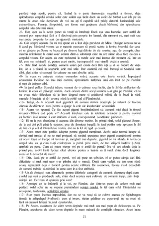 21
pierdeţi viaţa acolo, pentru că, lăsând la o parte frumuseţea magnifică a formei, deja
splendoarea corpului omului solar este solidă aşa încât dacă un astfel de bărbat s-ar afla pe un
munte la zece mile depărtare de voi nu aţi fi capabili să-l priviţi datorită luminozităţii sale
extraordinare. Femeia, dimpotrivă, are forme mai graţioase decât bărbatul, dar splendoarea
corpului său este mai mică.
-5- Este uşor ca la acest punct să veniţi să întrebaţi: Dacă aşa stau lucrurile, cum astfel de
oameni pot supravieţui fără a fi dizolvaţi prin propria lor lumină, din moment ce, mai mult sau
mai puţin, corpurile lor sunt cu siguranţă materiale.
-6- Cât despre aceasta Eu vă voi spune că a fost deja prevăzut de Mine. Desigur aceasta nu va
fi cazul pe Pământul vostru, ca o materie oarecare să poată rezista la lumina Soarelui; dar ceea
ce se găseşte pe Soare se bazează pe diverse legi diferite de ale voastre; aşa, de exemplu, chiar
materia referitoare la omul solar constă dintr-o substanţă care nu are nimic de-a face cu cea a
corpului vostru. De aceea ea este rezistentă la razele cele mai intense din moment ce, într-un
fel, este mai spirituală şi, pentru acest motiv, incomparabil mai simplă decât a voastră.
-7- Date fiind aceste condiţii, oamenii solari pot exista deci fără alţii şi să se bucure de viaţa
lor, de a o folosi în scopurile cele mai utile. Dar oamenii cei mai frumoşi ai Soarelui sunt
albii, deşi chiar şi oamenii de culoare nu sunt absolut urâţi.
-8- În ceea ce priveşte statura oamenilor solari, aceasta este foarte variată. Împrejurul
ecuatorului locuiesc cei mai mici oameni, aproximativ înălţimea unui om înalt de pe Pământ
și sunt de culoare albă.
-9- În jurul polilor Soarelui trăiesc oameni de o culoare roşu închis, dar la fel de strălucitori de
lumină; în ceea ce priveşte statura, dacă oricare dintre aceşti oameni s-ar găsi pe Pământ, el nu
va avea nicio dificultate să ia între degetul mare şi arătătorul mâinii, de la bază la vârf,
muntele Himalaia şi să-l arunce până la polul sud al Pământului.
-10- Totuşi, de la această rasă gigantică de oameni statura descreşte pe măsură ce trecem
dincolo de diferitele zone pentru a ajunge la cele ale locuitorilor ecuatoriali.
-11- Acum voi spuneți: Ce fac aceşti giganţi înspăimântători cu oamenii mici dacă în timpul
vreunei călătorii cad peste ei? Această întrebare este în totalitate nelalocul ei pentru motivul
că fiecărei rase umane îi este atribuită o zonă, corespunzând condiţiilor planetare.
-12- Ei nu le pot abandona și aceasta din diverse motive. În primul rând, solul planetei Soare,
de la cei doi poli până la ecuator, este de fermitate inegală: în jurul polilor este aproape la fel
de tare ca şi cel al Pământului vostru, dar nu la fel de rigid şi casant.
-13- Acest teren este perfect adaptat pentru gigantul menţionat. Acolo unde terenul începe să
devină mai moale, el nu se mai pretează să susţină greutatea unor giganţi asemănători, pentru
că acest teren ar începe să tremure şi, mergând mai departe, gigantul se va afunda în teren cu
corpul său, ca şi cum v-aţi confecţiona o pernă prea mare, de trei stânjeni înălţime (~6m),
umplută cu pene. Cum aţi putea merge voi pe o astfel de pernă? Nu vă veţi afunda deja la
primul pas, astfel încât fiecare efort ulterior pentru a înainta va fi inutil, chiar dacă lungimea
sa nu ar fi deosebit de mare?
-14- Dar, dacă pe o astfel de pernă, voi aţi pune un şobolan, el ar putea alerga aici fără
dificultate şi mult mai uşor s-ar plimba aici o muscă. După cum vedeţi, ce am spus până
acum, reprezintă deja o barieră pentru aceste călătorii. De asemenea, fiecare clasă deosebită
de oameni trebuie să rămână în zona care le-a fost atribuită.
-15- Un alt obstacol sunt alimentele pentru diferitele categorii de oameni; deoarece după cum
e solul aşa sunt şi produsele sale, chiar dacă acestea sunt cultivate de oamenii inşişi, prin forţa
voinţei lor. Ce vrem să spunem prin asta?
-16- Aproape ce se întâmplă şi la voi, pe Pământ, dar dintr-un punct de vedere mult mai
perfect: solul solar nu se supune pretutindeni voinţei omului, la fel cum solul Pământului nu
se supune, totdeauna, activităţii omului.
-17- S-ar putea încerca imposibilul, dar nu se va reuşi să se cultive ananas pe Spitzbergen
(insulă în arhipelagul Svalbard); cum şi invers, niciun grădinar cu experienţă nu va reuşi să
facă să crească licheni în jurul ecuatorului.
-18- Pe Soare, ascultarea de către teren depinde mai mult sau mai puţin de delicateţea sa. Pe
Pământ, ascultarea de către teren depinde în mare măsură de condiţiile climatice. Acest lucru
 