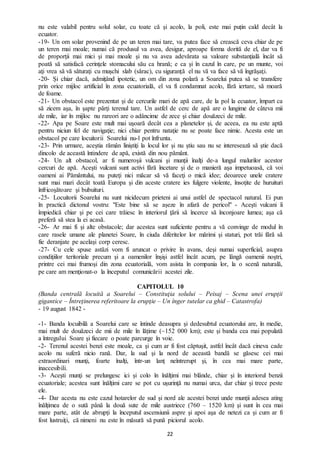 22
nu este valabil pentru solul solar, cu toate că şi acolo, la poli, este mai puțin cald decât la
ecuator.
-19- Un om solar provenind de pe un teren mai tare, va putea face să crească ceva chiar de pe
un teren mai moale; numai că produsul va avea, desigur, aproape forma dorită de el, dar va fi
de proporţii mai mici şi mai moale şi nu va avea adevărata sa valoare substanţială încât să
poată să satisfacă cerinţele stomacului său ca hrană; e ca şi în cazul în care, pe un munte, voi
aţi vrea să vă săturaţi cu mușchi slab (sărac), cu siguranţă el nu vă va face să vă îngrăşaţi.
-20- Și chiar dacă, admițând ipotetic, un om din zona polară a Soarelui putea să se transfere
prin orice mijloc artificial în zona ecuatorială, el va fi condamnat acolo, fără iertare, să moară
de foame.
-21- Un obstacol este prezentat și de cercurile mari de apă care, de la pol la ecuator, împart ca
să zicem aşa, în şapte părţi terenul tare. Un astfel de cerc de apă are o lungime de câteva mii
de mile, iar în mijloc nu rareori are o adâncime de zece şi chiar douăzeci de mile.
-22- Apa pe Soare este mult mai uşoară decât cea a planetelor şi, de aceea, ea nu este aptă
pentru niciun fel de navigaţie; nici chiar pentru nataţie nu se poate face nimic. Acesta este un
obstacol pe care locuitorii Soarelui nu-l pot înfrunta.
-23- Prin urmare, aceştia rămân liniştiţi la locul lor şi nu ştiu sau nu se interesează să ştie dacă
dincolo de această întindere de apă, există din nou pământ.
-24- Un alt obstacol, ar fi numeroşii vulcani şi munţii înalţi de-a lungul malurilor acestor
cercuri de apă. Aceşti vulcani sunt activi fără încetare şi de o manieră aşa impetuoasă, că voi
oameni ai Pământului, nu puteţi nici măcar să vă faceţi o mică idee; deoarece unele cratere
sunt mai mari decât toată Europa şi din aceste cratere ies fulgere violente, însoţite de huruituri
înfricoşătoare şi bubuituri.
-25- Locuitorii Soarelui nu sunt nicidecum prieteni ai unui astfel de spectacol natural. Ei pun
în practică dictonul vostru: "Este bine să se așeze în afară de pericol" - Aceşti vulcani îi
împiedică chiar şi pe cei care trăiesc în interiorul ţării să încerce să înconjoare lumea; aşa că
preferă să stea la ei acasă.
-26- Ar mai fi şi alte obstacole; dar acestea sunt suficiente pentru a vă convinge de modul în
care rasele umane ale planetei Soare, în ciuda diferitelor lor mărimi şi staturi, pot trăi fără să
fie deranjate pe acelaşi corp ceresc.
-27- Cu cele spuse astăzi vom fi aruncat o privire în avans, deşi numai superficial, asupra
condiţiilor teritoriale precum şi a oamenilor înşişi astfel încât acum, pe lângă oamenii noştri,
printre cei mai frumoşi din zona ecuatorială, vom asista în compania lor, la o scenă naturală,
pe care am menţionat-o la începutul comunicării acestei zile.
CAPITOLUL 10
(Banda centrală locuită a Soarelui – Constituţia solului – Peisaj – Scena unei erupţii
gigantice – Întreţinerea referitoare la erupţie – Un înger tutelar ca ghid – Catastrofa)
- 19 august 1842 -
-1- Banda locuibilă a Soarelui care se întinde deasupra şi dedesubtul ecuatorului are, în medie,
mai mult de douăzeci de mii de mile în lățime (~152 000 km); este și banda cea mai populată
a întregului Soare şi fiecare o poate parcurge în voie.
-2- Terenul acestei benzi este moale, ca şi cum ar fi fost căptuşit, astfel încât dacă cineva cade
acolo nu suferă nicio rană. Dar, la sud şi la nord de această bandă se găsesc cei mai
extraordinari munţi, foarte înalţi, într-un lanţ neîntrerupt şi, în cea mai mare parte,
inaccesibili.
-3- Aceşti munţi se prelungesc ici şi colo în înălţimi mai blânde, chiar şi în interiorul benzii
ecuatoriale; acestea sunt înălţimi care se pot cu uşurinţă nu numai urca, dar chiar şi trece peste
ele.
-4- Dar acesta nu este cazul hotarelor de sud şi nord ale acestei benzi unde munţii adesea ating
înălţimea de o sută până la două sute de mile austriece (760 – 1520 km) şi sunt în cea mai
mare parte, atât de abrupţi la începutul ascensiunii aspre şi apoi aşa de netezi ca şi cum ar fi
fost lustruiţi, că nimeni nu este în măsură să pună piciorul acolo.
 