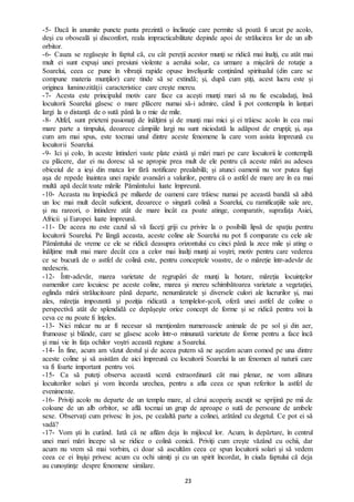 23
-5- Dacă în anumite puncte panta prezintă o înclinaţie care permite să poată fi urcat pe acolo,
deşi cu oboseală şi disconfort, reala impracticabilitate depinde apoi de strălucirea lor de un alb
orbitor.
-6- Cauza se regăseşte în faptul că, cu cât pereții acestor munţi se ridică mai înalţi, cu atât mai
mult ei sunt expuși unei presiuni violente a aerului solar, ca urmare a mişcării de rotaţie a
Soarelui, ceea ce pune în vibraţii rapide opuse învelişurile conţinând spiritualul (din care se
compune materia munţilor) care tinde să se extindă; şi, după cum ştiţi, acest lucru este și
originea luminozităţii caracteristice care creşte mereu.
-7- Acesta este principalul motiv care face ca aceşti munţi mari să nu fie escaladaţi, însă
locuitorii Soarelui găsesc o mare plăcere numai să-i admire, când îi pot contempla în lanțuri
largi la o distanţă de o sută până la o mie de mile.
-8- Altfel, sunt prieteni pasionaţi de înălţimi şi de munți mai mici şi ei trăiesc acolo în cea mai
mare parte a timpului, deoarece câmpiile largi nu sunt niciodată la adăpost de erupţii; şi, aşa
cum am mai spus, este tocmai unul dintre aceste fenomene la care vom asista împreună cu
locuitorii Soarelui.
-9- Ici şi colo, în aceste întinderi vaste plate există şi mări mari pe care locuitorii le contemplă
cu plăcere, dar ei nu doresc să se apropie prea mult de ele pentru că aceste mări au adesea
obiceiul de a ieşi din matca lor fără notificare prealabilă; și atunci oamenii nu vor putea fugi
aşa de repede înaintea unei rapide avansări a valurilor, pentru că o astfel de mare are în ea mai
multă apă decât toate mările Pământului luate împreună.
-10- Aceasta nu împiedică pe miliarde de oameni care trăiesc numai pe această bandă să aibă
un loc mai mult decât suficient, deoarece o singură colină a Soarelui, cu ramificaţiile sale are,
şi nu rareori, o întindere atât de mare încât ea poate atinge, comparativ, suprafaţa Asiei,
Africii şi Europei luate împreună.
-11- De aceea nu este cazul să vă faceţi griji cu privire la o posibilă lipsă de spaţiu pentru
locuitorii Soarelui. Pe lângă aceasta, aceste coline ale Soarelui nu pot fi comparate cu cele ale
Pământului de vreme ce ele se ridică deasupra orizontului cu cinci până la zece mile şi ating o
înălţime mult mai mare decât cea a celor mai înalţi munţi ai voştri; motiv pentru care vederea
ce se bucură de o astfel de colină este, pentru conceptele voastre, de o măreție într-adevăr de
nedescris.
-12- Într-adevăr, marea varietate de regrupări de munţi la hotare, măreţia locuinţelor
oamenilor care locuiesc pe aceste coline, marea şi mereu schimbătoarea varietate a vegetaţiei,
oglinda mării strălucitoare până departe, nenumăratele şi diversele culori ale lucrurilor și, mai
ales, măreţia impozantă şi poziţia ridicată a templelor-şcoli, oferă unei astfel de coline o
perspectivă atât de splendidă ce depăşeşte orice concept de forme şi se ridică pentru voi la
ceva ce nu poate fi înţeles.
-13- Nici măcar nu ar fi necesar să menţionăm numeroasele animale de pe sol şi din aer,
frumoase şi blânde, care se găsesc acolo într-o minunată varietate de forme pentru a face încă
şi mai vie în faţa ochilor voştri această regiune a Soarelui.
-14- În fine, acum am văzut destul şi de aceea putem să ne aşezăm acum comod pe una dintre
aceste coline şi să asistăm de aici împreună cu locuitorii Soarelui la un fenomen al naturii care
va fi foarte important pentru voi.
-15- Ca să puteţi observa această scenă extraordinară cât mai plenar, ne vom alătura
locuitorilor solari şi vom încorda urechea, pentru a afla ceea ce spun referitor la astfel de
evenimente.
-16- Priviţi acolo nu departe de un templu mare, al cărui acoperiş ascuţit se sprijină pe mii de
coloane de un alb orbitor, se află tocmai un grup de aproape o sută de persoane de ambele
sexe. Observaţi cum privesc în jos, pe cealaltă parte a colinei, arătând cu degetul. Ce pot ei să
vadă?
-17- Vom şti în curând. Iată că ne aflăm deja în mijlocul lor. Acum, în depărtare, în centrul
unei mari mări începe să se ridice o colină conică. Priviţi cum creşte văzând cu ochii, dar
acum nu vrem să mai vorbim, ci doar să ascultăm ceea ce spun locuitorii solari şi să vedem
ceea ce ei înşişi privesc acum cu ochi uimiţi şi cu un spirit încordat, în ciuda faptului că deja
au cunoştinţe despre fenomene similare.
 