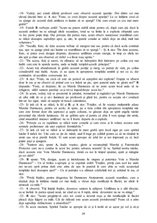 24
-18- Vedeţi, aici există diferiţi profesori care observă această apariţie. Doi dintre cei mai
elevaţi discută între ei. A zice: "Frate, ce crezi despre această apariţie? La ce înălţime crezi că
va ajunge de această dată umflarea ei înainte să se spargă? Uite cum creşte cu cea mai mare
grabă!"
-19- Fratele B vorbeşte astfel: "Acum nu putem stabili nimic pentru că, după cum ştii, dacă la
această umflare nu se adaugă altele secundare, totul se va limita la o explozie obişnuită care
va loc peste puţin timp. Dar privește din partea mea, acum observ numeroase reumflături care
se ridică deasupra suprafeţei apei; şi, uite, în spatele conului se ridică deja un altul, mult mai
voluminos."
-20- "Ascultă, frate, de data aceasta trebuie să mergem mai sus, pentru că dacă acela continuă
aşa, apa va ajunge până aici înainte ca reumflătura să se spargă." - Şi A zice: "De data aceasta,
frate, ai putea avea desigur dreptate, deoarece umflătura creşte energic, în timp ce altele ies
din apă şi chiar am observat că vârful s-a făcut roşu aprins."
-21- "De aceea, fraţi şi surori, vă sfătuiesc să ne îndreptăm fără întârziere pe colina cea mai
înaltă care este în spatele nostru, unde se înalţă templul-şcoală principal."
-22- Acum toţi abandonează în grabă această poziţie şi merg, ca purtaţi de vânt, pe colina
considerabil mai înaltă. Acum, ei au ajuns în apropierea templului amintit şi noi cu ei, dar
continuăm să ascultăm conversaţia lor.
-23- A zice: "Frate, nu crezi că este un pericol să aşteptăm aici explozia? Erupţia va izbucni
doar în sus şi nu observi că primul con s-a îndoit un pic, spre punctul unde ne găsim noi?'' B
răspunde: "Frate, ai dreptate; fie ca Marele Dumnezeu să ne arate acum locul unde să ne
refugiem, altfel suntem pierduţi ca şi tot ce împodobeşte acest loc."
-24- Şi acum, vedeţi, toţi se prosternă la pământ, tremurând şi rugându-l pe Marele Dumnezeu
să aibe milă de ei şi să-i ilumineze pe profesorii şi ghizii lor, pentru ca aceştia să-i conducă
într-un loc sigur, unde să aştepte să treacă calamitatea.
-25- Şi iată că A se ridică, la fel şi B; şi A zice: "Fraţilor, să fie veşnice mulţumirile aduse
Marelui Dumnezeu, pentru că acolo, în spate, pe a treia colină din apropierea templului mic
care este format doar din şaptezeci şi şapte coloane, se găsește deja un spirit angelic tutelar
provenind din sferele luminoase. Să ne grăbim spre el pentru că abia îl vom ajunge din urmă,
când ansamblul imensei umflături nu va fi foarte departe de a exploda.
-26- "Privește cu ce rapiditate se ridică toate conurile şi cum cresc și în volum; acestea sunt
semnele preliminare ale unei explozii formidabile."
-27- Și iată că toţi se ridică şi se îndreaptă în mare grabă spre locul sigur pe care spiritul
tutelar îl indică lor. Uite cum se ţin de mână; unul îl trage pe celălalt pentru ca să nu rămână în
urmă sau să-şi pierdă forțele. Ei sunt acum aproape de țelul lor şi noi împreună cu ei; încă
puţini paşi şi ajungem.
-28- "Suntem aici, spune A, laude veșnice, glorie şi recunoştinţă Marelui şi Puternicului
Protector care ne-a condus în acest loc pentru salvarea noastră! Şi tu, Spiritul nostru tutelar,
dacă aceasta este Voia Marelui Dumnezeu, rămâi cu noi în timpul spaimei, ajută şi mângâie
pe cei slabi!"
-29- B spune: "Oh, desigur, acum şi întotdeauna fie singura şi puternica Voie a Marelui
Dumnezeu!" - Un al treilea s-apropie şi se exprimă astfel: "Fraţilor, priviţi cum acel loc unde
noi ne-am oprit prima dată este atins de ape în punctul în care abia se vede acoperişul
templului încă deasupra apei!" - Un al patrulea s-a alăturat celelorlalţi trei şi, arătând în sus, el
zice:
-30- "Priviţi fraţilor, pentru dragostea lui Dumnezeu Atotputernic această reumflare, care a
depăşit deja în înălţime munții cei mai înalți, a vărsat deja ramificaţii în flăcări, iar altele le
urmează cu miile."
-31- A observă: "Fiţi liniştiţi fraţilor, deoarece suntem la adăpost. Umflătura ia o altă direcţie;
ea se înclină în partea opusă nouă, iar când ea va fi ruptă, nimic devastator nu ne va atinge."
-32- B zice: "Acum pregătiţi-vă căci tot conul a devenit roşu şi din ramificaţiile în flacări
pleacă deja fulgere cu miile. Cât de ridicată este acum această protuberanţă? Poate că a atins
deja suprafaţa strălucitoare a atmosferei?"
-33- În acest moment, Spiritul Tutelar se apropie de ei şi îi invită să se aşeze pe sol şi să-şi
 