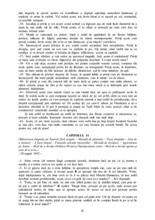 25
ţină degetele în urechi, pentru că reumflătura a depăşit suprafaţa atmosferei luminoase şi
explozia va urma în curând. Voi vedeţi acum, toţi devin tăcuţi şi se aşează pe sol, tremurând,
cu urechile astupate.
-34- Ascultaţi şi priviţi și voi acum: conul arzând s-a îngroșat așa de mult încât diametrul lui a
ajuns la mai multe mii de mile. Priviţi acum, el se sfâşie și urmează un vuiet care face să
tremure terenul solar.
-35- Munţii se cutremură cu putere; după o astfel de zguduitură de pe fiecare înălţime,
pornesc milioane de fulgere puternice însoţite de tunete nemaipomenite. Priviţi acolo cum
pereţii conului devin acum din ce în ce mai întunecaţi şi au mişcări convulsive.
-36- Întoarceţi-vă acum privirea în jos; există conuri secundare încă neexplodate. Priviţi la
dreapta, spre sud: există un con care va exploda în jos. Fiţi atenţi; când vârful său se va
ramifica şi va deveni arzător şi brăzdat de fulgere înflăcărate, acesta va exploda.
-37- Încă puţină răbdare şi veţi vedea un spectacol magnific. Iată, acum el explodează! Priviţi
ce mase sunt revărsate cu viteza fulgerului din prăpastia deschisă! Ce sunt aceste mase?
-38- Voi o știți deja; acestea sunt produse noi pentru corpurile voastre cereşti, compuse din
acele spirite care, nedepăşind proba lor de libertate, au retrogradat! Priviţi acolo, în depărtare,
cum un mare număr de bile lucioase de diferite dimensiuni cad în vasta întindere de apă.
-39- Dar ridicaţi-vă privirea departe de Soare, în spaţiul infinit, şi priviţi cum pe firmament se
încrucişează din toate părţile nenumărate stele căzătoare, cum le numiţi voi de obicei.
-40- Şi priviţi și cum din craterul atât de mare încât ar putea conţine mai multe planete, se
ridică coloane uriaşe de fum şi de vapori cu cea mai mare viteză şi se îndreaptă spre zonele
planetare îndepărtate.
-41- Observaţi acum cum marele crater se mai clatină încă, iar apoi se prăbuşeşte acolo în
fund. Şi vedeţi acolo și cum compania noastră se ridică de pe sol şi-Mi oferă cu voce tare un
cântec de laudă, pentru că i-am protejat de explozia enormă a unei astfel de protuberanţe, de-a
dreptul excepţională prin mărimea sa! (În același fel, cei care-L iubesc pe Dumnezeu şi au o
încredere absolută în El pot fi protejaţi şi cruţaţi de Tatăl Sfânt de orice pericol, chiar şi de
evenimentul catastrofal mondial ce se apropie).
Şi iată astfel se desfăşoară un astfel de fenomen, dar firește creşterea şi micşorarea sa,
precum şi toate celelalte fenomene descrise aici durează mult mai mult timp.
-42- Acum, că am văzut aceasta, data viitoare vom vorbi mai pe larg despre locuitorii Soarelui
şi, mai ales, vom face mai multe cunoştinţe cu cei care locuiesc pe această bandă. De aceea
pentru azi, este de ajuns!
CAPITOLUL 11
(Măsurarea timpului pe Soarele fără noapte – Metodă de plantare – Paza timpului – Arta de
a întineri – A fura timpul – Funcţiile oficiale (meseriile) – Metodă de învăţare – Agricultura
pe Soare – Mod de a învăţa Ordinea Divină şi Înţelepciunea vieţii – Mod de a învăţa igiena şi
arta de a scrie.)
- 20 august 1842 -
-1- Atâta vreme cât suntem lângă compania noastră, rămânem încă un pic cu ei, pentru a
asculta şi a vedea ceea ce vor spune şi vor face încă.
-2- Ei se găsesc încă pe a treia înălţime, în apropierea templu mic, care nu are mai mult de
şaptezeci şi şapte coloane, și tocmai acum B se apropie din nou de A şi-l întreabă: "Frate,
după înţelepciunea ta, cât timp crezi tu că îi va plăcea încă Marelui Dumnezeu, să lase astfel
deschisă această protuberanţă, acum că ea s-a golit de ceea ce-o umplea?" - A îi răspunde:
-3- "Frate, tu ştii bine că nimic nu mai este dificil pentru noi să stabilim timpul; cum poţi să-
mi pui o astfel de întrebare?" B replică: "Dragă frate, priveşte un pic acolo, unde aveam pus
calculatorul nostru de timp, apa se apropie acum; de aceea eu nu-ți pot procura pentru
moment un alt măsurător.
-4- "Totuși s-ar putea remedia aceasta dacă-mi spui cel puţin asta: Cât de departe voi putea eu
să ajung într-un ritm mediu, până ce masa puternic umflată să fie complet lăsată în jos şi să fie
reîntoarsă la locul iniţial?"
 