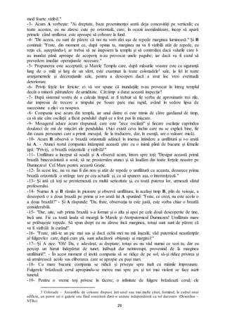 29
mod foarte vizibil."
-3- Acum A vorbeşte: "Ai dreptate, baza proeminenţei arată deja concavităţi pe verticală; cu
toate acestea, eu nu zăresc cute pe orizontală, care, în ocazii asemănătoare, încep să apară
primele când umflarea este aproape să coboare la fund.
-4- "De aceea, eu sunt de părere că noi nu vom zări aşa de repede marginea luminoasă." Şi B
continuă: "Frate, din moment ce, după opinia ta, marginea nu va fi vizibilă atât de repede, eu
reţin că, aşteptându-l, ar trebui să ne înapoiem la templu şi să controlăm dacă valurile care l-
au inundat până aproape de acoperiş n-au provocat unele pagube; iar dacă va fi cazul să
prevedem imediat operaţiunile necesare."
-5- Propunerea este acceptată; şi Marele Templu care, după măsurile voastre este cu siguranţă
lung de o milă şi larg de un sfert, este examinat la toate colonadele3 sale, la fel în toate
aranjamentele şi decoraţiunile sale, pentru a descoperi dacă a avut loc vreo eventuală
deteriorare.
-6- Priviţi feţele lor fericite: ei vă vor spune că inundaţiile n-au provocat în întreg templul
decât o minoră pătrundere de umiditate. Cât timp a durat această inspecţie?
-7- După sistemul vostru de a calcula timpul, ar fi trebuit să fie vorba de aproximativ trei zile,
dar impresia de trecere a timpului pe Soare pare mai rapid, având în vedere lipsa de
succesiune a zilei cu noaptea.
-8- Compania iese acum din templu, iar unul dintre ei este trimis de către gardianul de timp,
ca să ştie câte oscilaţii a făcut pendulul după ce a fost pus în mişcare.
-9- Mesagerul aduce acum răspunsul, care este "zece oscilaţii" şi fiecare oscilaţie cuprindea
douăzeci de mii de mişcări ale pendulului. (Aici există ceva închis care nu se explică bine, fie
din cauza persoanei care a primit mesajul, fie la traducere, dar, în esenţă, are o valoare mică).
-10- Acum B observă o brazdă orizontală adâncă în imensa întindere a umflăturii şi i-o arată
lui A. - Atunci restul companiei întâmpină această ştire cu o inimă plină de bucurie şi femeile
ţipă: "Priviţi, o brazdă orizontală e vizibilă!"
-11- Umflătura a început să scadă şi A observă acum, întors spre toţi: "Desigur această primă
brazdă binecuvântată a sosit; să ne prosternăm atunci şi să laudăm din toate forțele noastre pe
Dumnezeul Cel Mare pentru această Grație.
-12- În acest loc, nu va mai fi din nou şi atât de repede o umflătură ca aceasta, deoarece prima
brazdă orizontală o strânge tare pe cea actuală şi, ca să spunem aşa, o întemniţează."
-13- Şi iată că toţi se prosternează cu multă seriozitate şi, cu toată puterea lor, urmează sfatul
profesorului.
-14- Numai A şi B rămân în picioare şi observă umflătura; în acelaşi timp B, plin de voioşie, a
descoperă o a doua brazdă pe prima şi i-o arată lui A spunând: "Frate, ce crezi, nu este acolo o
a doua brazdă?" - Şi A răspunde: "Da, frate, observaţia ta este justă, este vorba chiar o brazdă
considerabilă.
-15- "Dar, uite, sub prima brazdă s-a format şi o alta și apoi pe cele două descoperite de tine,
încă una. Fie ca toată lauda să meargă la Marele şi Atotputernicul Dumnezeu! Umflătura mare
se prăbuşeşte repede. Să spun drept eu nu zăresc încă marginea, totuși sunt sunt de părere că
va fi vizibilă în curând".
-16- "Frate, uită-te un pic mai sus şi dacă ochii mei nu mă înşeală, văd puternicul neastâmpăr
al fulgerelor care, după cum ştii, sunt aducătorii obişnuiţi ai marginii!"
-17- Şi A zice: "Oh! Da, e adevărat, ai dreptate; totuși eu nu văd numai ce vezi tu, dar eu
percep un huruit îndepărtat de tunet, înăbuşit dar neîntrerupt, provenind de la marginea
umflăturii!". - În acest moment el invită compania să se ridice de pe sol, să-şi ridice privirea şi
să urmărească acolo sus eliberarea care se apropie cu paşi mari.
-18- Cu mare bucurie compania se ridică şi priveşte spre înalt cu mâinile împreunate.
Fulgerele brăzdează cerul apropiindu-se mereu mai spre jos şi tot mai violent se face auzit
tunetul.
-19- Pentru o vreme toţi privesc în tăcere; o infinitate de fulgere brăzdează cerul; ele
3 Colonade – Ansamblu de coloane dispuse într-unul sau mai multe șiruri, formând, în cadrul unui
edificiu, un peron ori o galerie sau fiind constituit dintr-o unitate independentă cu rol decorativ (Dexonline –
NTRo)
 