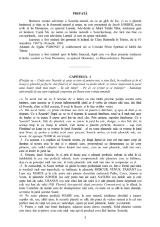 3
PREFAŢĂ
Ilustrarea esenţei adevărate a Soarelui natural, nu ca un glob de foc, ci ca o planetă
luminoasă şi viaţa sa în domeniul natural şi uman, ne este prezentată de Jacob LORBER, acest
scrib al lui Dumnezeu, cu ajutorul Luminii, Adevărului şi Iubirii Tatălui Sfânt, totdeauna gata
să lumineze Copiii Săi, nu numai cu lumina naturală a Soarelui-însuşi, dar încă mai bine cu
cea spirituală, care este adevărata Lumină şi care nu apune niciodată.
Lucrarea a fost tradusă din germană în italiană de Clara Battistella în Trieste, de la 01
noiembrie 1967 la 10 martie 1968
Adunată de Egidio PARONIT și colaboratorii săi ai Cercului Privat Spiritual al Iubirii din
Trieste
Lucrarea a fost tradusă apoi în limba franceză, după care s-a făcut prezenta traducere
în limba română cu Voia Domnului, cu ajutorul Domnului, cu Binecuvântarea Domnului.
______________
CAPITOLUL 1
(Poziţia sa – Unde este Soarele şi ceea ce este el pentru noi, o stea fixă; în realitate şi în el
însuşi o planetă perfectă, dat fiind că el, împreună cu multe altele, se rotesc împreună în jurul
unui Soare mult mai mare – În cât timp? – Pe el, ce creşte şi ce trăiește? – Sămânţa
universală şi cea care reglează creşterea pe Soare este voinţa umană)
-1- În acest caz nu va fi necesar de a indica cu mai multă precizie poziţia acestui astru
luminos, cum aceasta ar fi poate indispensabilă când ar fi vorba de oricare altă stea, dat fiind
că Soarele, chiar şi fără aceasta, îl aveţi în fiecare zi în faţa ochilor voştri.
-2- Din acest motiv, ca primă chestiune noi vrem să punem o întrebare, şi apoi să dăm și un
răspuns. Ce e Soarele? După ce se va fi răspuns la această întrebare, totul va fi mult mai uşor
de înţeles şi va putea fi expus apoi într-un mod clar. Prin urmare, repetăm întrebarea: Ce e
Soarele? Soarele, faţă de planetele care se rotesc în jurul lui este, desigur, o stea fixă dar, în
acelaşi timp în ea însăşi în schimb, este numai o planetă perfectă, deoarece – aşa cum
Pământul cu Luna sa se roteşte în jurul Soarelui – el cu toate planetele sale, se roteşte în jurul
unui Soare şi, pentru a realiza acest mare parcurs, Soarele nostru, cu toate planetele sale, are
nevoie de aproape 28 000 de ani tereştri.
-3- Cu aceasta s-a explicat că Soarele nostru, pe lângă faptul că este cel mai mare corp de
iluminat al nostru este în sine şi o planetă care, proporţional cu dimensiunea sa de corp
planetar, este astfel cufundat într-o lumină mai mare, cum nu sunt planetele, mult mai mici,
care se învârt în jurul lui.
-4- Oricum, dacă Soarele, în și prin el însuși este o planetă perfectă, trebuie să aibă în el,
indubitabil, în cea mai perfectă măsură, toate componentele sale planetare care se întâlnesc,
deşi cu un potenţial mult mai mic, în toate planetele sale mult mai mici în comparaţie cu el.
-5- În consecință, în Soare trebuie să găsim în mare perfecţiune ceea ce, într-o formă mai mică
şi totodată mult mai imperfectă, se întâlneşte în planetele MERCUR, VENUS, PĂMÂNT (cu
Luna sa), MARTE şi în cele patru mici planete deosebite (asteroizi) Pallas, Ceres, Junona şi
Vesta, în planetele JUPITER (cu cele patru luni ale sale), SATURN (cu inelele sale şi cele
şapte luni ale sale), URANUS (cu cele cinci luni ale sale) şi o altă planetă foarte depărtată (cu
cele trei luni ale sale) (NB. Planetă descoperită după prezenta Comunicare) şi, în sfârşit, în
toate Cometele (în număr cam de douăsprezece mii) care, cu toate că se află la mare distanţă,
se rotesc în jurul acestui Soare.
-6- Pe scurt: planeta perfectă SOARE este, în sens natural, totalitatea absolută a tuturor
copiilor săi, sau, altfel spus, în această planetă se află, din punct de vedere natural şi în cel mai
perfect mod de viaţă tot ceea ce, nedesluşit, apare pe toate planetele, lunile şi cometele.
-7- Pentru o mult mai bună înţelegere, aducem acum câteva exemple. Solul planetei voastre
este mort, dur şi pietros şi nu este mult mai apt să producă ceva fără lumina Soarelui.
 