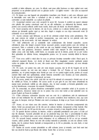 34
cealaltă şi intim alăturate, pe care, la sfârşit, sunt puse plăci lucioase ca nişte oglinzi care sunt
preparate cu un pământ special care se găseşte acolo - ca ţiglele voastre – dar care au aspectul
de semi-piramide.
-12- Pe latura cea mai îngustă ale piramidelor trunchiate este făcută o cută care sfârșește apoi
în interstiţiile care sunt între o scândură şi alta şi sudate cu mastic; ele sunt de grosimea
cartonului şi sunt maleabile ca o placă de plumb.
-13- Acoperişul oricărei case este acoperit în acest fel. Aceasta îi conferă un aspect minunat
căci plăcile din partea exterioară sunt de un alb strălucitor, ca alabastrul fin lustruit, motiv
pentru care acestea reflectă astfel toate razele, încât prin ele însele nu absorb căldura.
-14- Acest acoperiş este la interior, de sus în jos, colorat cu o culoare închisă care se găseşte
adesea pe țărmurile apelor mari şi, mai ales, după o erupţie ca cea deja cunoscută vouă. Și
coloanele cu ce sunt fabricate?
-15- Aceste coloane sunt fabricate cu un fel de cărămizi având forma celor pământene. Dar
ele sunt extrem de subţiri şi perfect transparente, aşa cum sunt la voi pietrele cele mai
preţioase şi, din acest motiv, ele sunt minunate la vedere.
-16- Atât arhitravele cât şi scândurile sunt confecţionate din lemnul copacilor, acesta
oferindu-le deja din timpul creşterii forma necesară pentru scopul pentru care ele trebuie să
servească. Între o coloană şi alta există un mic coș împletit rotund, bogat înzestrat cu plante
dintre cele mai graţioase; deoarece oamenii solari sunt maeştri în arta aranjamentului, în
mijloc cresc cele mai înalte, astfel încât, cu excepţia uşii de la intrare, peste tot se pot vedea
flori splendide de diferite forme, inimaginabile pentru voi. Şi aceste varietăți diferă la fiecare
casă.
-17- Vom avea astfel o mică idee în ceea ce priveşte locuinţa oamenilor solari. Dacă apoi, la
subiectul expunerii făcute, voi doriţi să lăsaţi curs liber imaginaţiei voastre spirituale puteţi
vedea nu puţine alte lucruri, la care, din cauza acestei expuneri condiţionate, ați avea intenția
să renunţaţi.
-18- Pe scurt, voi puteţi visa atât cât vreţi despre aceasta, dar la fel de bogată cât să fie
imaginaţia voastră, nu veţi rata nici măcar o lovitură. De ce? Pentru că voi, în domeniul
plantelor, nu vă puteţi imagina nicio formă pe care să n-o puteţi regăsi acolo, pentru că aceşti
oameni fiind mult mai spiritualizaţi, adună fantezia oamenilor care locuiesc pe toate planetele,
la fel cum lumina Soarelui le luminează pe toate.
-19- De aceea, puteţi visa oricât vreţi dar nu veţi fi în măsură să concepeţi o formă care să nu
fie vizibilă pe Soare, în realitate. De aceea acolo se pot găsi în cea mai mare abundenţă nu
numai toate produsele vizibile pe alte planete, dar, în mod esenţial, şi formele gândurilor care
au fost întotdeauna concepute de oamenii Pământului.
-20- În consecinţă, ne putem abandona contemplării caselor oamenilor solari şi în aceasta să
găsim plăcere, deoarece niciun om nu va putea visa ceva mai variat şi mai splendid care nu
poate fi găsit pe Soare în realitate!
-21- Chiar colorarea coloanelor descrise mai sus este de o splendoare atât de maiestuoasă
încât cel mai strălucitor foc de artificii la voi se poate considera doar mediocru; căci, aşa cum
am spus la început, totul pe Pământ este mort şi nemişcat, în timp ce pe Soare totul radiază de
viaţă.
-22- Acum, că am văzut casa din exterior, intrăm în interior şi observăm aranjamentul său
intern. Solul sau pavajul pare să fie din aur de culoare închisă, transparent și bine lustruit. Dar
solul nu este în nici un fel aşa de dur cum s-ar putea să pară, ci mai degrabă moale şi elastic.
-23- În spatele fiecărei coloane, la interior, există o piramidă patrulateră care pare a fi din cel
mai fin diamant. Această piramidă stă pe un piedestal larg care face o proeminenţă în afara
piramidei, ca o bancă mare, care are o circumferinţă de şase până la opt Klafter (11 la 15 m).
-24- Pe această bancă oamenii solari obişnuiesc să se odihnească la fel ca voi pe scaunele
voastre, adică şezând. Banca nu este din acelaşi material ca piramida; ea este de culoare verde
închis, dar în contrast foarte lustruită şi transparentă și, la fel ca piramida, nu este dură, ci mai
degrabă elastică.
-25- Înainte de aceste scaune piramidale se află coloane joase şi rotunde, care însă sunt mai
late sus decât la bază şi par făcute din rubine foarte fine şi servesc ca mese.
 