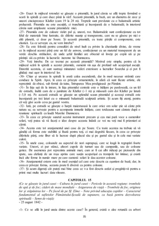35
-26- Exact în mijlocul rotondei se găseşte o piramidă, în jurul căreia se află trepte formând o
scară în spirală şi care duce până la vârf. Această piramidă, la bază, are un diametru de zece şi
uneori cincisprezece Klafter (cam 19 la 28 m). Treptele sunt prevăzute cu o balustradă artistic
prelucrată. Piramida nu este ascuţită, ci trunchiată şi înconjurată de o balustradă; în interiorul
căreia sunt amplasate scaune piramidale mici.
-27- Piramida este de culoare violet pal şi, uneori, roz. Balustradele sunt confecţionate cu tot
felul de materiale bine lustruite, de diferite nuanţe şi transparente, care nu se găsesc pe nici o
altă planetă, ci doar pe Soare. Și această piramidă, cu toate părţile ei componente, este
elastică. La ce serveşte ea, ne vom întreba?
-28- Ea este folosită pentru consultări de nivel înalt cu privire la chestiunile divine, de vreme
ce în mijlocul acestei părţi este un fel de amvon, confecționat cu un material transparent de un
verde deschis strălucitor, de unde şeful familiei are obiceiul să înveţe pe copiii săi şi pe
părinţii săi cu privire la lucrurile inerente lui Dumnezeu.
-29- Veți întreba: De ce tocmai pe această piramidă? Motivul este simplu; pentru că în
mijlocul scării în spirală a acestei piramide, oamenii vin aşa de profund sub acoperişul ascuţit.
Datorită acesteia, ei sunt sustraşi minunatei vederi exterioare a lucrurilor Soarelui şi ei pot fi
ghidaţi mai uşor în interiorul lor.
-30- Chiar şi urcarea în spirală le arată calea ascendentă, dar în mod necesar strâmtă care
conduce la Spirit. Apoi, în ceea ce priveşte ornamentele, în afară că sunt făcute artistic, ele
reprezintă de obicei, sub formă de taine, Întruparea Mea prodigioasă pe Pământ.
-31- În faţa uşii de la intrare, în faţa piramidei centrale este o înălțare pe pardoseală, ca un fel
de estradă, înaltă cam de o jumătate de Klafter (~1 m) şi măsoară cam doi Klafter pe latură
(~3,8 m). Pe această estradă se găseşte un splendid scaun piramidal şi aceeași estradă este
înconjurată pe trei laturi cu o minunată balustradă sculptată artistic. Şi acum fiţi atenţi, pentru
că veţi găsi acolo ceva pe gustul vostru.
-32- Iată, pe estradă se găseşte o harpă maiestuoasă la care orice om solar știe să cânte prin
natura sa; ea serveşte pentru a acompania imnurile înălţate, care totdeauna sunt cântate după o
reuniune spirituală ca laudă Marelui Dumnezeu.
-33- În ceea ce priveşte sunetul acestui instrument precum şi cea mai pură voce a oamenilor
solari, veți putea să vă faceţi o idee despre aceasta îndată ce voi nu veţi mai fi prizonieri ai
cărnii.
-34- Acesta este tot aranjamentul unei case de pe Soare. Cu toate acestea nu trebuie să vă
gândiţi că forma este stabilită şi fixată pentru toţi, ci mai degrabă fiecare, în ceea ce priveşte
diferitele părţi, este liber să le lucreze după placul său şi pe gustul său şi în cele mai variate
culori.
-35- În unele case, coloanele au aspectul de nori suprapuşi, care se leagă în regrupări foarte
variate. Uneori, ei par stânci, alteori cupole de turnuri sau de campanile, sau de coloane
gotice. De asemenea pot reprezinta animale mari, cum ar fi cai albi ridicaţi pe picioarele din
spate, sau elefanţi de un roşu aprins care susţin acoperişul cu trompele lor întinse; şi există
încă alte forme în număr mare pe care oamenii solari le dau acestor coloane.
-36- Aranjamentul extern este în mod esenţial cel care este descris ca eşantion de bază; dar, în
ceea ce priveşte forma, aceasta poate fi diversă ca pentru coloane.
-37- Şi acum digeraţi cât puteţi mai bine ceea ce v-a fost descris astăzi şi pregătiţi-vă pentru a
primi mai multe lucruri data viitoare.
CAPITOLUL 15
(Ce se găsește în jurul casei – Cultura în jurul casei – Pericole în această regiune: trombele
de apă şi de foc; căderi de mase mondiale – Asigurarea de viaţă – Trombele de foc, originea
lor şi stăpânirea lor – Pe focul de pe Sf. Elme – Note privind educaţia copiilor – Caracterul
fundamental al sufletelor Pământului-Şcoală de supunere, ca bază pentru dezvoltarea
spirituală – Semn de viaţă)
- 25 august 1842 -
-1- Ce se află în jurul uneia dintre aceste case? În general, există o alee rotundă cu arbori
 