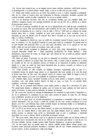 37
-14- Aceste ţepe atrag în sus, ca un magnet aceste mase electrice arzătoare, astfel încât acestea
se dezintegrează şi se pierd printre munţii înalţi; şi tot ce se află mai jos este cruţat.
-15- După cum vedeţi, acesta era un motiv bun pentru a avea o vedere degajată şi nelimitată.
Iată de ce, chiar şi copacii aleii sunt totdeauna în direcţia coloanelor locuinţei, pornind din
centrul rotondei, pentru ca chiar trunchiurile lor să nu se opună vederii.
-16- Un alt fenomen frecvent, mai ales în vecinătatea marilor ape sau munţilor înalţi care
urmăresc marginea benzii, este apariţia trombelor de apă sau de foc, de o mărime şi o putere
de neconceput pentru voi.
-17- În ceea ce priveşte trombele de apă, ele nu se îndepartează prea mult de apă, avansând de
la aceasta pe uscat. Dar mai devastatoare sunt trombele de foc care, în unele cazuri, vârtejul în
flăcări are un diametru de la o sută la o mie de mile (~760 la 7 600 km) şi o mişcare de rotaţie
intensă încât face o rotaţie completă în jurul axei proprii într-o mică secundă, ceea ce
înseamnă un cerc de flăcări care la exterior face într-o secundă de la trei sute la trei mii de
mile (~2 300 la 23 000 km).
-18- Or, imaginaţi-vă efectul pe care un astfel de eveniment natural îl poate cauza în zona în
care se produce. Ce fac locuitorii Soarelui în cazul unui astfel de eveniment? În primul rând ei
se pun imediat sub protecţia Mea cu cea mai mare încredere; apoi ei se aşează pe cea mai
înaltă colină pe care pot monta un recipient mare plin cu apă.
-19- În jurul acestui recipient ei plantează pe teren ţepe lungi dispunându-le în evantai.
Această dispoziţie simplă are – după experienţa profesorilor lor foarte înţelepţi – forţa
hotărâtoare, mai presus de toate, să atragă spre apă vîrtejul de foc şi astfel să calmeze repede
mişcările lui turbionare.
-20- Dacă aţi putea fi prezenţi, voi aţi privi cu siguranţă un asemenea eveniment natural cu o
mare surpriză şi plăcere în acelaşi timp. Într-adevăr, chiar şi atunci când la apariţia sa o astfel
de trombă de foc are un diametru enorm, ea începe să se micşoreze în partea sa inferioară
îndată ce a atins un astfel de deal încât diametrul său, în câteva secunde, se reduce la un
Klafter (~2 m) ca şi cum s-ar fi topit.
-21- Când tromba se află complet pe înălţime deasupra recipientului plin cu apă şi a
evantaiului format de ţepele lungi, atunci ea se îngustează din toate părţile şi în cele din urmă
ia forma unei bare de fier care, din punctul vostru de vedere, pare infinit de lungă şi care în
același timp dispare ca şi cum s-ar scufunda în recipientul menţionat.
-22- Imediat după aceea, locuitorii Soarelui revin pe deal, pentru a recupera uneltele lor de
securitate, care sunt găsite perfect intacte, în timp ce apa, cu toate că n-a pierdut nimic
cantitativ, a devenit complet neagră.
-23- Dar, de ce oamenii solari folosesc acest mijloc pentru a scăpa de o devastare? Ei spun:
"Pe munţii înalţi rămâne o infinitate de spirite care, în vreme de mare caldură, ele simt setea şi
atunci se reunesc şi merg apoi ca turbatele în căutare de răcoare.
24- De aceea este necesar să meargă în întâmpinarea lor neapărat cu apă pentru a împiedica ca
ele să se grăbească în continuare în jos spre mare pentru că atunci, în calea lor, ele distrug
case şi diferitele produse pe care le întâlnesc."
-25- Şi Eu vă spun doar că această presupunere şi cunoaştere a oamenilor solari are o bază
perfect întemeiată. Căci pe Soare o astfel de trombă de foc este acelaşi eveniment ca şi cel
despre care Eu v-am informat deja odată vorbind despre un fenomen similar ce se întâmplă pe
Pământ (a se vedea Evanghelia naturii: Taifunul).
-26- La fel ca pe Soare sau pe una dintre planete, un spirit este întotdeauna un spirit; numai pe
Soare raza de acţiune liberă a unui spirit este mai puţin limitată decât pe planete. Motivul
pentru aceasta se găseşte deja acolo cu fenomenele sale şi este o confirmare a motivului
necesităţii de a avea o viziune liberă şi deschisă pe întregul orizont.
-27- Din acest motiv, chiar fiecare casă ce se găseşte pe această colină este de formă conică şi
tot terenul care-o înconjoară este mai în jos. Iată de ce n-aţi putut găsi măcar o casă la şes. La
fel toate celelalte: birouri, temple pentru cultul Marelui Dumnezeu, se găsesc pe înălţimi.
-28- Şi mai există încă un număr mare de motive valabile pentru libera viziune pentru care
locuitorii solari plasează podoaba fructiferă a arborilor atât de sus. Numai enumerarea tuturor
acestor motive ar face comunicarea mult prea lungă.
 