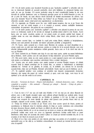 38
-29- Un alt motiv pentru care locuitorii Soarelui au pus "podoaba capilară" a arborilor atât de
sus se datorează faptului că această podoabă, doar prin înălţimea ei, atenuează lumina care
cade de sus pe locuinţe. Că aceste podoabe atrag în mod considerabil lumina la ele este
dovedit de perlele luminoase care se formează aproape peste tot în vârful frunzelor şi care, în
ele şi prin ele însele, nu sunt altceva decât fascicule de lumină neconsumate de arbore, aşa
cum este denumit "focul Sf. Elme (Elmo sau Telmo)" de pe Pământ, care este vizibil pe toate
obiectele ascuţite atunci când aerul este supraîncărcat cu electricitate.
-30- Cu siguranţă, pe Pământ acest foc este vizibil numai noaptea; dar nu şi pe Soare din
moment ce aici nu există noapte, ci o zi veşnică şi aceasta, urmare radiaţiilor luminoase
extraordinar de puternice din partea de sus a atmosferei.
-31- Un alt motiv pentru care "podoaba capilară" a arborilor este plasată la partea de sus este
aceea ca totdeauna copiii să fie nevoiţi să meargă la părinţi atunci când le este foame. Acest
lucru este un motiv excelent, pentru că voi puteţi crede că pentru spiritul încă imatur al
copiilor nimic nu este mai dăunător decât voinţa liberă, chiar dacă este permisă de către
părinţi.
-32- Urmare acestui fapt, s-a instituit la copil prin voinţa liberă, mândria şi încăpăţânarea,
defecte care sunt pietrele de temelie ale tuturor păcatelor posibile şi imaginabile.
-33- Pe Soare, unde oamenii au o foarte mare libertate de acţiune, un mod disciplinat de a
creşte copiii este cu atât mai mult necesar, pentru ca voinţa lor să ia această direcţie, care este
absolut indispensabilă pentru menţinerea ordinii generale, lucru care ar fi de dorit mai ales la
voi, pe Pământ.
-34- Doar oamenii de pe Pământ sunt deja în cea mai mare parte, spirite nu numai îndărătnice
dar şi limitate, motiv pentru care ele sunt plasate în faţa misiunilor pe acest Pământ aspru.
-35- Din acest motiv, nimic nu este aspru pentru ei, a unei supuneri exacte care este principala
cale pentru a se îndrepta spre cucerirea adevăratei forţe a voinţei interioare.
-36- Acesta este un motiv pentru care puţini oameni ai acestui Pământ reuşesc să obţină
această forţă în timpul existenţei lor în corpul fizic, ca urmare a îndărătniciei şi indolenţei
sufletului lor. Trebuie să ne gândim, în esenţă, că, în definitiv, era datoria lor să dezvolte
această forţă, chiar aici pe Pământ, folosind adversităţile foarte mari pe care le întâlnesc pe el.
-37- În capitolul următor vom continua să urmărim mai departe aranjamentele domestice
(interne), dar numai din punct de vedere natural; şi apoi, cum este logic, vom trece la cel
spiritual şi în cele din urmă la cel ceresc.
CAPITOLUL 16
(Livezile – Varietate de fructe – Despre individualitate – Animale domestice, oaia – Absenţa
completă a şerpilor – Alte animale – Plantaţii pe câmpii – Sursele – Câmp de pâine –
Filozofia Soarelui.)
- 26 august 1842 -
-1- Cam la trei (~5,7 m) sau cel mult cinci Klafter (~9,5 m) mai jos de aleea flancată de
arbori, este o altă bandă circulară unde sunt cultivaţi arbuşti fructiferi pe ambele părţi. Aceşti
arbuşti sunt la o înălţime maximă de un Klafter şi jumătate (~2,8 m), în timp ce spaţiul
interior este acoperit de toate tipurile de plante mici (joase) care produc fructe mici ca, de
exemplu, căpşuni ca ale voastre, roşiile, pepenii, etc...
-2- Totuşi nu trebuie să credeţi că pe Soare cresc doar aceste specii de fructe, pentru că
asemănarea se limitează doar la micimea plantei, în timp ce acolo varietatea este extraordinar
de mare deoarece fiecare plantă are fructe ce diferă de cele ale alteia.
-3- V-aţi putea întreba de ce să nu crească pe un teren ce creşte pe altul alăturat? Într-adevăr,
produsele solului unui vecin vor avea cu siguranţă aprobarea aceluia astfel încât se pune
întrebarea: atâta timp cât acestuia din urmă îi place ce creşte pe terenul vecinului său, de ce nu
ar putea el să-l facă să crească şi pe al său?
-4- Dacă el n-o face este pentru că este interzis prin lege sau pentru că el consideră ca puţin
apreciabil ceea ce fac alţii şi, cu hotărâre extraordinară, să crească pe terenul lui doar ceea ce
este el capabil?
 