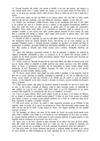 4
-8- Terenul Soarelui, din contră, este moale şi flexibil, el nu este nici pietros, nici nisipos, ci
mai curând moale cum e carnea omului sau, pentru ca voi să puteți sesiza mai bine ideea, el
este, ca să spun aşa, aproape elastic astfel că dacă cineva ar cădea pe sol el nu ar simţi nici o
durere.
-9- Acest teren, totuşi, nu este aşa fibros ca un cauciuc elastic, dar, aşa cum s-a spus, moale
până în cele mai mici particule, care sunt minuscule învelişuri umplute cu eter vital pur.
-10- Parţial, este asemănator solului terestru, numai că aici învelişurile sunt deja în sine rigide
şi nu cedează aşa uşor la o lovitură sau la o cădere, ci mai degrabă reacţionează, unindu-se
apoi încă mult mai ferm cu alte elemente şi rămân apoi în nu puţini ani consecutivi,
stratificate strâns unele peste altele şi se amestecă cu tenacitate până la punctul de a se
pietrifica complet şi cum acesta este firesc pentru planeta noastră, în acest stadiu, ele opun
încă o rezistenţă mai aprigă ca înainte, adică atunci când acestea se găsesc într-o stare mult
mai liberă sau poroasă sau dizolvată.
-11- Rezultă că chiar și vegetația, pe una sau alta dintre planete, trebuie să fie în general mult
mai laborioasă decât pe planeta perfectă Soare. Într-adevăr, pe un corp planetar, ca de
exemplu Pământul vostru, o sămânţă grosieră conţinând un germene viu trebuie mai întâi să
putrezească în pământ, devenind flexibil prin intermediul umidităţii ce se află în el şi astfel se
face liber pentru a absorbi apoi hrana eterică care-i convine, învelișurile dizolvate ale
terenului.
-12- Apoi, fără întârziere, germenele trebuie să facă să pătrundă o infinitate de rădăcini în
mijlocul învelișurilor pământului şi apoi, cu creşterea sa, le va zdrobi fără încetare pentru a
acapara de aici hrana necesară, pentru dezvoltarea planetei. Poate fi aceasta doar necesară, pe
planeta perfectă solară?
-13- Acolo, vedeţi voi, lucrurile decurg într-un mod total diferit, dat fiind că terenul acolo este
aşa de moale, delicat şi maleabil că părţile potrivite unei plante oarecare, cresc fără sămânţă,
direct în teren, şi germinează deasupra lui, în nenumărate şi foarte variate plante foarte
folositoare, în care frumuseţea şi calitatea depăşesc de multe ori tot ceea ce este produs
imaginabil pe toate celelalte planete reunite.
-14- Pe Soare, niciun arbore, nicio plantă nu creşte printr-o sămânţă, ci mai degrabă, totul îşi
face loc şi creşte, aproape ca muşchii, mucegaiul şi ciupercile la voi, dar cu diferenţa că pe
Soare, aceste plante nu sunt aşa învechite şi de durată aşa de scurtă ca cele ale planetei
voastre, ci mai degrabă, acolo unde aceasta a început să crească, aceasta continuă să prospere
mereu ca înainte.
-15- Când aceste plante sunt tăiate de locuitorii naturali ai Soarelui, ele nici nu se usucă, nici
nu mor, ci din contră, continuă să trăiască, chiar în afara terenului, pentru că rădăcinile lor
sunt similare cu vene de eter aprins, astfel încât după ce au fost îndepărtate de pe teren,
această forţă vegetativă se concentrează din nou şi se manifestă la exterior.
-16- Cineva ar putea obiecta: Dacă aceste plante nu pot să se usuce şi să moară, nu sfârşesc
ele cu timpul să invadeze tot spaţiul acestei planete? Ei bine, nu este cazul, pentru că oamenii
care trăiesc conform cu natura acestei planete perfecte, au o forță de voinţă mai mare decât
forța vegetativă de impuls a terenului Soarelui.
-17- Din acest motiv, pe Soare, nu există o viaţă vegetativă spontană, ca pe Pământ, ci mai
degrabă, nimic nu poate să se nască sau prospera pe Soare fără intervenţia voinţei umane, nici
chiar cel mai mic fir de iarbă. Voinţa umană pe Soare, este singura sămânţă, de care depind
structura şi forma.
-18- De exemplu, un arbore, sau orice fel de plantă, pe Soare, nu creşte decât numai acolo
unde omul a stabilit-o prin voinţa sa şi în forma pe care intenţionează să le-o dea; ca urmare,
pe această planetă perfectă nu există specii în mod constant uniforme în regnul vegetal, ci mai
degrabă totul ia orientarea pe care omul vrea să le-o dea.
-19- Apoi, ceea ce un om a chemat în afara terenului, fie un arbore sau orice alt fel de plantă,
nicio altă voinţă nu le poate distruge dacă nu e chiar cea care le-a chemat la existenţă; sau
poate să fie şi un alt om, cu condiţia ca el să fie autorizat de generator, adică de „cultivator”.
-20- Din acest motiv, pe Soare domneşte într-adevăr o varietate infinită de plante şi de arbori
de toate speciile şi, chiar învârtindu-ne pe toată suprafaţa lui, nu se va găsi o plantă care să
 