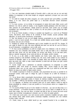 45
CAPITOLUL 18
(Cel mai jos dintre cele trei temple – Descrierea interiorului său)
- 29 august 1842 -
-1- Care este importanţa primului templu al Soarelui, adică a celui care este pe cea mai mică
înălţime, în comparaţie cu alte două temple de categorie superioară şi despre care vom vorbi
mai târziu?
-2- Un astfel de templu din prima categorie, are acolo aspectul unei şcoli publice, accesibilă
tuturor şi în care elevul este primit după ce a frecventat diversele cursuri elementare
pregătitoare.
-3- Cu toate acestea, voi nu trebuie să presupuneţi că numai elevii uneia dintre aceste şcoli
inferioare trec într-un astfel de templu, ci mai degrabă templul găzduieşte elevii din treizeci şi
chiar patruzeci de şcoli inferioare, situaţie destul de frecventă, motiv pentru care un templu
asemănător este extraordinar de mare şi trebuie să și fie aşa pentru a putea găzdui mai multe
mii de discipoli.
-4- El nu are formă circulară, ci forma sa seamănă mai degrabă cu o navă de pe Pământul
vostru. Într-adevăr, dacă trebuia să fie construit în formă rotundă, aceasta pricinuia multe
dificultăţi, în special pentru învelitoarea acoperişului.
-5- Dar, din moment ce este un oval alungit, aşezarea acoperişului nu este mai dificilă decât
pentru o casă de locuit normală. Pe ce bază este stabilită măreţia acestui templu? Pe numărul
de coloane din care este el format.
-6- Numărul de coloane este întotdeauna egal la toate templele de acest fel? Nu, desigur. El
este reglat în funcţie de zonă, din cauza numărului mai mare sau mai mic de case de locuit şi
de şcoli elementare şi pregătitoare care se află acolo.
-7- Pe baza acestor preliminarii, un astfel de templu poate avea minimum o mie de coloane şi
maximum zece mii. Coloanele unui templu identic sunt cu mult mai înalte şi de o dimensiune
mult mai mare decât cele ale unei locuinţe, iar acestea sunt făcute, în cea mai mare parte,
dintr-un material transparent de un verde pal, într-un stil simplu, perfect rotunde.
-8- În rest, ca şi alte clădiri, şi stilul templelor este foarte variat, chiar dacă ele aparţin
aceleiaşi categorii şi sunt destinate aceluiaşi scop. De aceea există temple în care coloane au
aspectul de piramide, altele ca un ansamblu de prăjini, altele sunt formate din sfere aplatizate
puse una peste alta, altele ca nişte conuri răsturnate şi există încă alte forme care plac vederii
celui ce le contemplă.
-9- Aceste temple sunt o splendoare cu adevărat somptuoasă, în comparaţie cu şcolile
pregătitoare unde elevii învaţă să cunoască Ordinea Mea. Aceste temple au mai multe
acoperişuri dintre care cel din centru este considerabil mai înalt şi pe vârful lui cel mai înalt
flutură un steag ca un simbol al luptei pentru victorie.
-10- Celelalte acoperişuri în formă de piramide, sunt proporţional mai joase şi, pornind de la
acoperişul central, există şapte la stânga lui, şapte la dreapta lui şi astfel ele formează o
piramidă.
-11- Și pe fiecare dintre acoperişurile descrescătoare există steaguri, descrescătoare şi ele în
mărime. Înălţimea acoperişului central, în funcţie de mărimea templului, poate atinge uneori o
mie de klafter (~1900 m), dar niciodată nu măsoară mai puţin de cinci sute klafter (~950 m).
-12- Cu siguranţă, vă întrebaţi cum locuitorii solari pot să pună arhitrave teribil de lungi în
formă piramidală pe coloane şi cum este posibil ca ei să-şi procure arbori cu o lungime de o
mie de klafter?
-13- În această privinţă Eu pot să vă fac imediat să observaţi – aşa cum am făcut deja cu o
ocazie anterioară – că locuitorii Soarelui nu săvârşesc acest tip de munci cu mâinile lor, dar cu
toată forța voinţei. Aşa cum este firesc, ei trebuie mai întâi să facă să crească din teren acești
copaci; apoi ei trebuie să pregătească coloanele care vor trebui să susțină grinzile.
-14- Când toate aceste piese, care sunt necesare pentru construirea templului sunt gata, atunci
sunt chemaţi foarte mulţi oameni pentru construcţia templului, construcţie care este realizată
cu forţa voinţei colective.
-15- Există, totuşi, în aceste clădiri lucrări pe care oamenii Soarelui le fac cu mâinile lor.
 