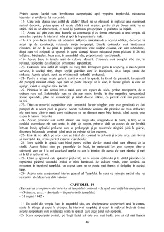 46
Printre aceste lucrări sunt: învelitoarea acoperişului, apoi vopsirea interiorului, măsurarea
terenului şi nivelarea lui succesivă.
-16- Care este durata unei astfel de clădiri? Dacă nu se plasează în mijlocul unui eveniment
natural draconic, putem spune că aceste clădiri sunt veşnice, pentru că pe Soare nimic nu se
strică, nici nu se deteriorează, ci totul îşi păstrează prospeţimea şi puritatea sa iniţială.
-17- Acum, că ştim cum stau lucrurile cu construcţia şi cu forma exterioară a unui templu, să
aruncăm o privire la interiorul său şi apoi la împrejurimile sale.
-18- Ca prim lucru trebuie să admirăm înălţimea maiestuoasă a acestui edificiu, deoarece la
acest tip de construcţii, coloanele susţin acoperişul. Bazele coloanelor sunt întotdeauna
circulare, iar de la sol până la partea superioară, care susţine coloana, ele sunt subdivizate,
după cum voi obişnuiţi să spuneţi, în şapte cârnaţi, fiecare măsurând patru picioare (1,26 m)
înălţime; bineînţeles, baza este, în ansamblul său, proporţionată cu coloanele.
-19- Aceste baze în templu sunt de culoare albastră. Coloanele sunt complet albe dar, în
revanșă, acoperite de splendide ornamente împestriţate.
-20- Coloanele unui astfel de templu nu merg fără întrerupere până la acoperiş, ci mai degrabă
servesc, în același timp, drept sprijin galeriilor care le înconjoară, de-a lungul şirului de
coloane. Aceste galerii, apoi, au o balustradă splendid prelucrată.
-21- Pentru a atinge aceste galerii, există o scară în spirală, în formă de piramidă, înconjurată
de parapeţi minunat ornaţi. Aşa cum se poate înţelege de la sine, în fiecare galerie la care se
ajunge, există o stinghie bine lucrată.
-22- Piramida în sine constă într-o masă care are aspect de sticlă, perfect transparent, de o
culoare roşu pal. Balustradele sunt ca din aur masiv, învelite în frize magnifice reprezentând
forme splendide, pline de semnificaţie şi luând diverse reflexe, ca pietrele cele mai preţioase
la voi.
-23- Dintr-un material asemănător este construită fiecare stinghie, care este prevăzută cu doi
parapeţi de la scară până la galerie. Aceste balustrade constau din piramide de reală strălucire;
ele sunt trase dintr-o masă care străluceşte ca un diamant mare bine lustruit, când acesta este
expus la lumina Soarelui.
-24- Aceste piramide sunt astfel aliniate una lângă alta, atingându-se la bază, în timp ce la
cealaltă extremitate ele sunt unite, în chip de suport, printr-o dală cu aspect de aur învelită
într-un frunziş splendid prelucrat care se prelungește şi pe reazemele stinghiei până la galerie,
deoarece balustrada continuă până unde ea trebuie să dea trecerea.
-25- Galeriile se ridică pe arce care se întind din coloană în coloană şi aceste arce, prin forma
şi materialul lor, redau perfect culorile curcubeului.
-26- Între scările în spirală sunt bănci pentru odihna elevilor atunci când sunt eliberaţi de la
studii. Aceste bănci stau pe piramidele de bază, iar materialul lor este compus dintr-o
substanţă cum ar fi la voi cauciucul umplut cu aer la interior; de aceea ele sunt elastice şi moi
și la fel şi spătarul lor.
-27- Chiar şi spătarul este splendid prelucrat; iar la coama spătarului şi în vârful piramidei ce
reprezintă piciorul scaunului, există o sferă luminoasă de culoare verde, care conferă, ca
ornament în interiorul templului, un aspect cum nu se poate mai frumos şi drăgălaş în acelaşi
timp.
-28- Acesta este aranjamentul interior general al Templului. În ceea ce priveşte mediul său, ne
rezervăm să-l descriem data viitoare.
CAPITOLUL 19
(Descrierea aranjamentului interior al templului continuă – Scopul unui astfel de aranjament
– Orchestra, etc... – Ameţeala – Împrejurimile templului)
- 31 august 1842 -
-1- Un astfel de templu, luat în ansamblul său, are cincisprezece acoperişuri: unul în centru,
şapte la stânga şi şapte la dreapta. În interiorul templului, și exact în mijlocul fiecăruia dintre
aceste acoperişuri este o măreaţă scară în spirală care duce până sub acoperiş.
-2- Scara acoperişului central, pe lângă faptul că este cea mai înaltă, este şi cel mai frumos
 