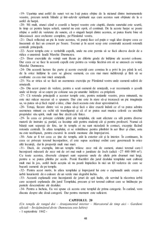 48
-19- Uşurinţa unui astfel de sunet voi nu l-aţi putea obţine de la niciunul dintre instrumentele
voastre, precum notele blânde şi într-adevăr spirituale aşa cum acestea sunt obţinute de la o
astfel de harpă.
-20- Mi mult, atunci când o coardă a harpei voastre este ciupită, durata sunetului este scurtă,
în timp ce pentru harpa solară, sunetul nu este oprit, el continuă. De la aceste harpe se poate
obţine o astfel de varietate de sunete, că o singură harpă dintre acestea, ar putea foarte bine să
înlocuiască zece orchestre complete, pe Pământul vostru.
-21- Dacă reflectaţi un pic la toate acestea, vă puteţi face cel puţin o vagă idee despre ceea ce
înseamnă să faci un concert pe Soare. Tocmai și în acest scop este construită această rotondă
centrală principală.
-22- Acest templu este o veritabilă capelă, unde nu este permis să se facă altceva decât de a
ridica o unanimă laudă Marelui Dumnezeu.
-23- Doar exerciţiile de voinţă sunt făcute pe diferite grade de înălţime ale acestei coloane.
Dar ceea ce se face în această capelă este pentru ca voinţa fiecărui om să se unească cu voinţa
Marelui Dumnezeu.
-24- Din această lucrare fac parte şi aceste exerciţii care constau în a privi în jos până la sol,
de la orice înălţime la care se găsesc oamenii, cu cea mai mare indiferenţă şi fără să se
confrunte cu cea mai mică ameţeală.
-25- Nu ar strica să se facă un asemenea exerciţiu pe Pământul vostru unde oamenii suferă de
ameţeală.
-26- Din acest punct de vedere, pentru a scuti oamenii de ameţeală, s-ar recomanda o şcoală
unde să înveţe să se caţere pe coloane sau pe anumite înălţimi cu prăpăstii.
-27- Că rotonda principală a acestor temple este, pentru noţiunile voastre, prea minunată, nu
este nici măcar necesar să o spunem. Dar cine este în stare să-şi trezească un pic imaginaţia
sa, va putea să-şi facă rapid o idee, chiar dacă aceasta este doar aproximativă.
-28- Totuşi, fiecare dintre voi va putea să-şi facă o idee exactă îndată ce el va putea admira
asemenea minuni cu ochii săi transfiguraţi şi că el ar putea auzi muzica celestă cu urechile
propriului său spirit, mult mai fine decât cele fizice.
-29- În ceea ce privește celelalte părţi ale templului, ele sunt afectate ca săli pentru diverse
materii de instruire şi, parţial, ca locuinţe atât pentru studenţi cât şi pentru profesori. Numai că
băieţii sunt separaţi de fete, iar în templu ei nu sunt niciodată în contact, excepţie făcând
rotonda centrală. În afara templului, ei se reîntâlnesc pentru plimbări în aer liber şi chiar, asta
nu este neobişnuit, pentru excursii în zonele montane din împrejurimi.
-30- Asta ar fi tot ceea ce ţine de templu, atât la exterior cât şi la interior. În continuare, în
ceea ce priveşte terenul înconjurător, el este supus aceleiaşi ordini care guvernează în orice
altă locuinţă, dar în proporţii mult mai mari.
-31- Dacă, de exemplu, într-un templu trăiesc zece mii de oameni, atunci terenul care-l
înconjoară măsoară de zece mii de ori mai mult o jumătate de Joch (adică ~27 400 000 m2).
Cu toate acestea, diversele câmpuri sunt separate unele de altele prin drumuri mai largi,
pentru a se putea plimba pe acolo. Pomii fructiferi din jurul dealului templului sunt cultivaţi
mult mai în jos, astfel încât aceştia să nu poată împiedica în nici un fel vederea de care se
bucură oamenii de pe templu.
-32- Pentru acest motiv, în afara templului şi împrejurul lui este o esplanadă unde creşte o
iarbă luxuriantă de o culoare de un verde mai degrabă închis.
-33- Această esplanadă este înconjurată de jeturi de apă înalte, ele servind la răcorirea ierbii
care acoperă esplanada din jurul Templului, precum şi tot terenul cultivat care se întâlneşte pe
pantele descendente ale dealului.
-34- Pentru a încheia, Eu voi spune că acesta este templul de prima categorie. În curând, vom
discuta despre alte două categorii. Dar pentru moment este suficient.
CAPITOLUL 20
(Un templu de rangul doi – Aranjamentul interior – Marcatorul de timp aici – Gardieni
oficiali – Învăţământul divin: Dumnezeu este Iubire)
- 1 septembrie 1842 -
 