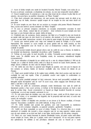 49
-1- Acest al doilea templu este numit de locuitorii Soarelui, Marele Templu; vom vedea de ce.
În ceea ce priveşte construcţia şi abundenţa de coloane, nu este mai remarcabil decât celălalt.
-2- Uneori templul poate fi construit pe o mie sau chiar două mii de coloane în plus faţă de cel
anterior, dar acest lucru nu justifică denumirea de "Mare Templu".
-3- Chiar dacă coloanele sunt numeroase, ele sunt aşezate mai aproape unele de altele şi nu
sunt chiar aşa de înalte, deoarece spaţiul ocupat de un templu nu este mai mare decât cel
precedent.
-4- În acest templu nu este făcut nici un serviciu cu excepţia celui pentru Marele Dumnezeu!
Deci, acesta este motivul acestei denumiri de "Mare Templu".
-5- În ceea ce priveşte aranjarea exterioară, cu excepţia ornamentelor executate în mod
spontan – care, firește, variază faţă de cel anterior – doar orchestra în acest templu este încă
mai mare şi este formată dintr-un număr dublu de harpe.
-6- Cântăreţii sunt, de asemenea, foarte numeroşi, dat fiind că şi Templul în sine este locuit de
un număr mult mai mare de elevi decât în cel anterior, din moment ce în el se întrunesc pentru
a primi cea mai înaltă instrucţiune ucenicii de la patru la şapte temple din prima categorie.
-7- Acesta este motivul pentru care viaţa este animată nu numai în Templu, ci şi în vastele
împrejurimi. Din moment ce acest templu nu poate găzdui atât de mulţi oameni, au fost
construite în împrejurimi case de locuit cu zece şi douăsprezece coloane, dar fără scara
centrală în spirală.
-8- În jurul acestui templu deseori găseşti câteva sute de astfel de case şi fiecare, la rândul ei,
are propriul său funcţionar, depinzând de profesor, şeful Templului.
-9- Trebuie să avem grijă, în mod deosebit, de ordine. Terenurile acestui templu sunt desigur
foarte vaste. În clădirile anexe ale Templului, există, de asemenea, măsurătorul timpului
(cronometrorul).
-10- Acest măsurător al timpului îşi are sediul cam la o mie de stânjeni (klafter) (1 900 m) de
Templu, pe o colină de formă conică, unde el a făcut să crească un copac foarte puternic, care
atinge uneori o înălţime de cinci sute de stânjeni (950 m).
-11- De vârful său este fixat cu ajutorul unei frânghii un pendul, care este pus în mişcare de
trei oameni; ca urmare, înainte să înceteze oscilaţiile sale, trec treizeci de minute de pe
Pământ.
-12- După acest pendul trebuie să fie reglate toate celelalte, chiar dacă acestea sunt mai mici şi
oscilaţiile lor sunt mai rapide. Chiar şi pendulele caselor sunt reglate în conformitate cu
pendulul principal.
-13- Cum poate pendulul principal să facă cunoscute, într-un mod perceptibil, oscilaţiile sale
întregului mediu înconjurător atât de vast? În acest scop, câţiva angajaţi sunt folosiţi pe rând,
dintr-o sută într-o sută de oscilaţii.
-14- Pentru un astfel de cronometru principal, există întotdeauna vreo sută de astfel de
funcţionari; pentru a face acest serviciu, ei trebuie să fie întotdeauna prezenţi, ca bază a unui
grup în același timp. Aceşti cronometrori se bucură pe lângă locuitorii Soarelui de aceeaşi
consideraţie ca şi cei mai renumiţi astronomi la voi.
-15- Pe cele patru laturi ale dealului, care este destul de mare, există un fel de clopot care nu
arată ca al vostru, ci se aseamănă mai degrabă, dar în proporţii mult mai mari, cu acele mici
sonerii ale orologiilor voastre.
-16- Fiecare vestitor al timpului este prevăzut cu un ciocan și la fiecare oscilaţie, el loveşte
clopotul. Succesiunea oscilaţiilor este astfel indicată, în lung şi în lat.
-17- Pe vârful dealului sunt postaţi doi gardieni, care sunt responsabili cu numărarea
vibraţiilor şi să le comunice telegrafic, cu ajutorul semnelor, gardienilor Templului.
-18- Astfel, am făcut cunoştinţă cu acest al doilea Templu. S-a observat deja cu o ocazie
anterioară că templele din această a doua categorie sunt de un rang superior; raţiune pentru
care ele sunt adunate pe un deal mai înalt şi mai întins decât pentru cele din prima categorie.
-19- Dacă voi, care sunteţi încarnaţi în materia Pământului vostru, aţi putea vedea unul dintre
aceste temple pe Soare, întins pe o pajişte vastă care-l înconjoară, voi nu veţi putea suporta
nici splendoarea lui sublimă şi nici priveliștea minunată de care se bucură pe o vastă
 