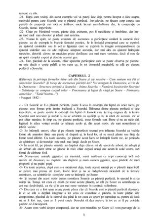 5
semene cu alta.
-21- După cum vedeţi, din acest exemplu voi vă puteţi face deja pentru început o idee asupra
motivului pentru care Soarele este o planetă perfectă. Într-adevăr, pe fiecare corp ceresc sau
planetă de proporţii mai mici se întâlnesc unele lucruri asemănătoare dar, în comparaţie cu
Soarele, numai imperfecte.
-22- Chiar pe Pământul vostru, plante deja existente, pot fi modificate şi înnobilate, dar într-
un mod mult mai obositor şi infinit mai restrâns.
-23- Numai în spirit, se poate constata de asemenea o perfecţiune similară la oamenii altor
planete, ca de exemplu în fructele fanteziei poetice, fie în limbajul conceptual care se exprimă
cu ajutorul cuvintelor sau în cel al figuraţiei care se exprimă în imagini corespunzătoare cu
ajutorul culorilor sau cu alte mijloace adaptate acesteia, dar mai ales cu ajutorul limbajului
sunetelor, datorită cărora un muzician poate desfășura cea mai mare varietate, dacă el este de
un spirit complet expert şi deschis acestui gen.
-24- Dar, plecând de la aceasta, chiar aparenta perfecţiune care se poate observa pe planete,
nu este decât o copie palidă a tot ceea ce, în tot domeniul imaginabil, se află pe planeta
perfectă a Soarelui.
CAPITOLUL 2
(Diferenţa în privinţa formelor între cele din Soare şi ale noastre – Cum suntem noi Fii ai
oamenilor Soarelui? Şi totuşi de asemenea părinţii lor? Noi mergem la Dumnezeu, ei vin de
la Dumnezeu – Structura internă a Soarelui – Inima Soarelui – Numărul locuitorilor Soarelui
– Substanţe ce compun corpul solar – Procrearea şi legea de viaţă pe Soare – Formarea
cometelor – "Tatăl Nostru...")
- 9 august 1842 –
-1- Că Soarele ar fi o planetă perfectă, poate fi scos în evidenţă din faptul că orice lucru, pe
planete, este format prin lumina iradiantă a Soarelui. Diferenţa dintre planeta perfectă şi cele
imperfecte, se poate scoate în evidență din faptul că formele care își trag originea de la lumina
Soarelui sunt necesare şi stabile și nu se schimbă cu uşurinţă şi că, în afară de aceasta, ele se
pot chiar număra; în timp ce, pe planeta perfectă, toate formele sunt libere şi nu au nicio altă
legătură în afara voinţei omului ce trăieşte acolo şi, din acest motiv, ele sunt nenumărate şi
infinit variate.
-2- Se întâmplă uneori, chiar şi pe planete imperfecte tocmai prin influenţa Soarelui ca vechile
forme ale anumitor fiinţe sau plante să dispară şi, în locul lor, să se nască plante sau fiinţe de
forme total diferite. Cu toate acestea, pe planete acest lucru se întâmplă foarte rar, iar perioada
de schimbare şi de tranziţie este mult mai lungă decât pe Soare.
-3- În acest fel, pe planeta voastră, au dispărut deja câteva mii de specii de arbori, de arbuşti şi
de ierburi ale căror urme se găsesc în roci; chiar copaci uriaşi zac acum în solul vostru, sub
formă de cărbune fosil.
-4- Numeroase animale gigantice ca mamutul, marii amfibieni cu aripi cunoscuţi încă sub
numele de dinozauri, au dispărut. Au dispărut și marii oameni gigantici, apoi păsările de mari
proporţii şi nu puţini peşti.
-5- Cu toate acestea, după cum s-a menţionat deja, toate aceste mutaţii pe o planetă imperfectă
se petrec mai presus de toate, foarte încet şi nu se îndepărtează niciodată de la formele
anterioare, ca schimbările complete care se întâmplă pe Soare.
-6- Şi tocmai din acest motiv putem considera Soarele ca planetă perfectă, în special în şi cu
voinţa lui. Totuşi, tot ceea ce există pe toate aceste planete, se află pe Soare cu semnificația sa
cea mai desăvârşită, ca vie şi în cea mai mare varietate în continuă schimbare.
-7- Din ceea ce a fost spus acum, poate părea clar că Soarele este o planetă perfectă deoarece
în el se află o deplină integrare a tot ceea ce constituie o planetă, în toate părţile sale
componente, plecând de la centrul său până la tot ceea ce apare pe suprafaţa sa, pentru că dacă
nu ar fi fost așa, cum ar fi putut razele Soarelui să dea naştere la tot ce ar fi pe celelalte
planete ce-l înconjoară.
-8- Acum vom vorbi despre comparaţii, dar ne vom transfera pe Soare şi-l vom parcurge de la
 