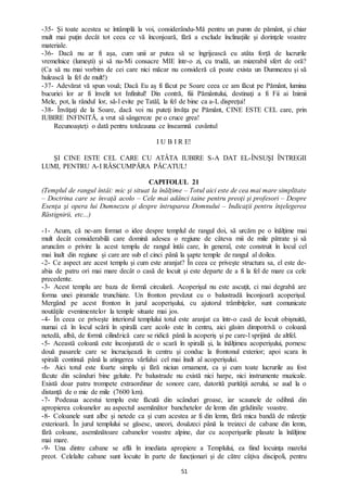 51
-35- Şi toate acestea se întâmplă la voi, considerându-Mă pentru un pumn de pământ, şi chiar
mult mai puţin decât tot ceea ce vă înconjoară, fără a exclude înclinaţiile şi dorinţele voastre
materiale.
-36- Dacă nu ar fi aşa, cum unii ar putea să se îngrijească cu atâta forţă de lucrurile
vremelnice (lumeşti) şi să nu-Mi consacre MIE într-o zi, cu trudă, un mizerabil sfert de oră?
(Ca să nu mai vorbim de cei care nici măcar nu consideră că poate exista un Dumnezeu şi să
hulească la fel de mult!)
-37- Adevărat vă spun vouă; Dacă Eu aş fi făcut pe Soare ceea ce am făcut pe Pământ, lumina
bucuriei lor ar fi învelit tot Infinitul! Din contră, fiii Pământului, destinaţi a fi Fii ai Inimii
Mele, pot, la rândul lor, să-l evite pe Tatăl, la fel de bine ca a-L dispreţui!
-38- Învăţaţi de la Soare, dacă voi nu puteţi învăţa pe Pământ, CINE ESTE CEL care, prin
IUBIRE INFINITĂ, a vrut să sângereze pe o cruce grea!
Recunoaşteţi o dată pentru totdeauna ce înseamnă cuvântul
I U B I R E!
ŞI CINE ESTE CEL CARE CU ATÂTA IUBIRE S-A DAT EL-ÎNSUŞI ÎNTREGII
LUMI, PENTRU A-I RĂSCUMPĂRA PĂCATUL!
CAPITOLUL 21
(Templul de rangul întâi: mic şi situat la înălțime – Totul aici este de cea mai mare simplitate
– Doctrina care se învaţă acolo – Cele mai adânci taine pentru preoţi şi profesori – Despre
Esenţa şi opera lui Dumnezeu şi despre întruparea Domnului – Indicaţii pentru înţelegerea
Răstignirii, etc...)
-1- Acum, că ne-am format o idee despre templul de rangul doi, să urcăm pe o înălţime mai
mult decât considerabilă care domină adesea o regiune de câteva mii de mile pătrate şi să
aruncăm o privire la acest templu de rangul întâi care, în general, este construit în locul cel
mai înalt din regiune şi care are sub el cinci până la şapte temple de rangul al doilea.
-2- Ce aspect are acest templu şi cum este aranjat? În ceea ce priveşte structura sa, el este de-
abia de patru ori mai mare decât o casă de locuit şi este departe de a fi la fel de mare ca cele
precedente.
-3- Acest templu are baza de formă circulară. Acoperişul nu este ascuţit, ci mai degrabă are
forma unei piramide trunchiate. Un fronton prevăzut cu o balustradă înconjoară acoperişul.
Mergând pe acest fronton în jurul acoperişului, cu ajutorul trâmbiţelor, sunt comunicate
noutăţile evenimentelor la temple situate mai jos.
-4- În ceea ce priveşte interiorul templului totul este aranjat ca într-o casă de locuit obişnuită,
numai că în locul scării în spirală care acolo este în centru, aici găsim dimpotrivă o coloană
netedă, albă, de formă cilindrică care se ridică până la acoperiş şi pe care-l sprijină de altfel.
-5- Această coloană este înconjurată de o scară în spirală şi, la înălţimea acoperişului, pornesc
două pasarele care se încrucişează în centru şi conduc la frontonul exterior; apoi scara în
spirală continuă până la atingerea vârfului cel mai înalt al acoperişului.
-6- Aici totul este foarte simplu şi fără niciun ornament, ca şi cum toate lucrurile au fost
făcute din scânduri bine geluite. Pe balustrade nu există nici harpe, nici instrumente muzicale.
Există doar patru trompete extraordinar de sonore care, datorită purităţii aerului, se aud la o
distanţă de o mie de mile (7600 km).
-7- Podeaua acestui templu este făcută din scânduri groase, iar scaunele de odihnă din
apropierea coloanelor au aspectul asemănător banchetelor de lemn din grădinile voastre.
-8- Coloanele sunt albe şi netede ca şi cum acestea ar fi din lemn, fără mica bandă de măreţie
exterioară. În jurul templului se găsesc, uneori, douăzeci până la treizeci de cabane din lemn,
fără coloane, asemănătoare cabanelor voastre alpine, dar cu acoperişurile plasate la înălţime
mai mare.
-9- Una dintre cabane se află în imediata apropiere a Templului, ea fiind locuinţa marelui
preot. Celelalte cabane sunt locuite în parte de funcţionari şi de către câţiva discipoli, pentru
 