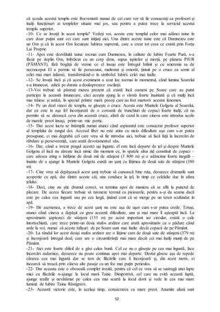 52
că şcoala acestui templu este frecventată numai de cei care vor să fie consacraţi ca profesori şi
înalţi funcţionari ai templelor situate mai jos, sau pentru a putea trece la serviciul acestui
templu superior.
-10- Ce se învaţă în acest templu? Vedeţi voi, acesta este templul celor mai adânci taine în
care doar puţini sunt cei care sunt iniţiaţi aici. Una dintre aceste taine este că Dumnezeu este
un Om şi că în acest Om locuieşte Iubirea supremă, care a creat tot ceea ce există prin Forța
Lui Proprie.
-11- Apoi este dezvăluită taina: tocmai cum Dumnezeu, în calitate de Iubire Foarte Pură, s-a
făcut pe deplin Om, îmbrăcat cu un corp dens, supus ispitelor şi morţii, pe planeta PJUR
(PĂMÂNT), fără bogăţii de vreme ce el însuşi este Întregul Infinit şi cu smerenia sa de
neconceput El a permis să fie persecutat, maltratat şi omorât, ţintuit pe o cruce ca semn al
celei mai mari infamii, transformând-o în simbolul Iubirii celei mai înalte.
-12- Se învaţă încă şi că acest eveniment a avut loc tocmai în momentul, când lumina Soarelui
s-a întunecat, adică pe durata a douăsprezece oscilaţii.
-13-Voi trebuie să păstraţi mereu prezent că există încă oameni pe Soare care au putut
participa la această întunecare, căci aceştia ajung la o vârstă foarte înaintată şi că mulţi încă
mai trăiesc şi astăzi, în special printre marii preoţi care au fost martorii acestui fenomen.
-14- Pe un deal vizavi de templu, se găsește o cruce. Acesta este Muntele Golgota al Soarelui,
dar ea este în aşa fel înconjurată de o coroană de trunchiuri de copaci foarte înalţi, că nu
permite să se zărească ceva din această cruce, afară de cazul în care cineva este introdus acolo
de marele preot însuşi, printr-un mic portic.
-15- Dar acest lucru se întâmplă numai atunci când aspirantul este consacrat profesor superior
al templului de rangul doi. Accesul liber nu este atins cu nicio dificultate aşa cum s-ar putea
presupune, ci mai degrabă cel care vrea să fie introdus aici, trebuie să facă faţă la încercări de
răbdare şi perseverenţă, care arată devotamentul său.
-16- Dar, când a trecut pragul acestei uşi înguste, el este încă departe de ţel şi despre Muntele
Golgota el încă nu zăreşte încă nimic din moment ce, în spatele altui zid constituit de copaci –
care adesea ating o înălţime de două mii de stânjeni (3 800 m) şi o adâncime foarte inegală –
înainte de a ajunge la Muntele Golgota există un şanţ cu lăţimea de două sute de stânjeni (380
m).
-17- Cine vrea să depăşească acest şanţ trebuie să cunoască bine ruta, deoarece drumurile sunt
acoperite cu apă, dar dintre aceste căi, una conduce la ţel, în timp ce celelalte duc în afara
țelului.
-18- Deci, cine nu ştie drumul corect, va termina apoi de maniera că se află la punctul de
plecare. De aceea fiecare trebuie să tatoneze terenul cu picioarele, pentru a-și da seama dacă
este pe calea cea îngustă sau pe cea largă, ținând cont că se merge pe un teren scufundat în
apă.
-19- De asemenea, a trece de acest şanţ nu este aşa de uşor cum s-ar putea crede. Totuși,
atunci când cineva a depăşit cu greu această dificultate, una şi mai mare îl aşteaptă încă. La
aproximativ şaptezeci de stânjeni (133 m) pe acest important iaz circular, există o cale
întortochiată, care trece printr-un desiş stufos arzător care arată aproximativ ca o pădure când
arde la voi; numai că aceste tufișuri de pe Soare sunt mai înalte decât copacii de pe Pământ.
-20- La rândul lor acest desişi stufos arzător are o lăţime cam de două sute de stânjeni (379 m)
și înconjoară întregul deal, care are o circumferinţă mai mare decât cei mai înalţi munţi de pe
Pământ.
-21- Aici este foarte dificil de a găsi calea bună. Cel ce nu o găseşte pe cea mai îngustă, face
încercări zadarnice, deoarece nu poate continua apoi mai departe. Destui găsesc așa de repede
cărarea cea mai îngustă dar se tem de flăcările care îi înconjoară şi, din acest motiv, ei
încearcă să treacă prin câteva alte pasaje cu un foc mai puţin periculos.
-22- Dar aceasta este o oboseală complet irosită, pentru că cel ce vrea să se sustragă unei lupte
mici cu flăcările n-ajunge la locul marii Taine. Dimpotrivă, cel care nu evită această luptă,
ajunge teafăr şi nevătămat pe calea cea mai scurtă la locul dorit şi vede în cea mai mare
lumină de Iubire Taina Răstignirii.
-23- Această victorie este, în acelaşi timp, consacrarea ca mare preot. Anumite aluzii sunt
 