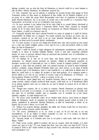 54
înţelege cuvintele care au ieşit din Gura lui Dumnezeu şi observă astfel în ce mod minunat şi
plin de Iubire, Marele Dumnezeu îşi călăuzeşte poporul său.
-13- Dar, oaspetele este aşa de pătruns şi emoţionat de această lectură când ajunge la Noul
Testament, pentru că abia atunci se desfăşoară în faţa ochilor săi tot Muntele Golgotei, că el
nu poate să se reţină din cauza Marii Recunoştinţe care-l face să explodeze în expresia de
laudă Marelui Dumnezeu; dar el nu poate să creadă cum a fost posibil ca o Asemenea Mare
Generozitate să fi permis ca Lui să i se întâmple toate acestea.
-14- În acest moment îi este indicat doar lui de către Ghid în ce constă Iubirea Adevărată şi
cum, tocmai prin această Lucrare a Smereniei Divine Foarte Mari, oamenii au moştenit
numele de fii, în urma căreia fiecare trebuie să recunoască pe Marele Dumnezeu ca un Tată
foarte Iubitor, şi astfel să se întoarcă spre El.
-15- Oaspetele întreabă încă dacă oamenii Soarelui vor putea să ajungă la o astfel de fericire
inexprimabilă? Şi Ghidul zice ca răspuns: "Nu numai oamenii care locuiesc pe Soare, dar, de
asemenea, oamenii de pe toţi Sorii şi de pe toate planetele Întregului Infinit au, datorită
acesteia, un drept secret la această fericire nemăsurată.
-16- Cu toate acestea, ei nu pot să-l atingă prin absolut nicio cale, dacă aceasta nu este numai
cea a celei mai adânci umilinţe, pentru a trece apoi la cea a celei mai perfecte Iubiri cu toată
fiinţa lor faţă de Dumnezeu!"
-17- După o astfel de lectură şi după adăugarea de raţionamente asemănătoare, ambii ies din
Templu şi se întorc la locuinţa Ghidului Înţelept. Acolo îi sunt date oaspetelui clarificări
despre tot ceea ce privește misterul Vieţii, pe parcursul unei perioade care, în conformitate cu
calculele voastre, ar fi de trei ani.
-18- Se înţelege de la sine că, în acest timp, sunt făcute adesea excursii la punctele
menţionate. La sfârșitul acestei perioade de instruire, Ghidul îşi informează oaspetele că
deasupra acestui corp al universului pe care ei trăiesc, tocmai în regiunea perfectă a Luminii,
se găseşte o lume mult mai perfectă, unde toţi oamenii Soarelui vor primi în spirit învăţăturile
perfecte, complete, asupra întrupării Domnului; după care, dacă doresc, ei vor putea fi primiţi
ca adevăraţi copii ai lui Dumnezeu, dacă ei sunt capabili de a se umili până la ultimul atom al
fiinţei lor; astfel încât ei, în calitate de locuitori ai unei lumi perfecte, să se adapteze pentru a
deveni ultimii şi cei mai de jos servitori ai acestor copii ai lui Dumnezeu, că El-Însuşi – ca
Om pe planeta Pământ sau PJUR – a făcut şi a primit ca Fiii săi.
-19- "Într-adevăr, spune ghidul încă, noi, locuitorii Soarelui, trăim în mare perfecţiune şi, prin
voinţa noastră, suntem complet profesorii lumii noastre, astfel încât ne va fi întotdeauna dificil
să ne punem manierei celor care cu voinţa lor, nu sunt în măsură să crească de la sol chiar şi
un fir de iarbă. "
-20- "Dragul meu oaspete, din ce ai putut tu constata, Marele Dumnezeu nu găsește nicio
satisfacție în cel mare și cel puternic, ci, mai degrabă în cel mic și în cel slab. Lucrurile cele
mai mari, EL le dezvăluie copiiilor mici și oamenilor care le seamănă lor și nici măcar
spiritelor angelice, în ciuda înțelepciunii lor.
-21- "De aceea, nouă, locuitorilor solari, nu ne rămâne nimic altceva, dacă dorim să atingem
filiația lui Dumnezeu, decât să renunțăm de bunăvoie la măreția noastră solară, la forță și la
putere, punându-le la picioarele Marelui Dumnezeu, și plini de bunăvoință și Iubire să ne
punem sub cei care-L iubesc ca și Copiii Săi.
-22- "Iubirea Lui acoperă întreaga umanitate din infinit, dar Numai Copiii Săi vor locui într-o
zi cu El sub același acoperiș, pentru Eternitate.
-23- "De aceea, străduiește-te și tu, de acum și apoi, să fii cel mai mic și cel mai
nesemnificativ, să fii un slujitor al tuturor oamenilor cu care vei fi în contact; iar făcând
aceasta, vei atrage la tine atenția Tatălui Veșnic.
-24- "Această atenție va fi Scânteia prin care tu vei primi o viață nouă, viață care duce la
filiația Tatălui"
-25- După aceste cuvinte, ghidul îl conduce din nou pe oaspete afară din templu, și îi arată
crucea sus, apoi el îi zice: "Tu vezi, dragul meu frate, care este calea care duce la EL! Vrei tu
să ajungi la Tatăl ca fiu? Atunci trebuie să alegi această Cale, deoarece copiii trebuie să fie în
toate asemănători Lui."
 