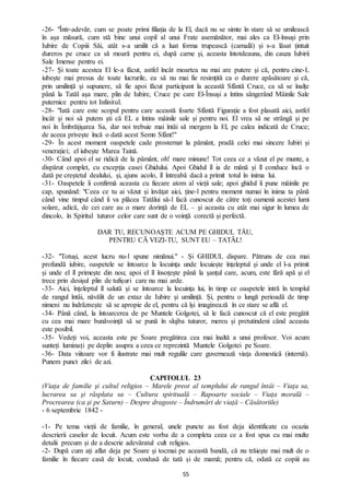 55
-26- "Într-adevăr, cum se poate primi filiația de la El, dacă nu se simte în stare să se umilească
în așa măsură, cum stă bine unui copil al unui Frate asemănător, mai ales ca El-însuși prin
Iubire de Copiii Săi, atât s-a umilit că a luat forma trupească (carnală) și s-a lăsat țintuit
dureros pe cruce ca să moară pentru ei, după carne și, aceasta întotdeauna, din cauza Iubirii
Sale Imense pentru ei.
-27- Și toate acestea El le-a făcut, astfel încât moartea nu mai are putere și că, pentru cine-L
iubește mai presus de toate lucrurile, ea să nu mai fie resimțită ca o durere apăsătoare și că,
prin umilință și supunere, să fie apoi făcut participant la această Sfântă Cruce, ca să se înalțe
până la Tatăl așa mare, plin de Iubire, Cruce pe care El-Însuși a întins sângerând Mâinile Sale
puternice pentru tot Infinitul.
-28- "Iată care este scopul pentru care această foarte Sfântă Figurație a fost plasată aici, astfel
încât și noi să putem ști că EL a întins mâinile sale și pentru noi. El vrea să ne strângă și pe
noi în Îmbrățișarea Sa, dar noi trebuie mai întâi să mergem la El, pe calea indicată de Cruce;
de aceea privește încă o dată acest Semn Sfânt!"
-29- În acest moment oaspetele cade prosternat la pământ, pradă celei mai sincere Iubiri și
venerației; el iubește Marea Taină.
-30- Când apoi el se ridică de la pământ, oh! mare minune! Tot ceea ce a văzut el pe munte, a
dispărut complet, cu excepția casei Ghidului. Apoi Ghidul îl ia de mână și îl conduce încă o
dată pe creștetul dealului, și, ajuns acolo, îl întreabă dacă a primit totul în inima lui.
-31- Oaspetele îi confirmă aceasta cu fiecare atom al vieții sale; apoi ghidul îi pune mâinile pe
cap, spunând: "Ceea ce tu ai văzut și învățat aici, ține-l pentru moment numai în inima ta până
când vine timpul când îi va plăcea Tatălui să-l facă cunoscut de către toți oamenii acestei lumi
solare, adică, de cei care au o mare dorință de EL – și aceasta cu atât mai sigur în lumea de
dincolo, în Spiritul tuturor celor care sunt de o voință corectă și perfectă.
DAR TU, RECUNOAȘTE ACUM PE GHIDUL TĂU,
PENTRU CĂ VEZI-TU, SUNT EU – TATĂL!
-32- "Totuși, acest lucru nu-l spune nimănui." - Și GHIDUL dispare. Pătruns de cea mai
profundă iubire, oaspetele se întoarce la locuința unde locuiește înțeleptul și unde el l-a primit
și unde el îl primește din nou; apoi el îl însoțește până la șanțul care, acum, este fără apă și el
trece prin desișul plin de tufișuri care nu mai arde.
-33- Aici, înțeleptul îl salută și se întoarce la locuința lui, în timp ce oaspetele intră în templul
de rangul întâi, năvălit de un extaz de Iubire și umilință. Și, pentru o lungă perioadă de timp
nimeni nu îndrăznește să se apropie de el, pentru că își imaginează în ce stare se află el.
-34- Până când, la întoarcerea de pe Muntele Golgotei, să le facă cunoscut că el este pregătit
cu cea mai mare bunăvoință să se pună în slujba tuturor, mereu și pretutindeni când aceasta
este posibil.
-35- Vedeți voi, aceasta este pe Soare pregătirea cea mai înaltă a unui profesor. Voi acum
sunteți luminați pe deplin asupra a ceea ce reprezintă Muntele Golgotei pe Soare.
-36- Data viitoare vor fi ilustrate mai mult regulile care guvernează viața domestică (internă).
Punem punct zilei de azi.
CAPITOLUL 23
(Viaţa de familie şi cultul religios – Marele preot al templului de rangul întâi – Viaţa sa,
lucrarea sa şi răsplata sa – Cultura spirituală – Rapoarte sociale – Viaţa morală –
Procrearea (ca şi pe Saturn) – Despre dragoste – Îndrumări de viaţă – Căsătoriile)
- 6 septembrie 1842 -
-1- Pe tema vieții de familie, în general, unele puncte au fost deja identificate cu ocazia
descrierii caselor de locuit. Acum este vorba de a completa ceea ce a fost spus cu mai multe
detalii precum și de a descrie adevăratul cult religios.
-2- După cum ați aflat deja pe Soare și tocmai pe această bandă, că nu trăiește mai mult de o
familie în fiecare casă de locuit, condusă de tată și de mamă; pentru că, odată ce copiii au
 